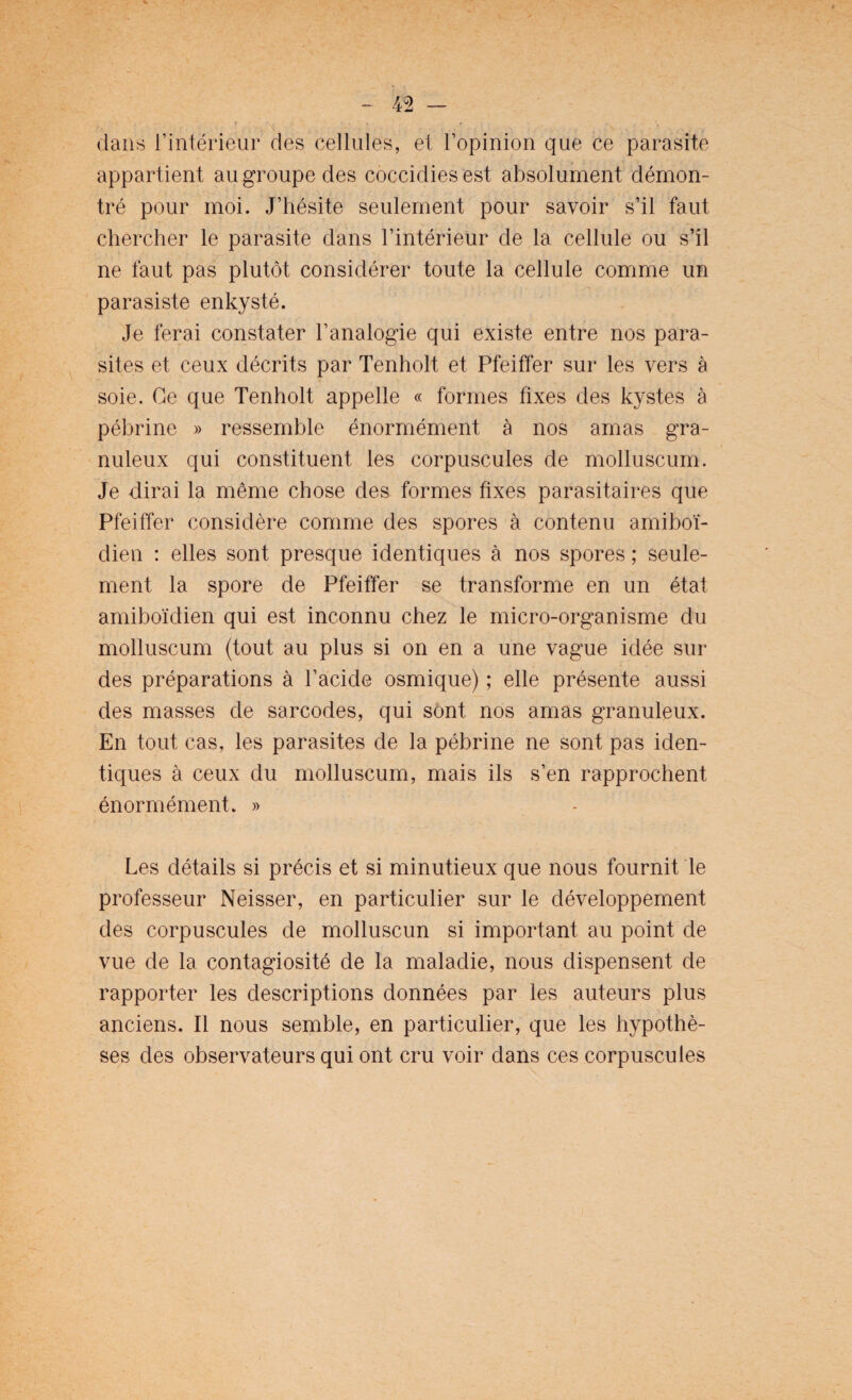 dans l’intérieur des cellules, et l’opinion que ce parasite appartient au groupe des coccidiesest absolument démon¬ tré pour moi. J’hésite seulement pour savoir s’il faut chercher le parasite dans l’intérieur de la cellule ou s’il ne faut pas plutôt considérer toute la cellule comme un parasiste enkysté. Je ferai constater l’analogie qui existe entre nos para¬ sites et ceux décrits par Tenholt et Pfeiffer sur les vers à soie. Ce que Tenholt appelle « formes fixes des kystes à pébrine » ressemble énormément à nos amas gra¬ nuleux qui constituent les corpuscules de molluscum. Je dirai la même chose des formes fixes parasitaires que Pfeiffer considère comme des spores à contenu amiboï- dien : elles sont presque identiques à nos spores ; seule¬ ment la spore de Pfeiffer se transforme en un état amiboïdien qui est inconnu chez le micro-organisme du molluscum (tout au plus si on en a une vague idée sur des préparations à l’acide osmique) ; elle présente aussi des masses de sarcodes, qui sont nos amas granuleux. En tout cas, les parasites de la pébrine ne sont pas iden¬ tiques à ceux du molluscum, mais ils s’en rapprochent énormément. » Les détails si précis et si minutieux que nous fournit le professeur Neisser, en particulier sur le développement des corpuscules de molluscun si important au point de vue de la contagiosité de la maladie, nous dispensent de rapporter les descriptions données par les auteurs plus anciens. Il nous semble, en particulier, que les hypothè¬ ses des observateurs qui ont cru voir dans ces corpuscules