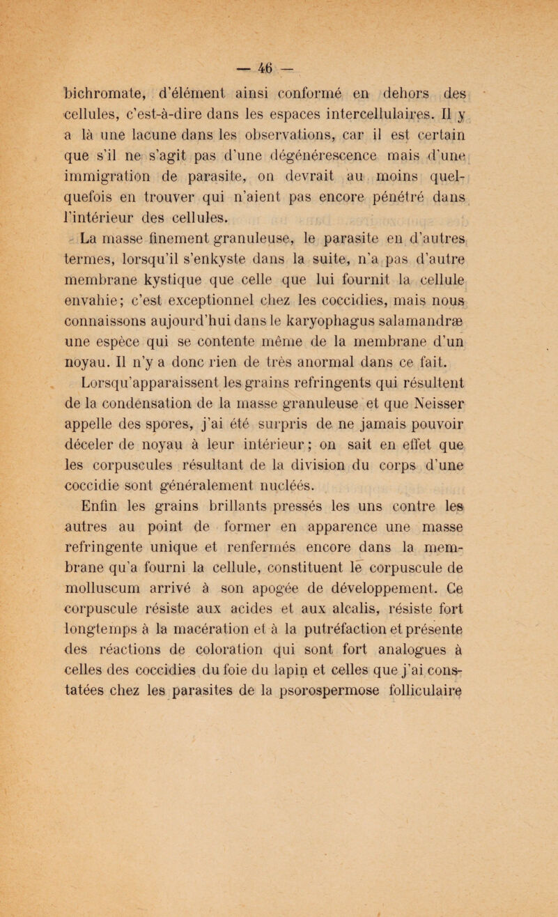 bichromate, d’élément ainsi conformé en dehors des cellules, c’est-à-dire dans les espaces intercellulaires. Il y a là une lacune dans les observations, car il est certain que s’il ne s’agit pas d’une dégénérescence mais d’une immigration de parasite, on devrait au moins quel¬ quefois en trouver qui n’aient pas encore pénétré dans l’intérieur des cellules. La masse finement granuleuse, le parasite en d’autres termes, lorsqu’il s’enkyste dans la suite, n’a pas d’autre membrane kystique que celle que lui fournit la cellule envahie; c’est exceptionnel chez les cocciclies, mais nous connaissons aujourd’hui dans le karyophagus salamandræ une espèce qui se contente même de la membrane d’un noyau. Il n’y a donc rien de très anormal dans ce fait. Lorsqu’apparaissent les grains réfringents qui résultent de la condensation de la masse granuleuse et que Neisser appelle des spores, j’ai été surpris de ne jamais pouvoir déceler de noyau à leur intérieur ; on sait en effet que les corpuscules résultant de la division du corps d’une coccidie sont généralement nucléés. Enfin les grains brillants pressés les uns contre les autres au point de former en apparence une masse réfringente unique et renfermés encore dans la mem¬ brane qu’a fourni la cellule, constituent le corpuscule de molluscum arrivé à son apogée de développement. Ce corpuscule résiste aux acides et aux alcalis, résiste fort longtemps à la macération et à la putréfaction et présente des réactions de coloration qui sont fort analogues à celles des coccidies du foie du lapin et celles que j’ai cons¬ tatées chez les parasites de la psorospermose folliculaire