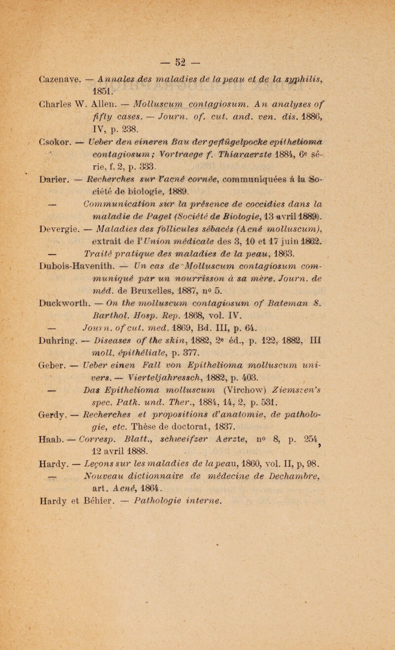 Cazenave. — Annales des maladies de la peau et de la syphilis, 1851. Charles W. Allen. — Molluscum contagiosum. An analyses of ffty cases. — Journ. of. eut. and. ven. dis. 1886, IV, p. 238. Csokor. — Ueber den eineren Bau der geftügelpoche epithelioma contagiosum ; Yortraege f. Thiaraerzte 1884, 6e sé¬ rie, f. 2, p. 333. Darier. — Recherches sur Vacnè cornée, communiquées à la So¬ ciété de biologie, 1889. — Communication sur la présence de coccidies dans la maladie de Paget (Société de Biologie, 13 avril 1889). Devergie. — Maladies des follicules sébacés (Acné molluscum), extrait de V Union médicale des 3, 10 et 17 juin 1862. — Traité pratique des maladies de la peau, 1863. Dubois-Havenith. — Un cas de Molluscum contagiosum com¬ muniqué par un nourrisson ci sa mère. Journ. de méd. de Bruxelles, 1887, n° 5. Duckworth. — On the molluscum contagiosum of Bateman S. Barthol. Hosp. Rep. 1868, vol. IV. — Journ. of eut. med. 1869, Bd. III, p. 64. Duhring. — Diseuses of the skin, 1882, 2« éd., p. 122, 1882, III moll. épithéliale, p. 377. Geber. — Ueber einen F ail von Epithelioma molluscum uni¬ vers. — Vierteljahressch, 1882, p. 403. — Das Epithelioma molluscum (Virchow) Ziemssen’s spec. Path. und. Ther., 1884, 14, 2, p. 531. Gerdy. — Recherches et propositions d’anatomie, de patholo¬ gie, etc. Thèse de doctorat, 1837. Haab. — Corresp. Blatt., schweifzer Aerzte, no 8, p. 254 12 avril 1888. . ’ Hardy. — Leçons sur les maladies de lapeaw, 1860, vol. II, p, 98. — Nouveau dictionnaire de médecine de Dechambre, art. Acné, 1864. Hardy et Béhier. — Pathologie interne.