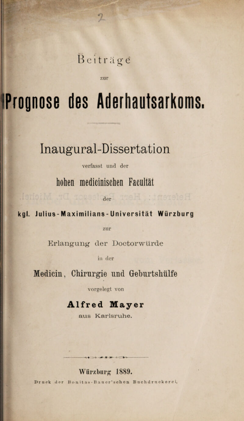 Beiträge o zur Prognose des Aderhautsarkoms. Inaugural-Dissertation verfasst und der hohen medicinischen Facultät der kgl. Julius-Maximilians-Universität Würzburg zur Erlangung’ der Doctorwürde in der Medicin, Chirurgie und Gehurtshülfe vorgelegt von Alfred Mayer aus Karlsruhe. Würzburg 1889. Druck »l or Bnnitaa-Bauer’schen Buchdruckerei.
