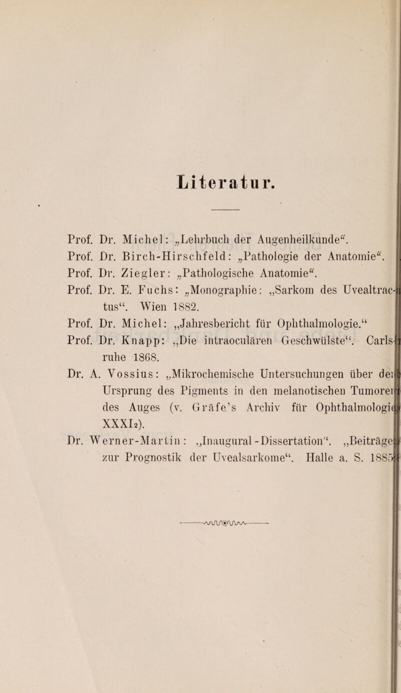 Literatur. Prof. Dr. Michel: „Lehrbuch der Augenheilkunde“. Prof. Dr. Birch-Hirschfeld: „Pathologie der Anatomie“. Prof. Dr. Ziegler: „Pathologische Anatomie“. Prof. Dr. E. Fuchs: „Monographie: „Sarkom des Uvealtrac-I tus“. Wien 1882. Prof. Dr. Michel: „Jahresbericht für Ophthalmologie.“ Prof. Dr. Knapp: „Die intraoculären Geschwülste“. Carls- ruhe 1868. Dr. A. Vossius: „Mikrochemische Untersuchungen über dei Ursprung des Pigments in den melanotischeu Tumorei des Auges (v. Gräfe’s Archiv für Ophthalmologie XXXI2). Dr. Werner-Martin: „Inaugural-Dissertation“. „Beiträge zur Prognostik der Uvealsarkome“. Halle a. S. 1885: wiAMAajv