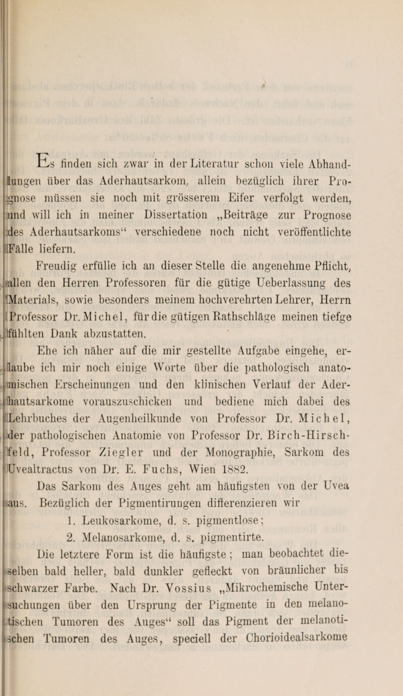 üs finden sich zwar in der Literatur schon viele Abhand¬ lungen über das Aderhautsarkom, allein bezüglich ihrer Pro¬ gnose müssen sie noch mit grösserem Eifer verfolgt werden, und will ich in meiner Dissertation „Beiträge zur Prognose des Aderhautsarkoms“ verschiedene noch nicht veröffentlichte siFälle liefern. Freudig erfülle ich an dieser Stelle die angenehme Pflicht, .iahen den Herren Professoren für die gütige Ueberlassung des Materials, sowie besonders meinem hochverehrten Lehrer, Herrn Professor Dr. Michel, für die gütigen Rathschläge meinen tiefge (fühlten Dank abzustatten. Ehe ich näher auf die mir gestellte Aufgabe eingehe, er¬ laube ich mir noch einige Worte über die pathologisch anato¬ mischen Erscheinungen und den klinischen Verlauf der Ader- liautsarkome vorauszuschicken und bediene mich dabei des üLehrbuches der Augenheilkunde von Professor Dr. Michel, der pathologischen Anatomie von Professor Dr. Bircli-Hirsch* tfeld, Professor Ziegler und der Monographie, Sarkom des Uvealtractus von Dr. E. Fuchs, Wien 1882. Das Sarkom des Auges geht am häufigsten von der Uvea aus. Bezüglich der Pigmentiruugen differenzieren wir 1. Leukosarkome, d. s. pigmentlose; 2. Melanosarkome, d. s. pigmentirte. Die letztere Form ist die häufigste; man beobachtet die¬ selben bald heller, bald dunkler gefleckt von bräunlicher bis •schwarzer Farbe. Nach Dr. Vossius „Mikrochemische Unter¬ suchungen über den Ursprung der Pigmente in den melano- ; tischen Tumoren des Auges“ soll das Pigment der melanoti- schen Tumoren des Auges, speciell der Chorioidealsarkome