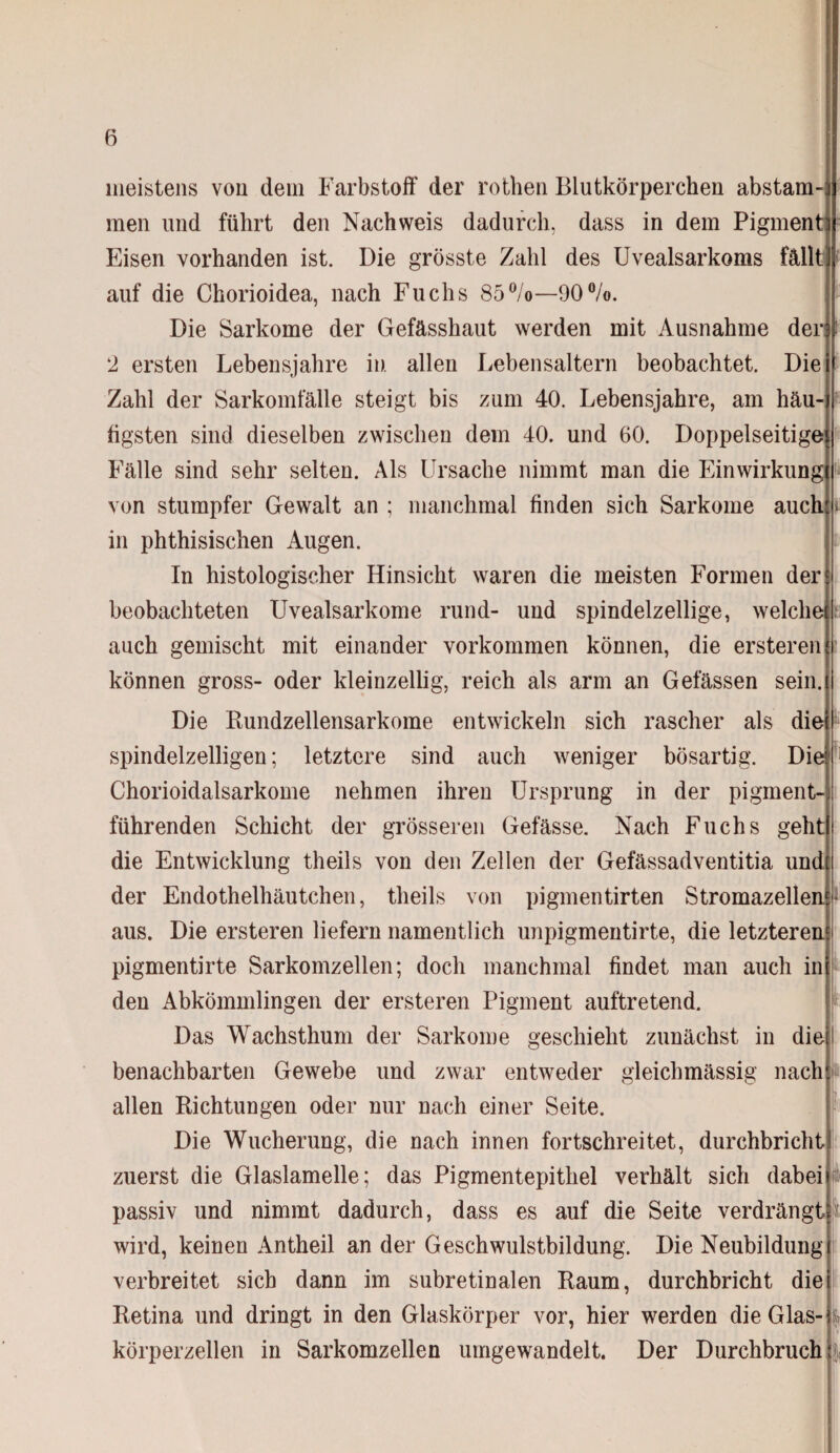 meistens von dein Farbstoff der rothen Blutkörperchen abstam¬ men und führt den Nachweis dadurch, dass in dem Pigment Eisen vorhanden ist. Die grösste Zahl des Uvealsarkoms fällt) auf die Chorioidea, nach Fuchs 85%—90%. Die Sarkome der Gefässhaut werden mit Ausnahme der 2 ersten Lebensjahre in allen Lebensaltern beobachtet. Die Zahl der Sarkomfälle steigt bis zum 40. Lebensjahre, am häu¬ figsten sind dieselben zwischen dein 40. und 60. Doppelseitige Fälle sind sehr selten. Als Ursache nimmt man die Einwirkung von stumpfer Gewalt an ; manchmal finden sich Sarkome auch in phthisischen Augen. In histologischer Hinsicht waren die meisten Formen der beobachteten Uvealsarkome rund- und spindelzellige, welche auch gemischt mit einander Vorkommen können, die ersteren können gross- oder kleinzellig, reich als arm an Gelassen sein. Die Bundzellensarkome entwickeln sich rascher als die spindelzelligen; letztere sind auch weniger bösartig. Die Chorioidalsarkome nehmen ihren Ursprung in der pigment¬ führenden Schicht der grösseren Gefässe. Nach Fuchs geht die Entwicklung theils von den Zellen der Gefässadventitia und der Endothelhäutchen, theils von pigmentirten Stromazellen* aus. Die ersteren liefern namentlich unpigmentirte, die letzteren pigmentirte Sarkomzellen; doch manchmal findet man auch in den Abkömmlingen der ersteren Pigment auftretend. Das Wachsthum der Sarkome geschieht zunächst in die benachbarten Gewebe und zwar entweder gleichmässig nach allen Bichtungen oder nur nach einer Seite. Die Wucherung, die nach innen fortschreitet, durchbricht zuerst die Glaslamelle; das Pigmentepithel verhält sich dabei passiv und nimmt dadurch, dass es auf die Seite verdrängt i wird, keinen Antheil an der Geschwulstbildung. Die Neubildung verbreitet sich dann im subretinalen Baum, durchbricht die Betina und dringt in den Glaskörper vor, hier werden die Glas¬ körperzellen in Sarkomzellen umgewandelt. Der Durchbruch