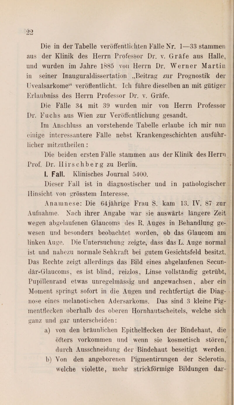 Die in der Tabelle veröffentlichten Fälle Nr. 1—33 stammen aus der Klinik des Herrn Professor Dr. v. Gräfe aus Halle, und wurden im Jahre 1885 von Herrn Dr. Werner Martin in seiner Inauguraldissertation „Beitrag zur Prognostik der Uvealsarkome“ veröffentlicht. Ich führe dieselben an mit gütiger Erlaubniss des Herrn Professor Dr. v. Gräfe. Die Fälle 34 mit 39 wurden mir von Herrn Professor Dr. Fuchs aus Wien zur Veröffentlichung gesandt. Im Anschluss an vorstehende Tabelle erlaube ich mir nun einige interessantere Fälle nebst Krankengeschichten ausführ¬ licher mitzutheilen: Die beiden ersten Fälle stammen aus der Klinik des Herrn Prof. Dr. Hirschberg zu Berlin. I. Fall. Klinisches Journal 5400. Dieser Fall ist in diagnostischer und in pathologischer Hinsicht von grösstem Interesse. Anamnese: Die 64jährige Frau S. kam 13. IV. 87 zur Aufnahme. Nach ihrer Angabe war sie auswärts längere Zeit wegen abgelaufenen Glaucoms des R. Auges in Behandlung ge¬ wesen und besonders beobachtet worden, ob das Glaucom am linken Auge. Die Untersuchung zeigte, dass das L. Auge normal ist und nahezu normale Sehkraft bei gutem Gesichtsfeld besitzt. Das Rechte zeigt allerdings das Bild eines abgelaufenen Secun- där-Glaucoms, es ist blind, reizlos, Linse vollständig getrübt, Pupillenrand etwas unregelmässig und angewachsen, aber ein Moment springt sofort in die Augen und rechtfertigt die Diag¬ nose eines melanotischen Adersarkoms. Das sind 3 kleine Pig¬ mentflecken oberhalb des oberen Hornhautscheitels, welche sich ganz und gar unterscheiden: a) von den bräunlichen Epithelflecken der Bindehaut, die öfters Vorkommen und wenn sie kosmetisch stören, durch Ausschneidung der Bindehaut beseitigt werden. b) Von den angeborenen Pigmentirungen der Sclerotia, welche violette, mehr strickförmige Bildungen dar-