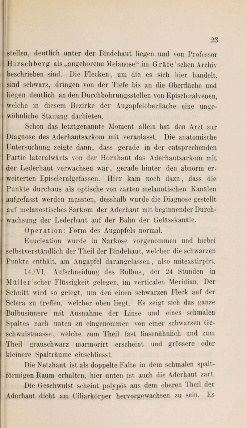 Stollen, deutlich unter der Bindehaut liegen und von Professor II irschberg als „angeborene Melanose“ im Gräfe’sehen Archiv beschrieben sind. Die Flecken, um die es sich hier handelt, sind schwarz, dringen von der Tiefe bis an die Oberfläche und liegen deutlich an den Durchbohrungsstellen von Episcleralvenen, welche in diesem Bezirke der Augapfeloberfiäche eine unge¬ wöhnliche Stauung darbieten. Schon das letztgenannte Moment allein hat den Arzt zur Diagnose des Aderhautsarkom mit veranlasst. Die anatomische Untersuchung zeigte dann, dass gerade in der entsprechenden Partie lateralwärts von der Hornhaut das Aderhautsarkom mit der Lederhaut verwachsen war, gerade hinter den abnorm er¬ weiterten Episcleralgefässen. Hier kam noch dazu, dass die Punkte durchaus als optische von zarten melanotischen Kanälen aufgefasst werden mussten, desshalb wurde die Diagnose gestellt auf melanostisches Sarkom der Aderhaut mit beginnender Durch¬ wachsung der Lederhaut auf der Bahn der Gefässkanäle. Operation: Form des Augapfels normal. Enucleation wurde in Narkose vorgenommen und hiebei selbstverständlich der Theil der Bindehaut, welcher die schwarzen Punkte enthält, am Augapfel darangelassen, also mitexstirpirt. 14./VI. Aufschneidung des Bulbus, der 24 Stunden in Müller’scher Flüssigkeit gelegen, im verticalen Meridian. Der Schnitt wird so gelegt, um den einen schwarzen Fleck auf der Selera zu treffen, welcher oben liegt. Es zeigt sich das ganze Bulbusinnere mit Ausnahme der Linse und eines schmalen * Spaltes nach unten zu eingenommen von einer schwarzen Ge¬ schwulstmasse, welche zum Theil fast linsenähnlich und zum Theil grauschwarz marmorirt erscheint und grössere oder kleinere Spalträume einschliesst. Die Netzhaut ist als doppelte Falte in dem schmalen spalt- förmigen Raum erhalten, hier unten ist auch die Aderhaut zart. Die Geschwulst scheint polypös aus dem oberen I heil der Aderhaut dicht am Ciliarkörper hervorgewachsen zu sein. Es