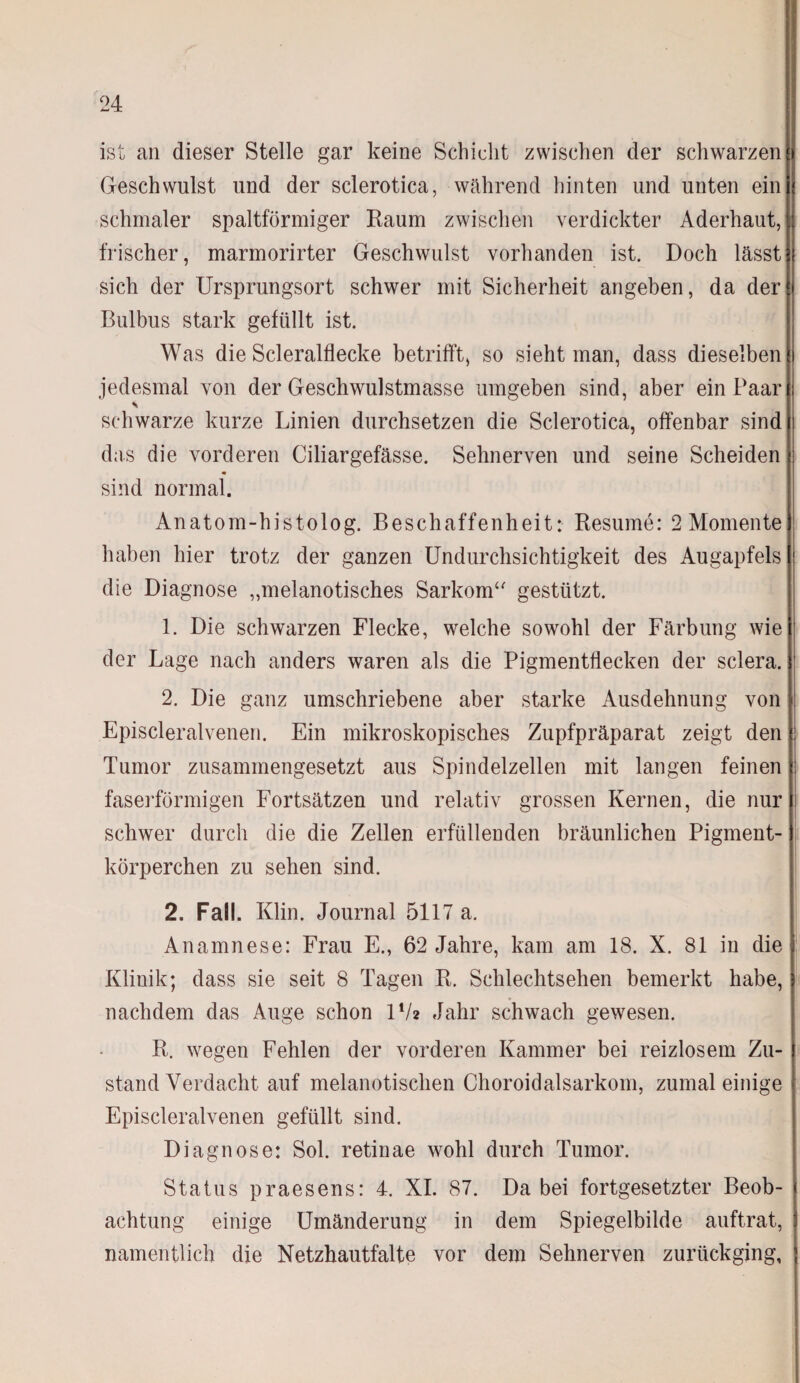 ist an dieser Stelle gar keine Schicht zwischen der schwarzen Geschwulst und der sclerotica, während hinten und unten ein schmaler spaltförmiger Raum zwischen verdickter Aderhaut, frischer, marmorirter Geschwulst vorhanden ist. Doch lässt j sich der Ursprungsort schwer mit Sicherheit angeben, da der i Bulbus stark gefüllt ist. Was die Scleralflecke betrifft, so sieht man, dass dieselben i jedesmal von der Geschwulstmasse umgeben sind, aber ein Paar I \ schwarze kurze Linien durchsetzen die Sclerotica, offenbar sind das die vorderen Ciliargefässe. Sehnerven und seine Scheiden : sind normal. Anatom-histolog. Beschaffenheit: Resume: 2 Momente haben hier trotz der ganzen Undurchsichtigkeit des Augapfels I die Diagnose „melanotisches Sarkom“ gestützt. 1. Die schwarzen Flecke, welche sowohl der Färbung wie der Lage nach anders waren als die Pigmentflecken der sclera. 2. Die ganz umschriebene aber starke Ausdehnung von Episcleralvenen. Ein mikroskopisches Zupfpräparat zeigt den Tumor zusammengesetzt aus Spindelzellen mit langen feinen faserförmigen Fortsätzen und relativ grossen Kernen, die nur schwer durch die die Zellen erfüllenden bräunlichen Pigment¬ körperchen zu sehen sind. 2. Fall. Klin. Journal 5117 a. Anamnese: Frau E., 62 Jahre, kam am 18. X. 81 in die Klinik; dass sie seit 8 Tagen R. Schlechtsehen bemerkt habe, nachdem das Auge schon l1/* Jahr schwach gewesen. R. wegen Fehlen der vorderen Kammer bei reizlosem Zu¬ stand Verdacht auf melanotisclien Choroidalsarkom, zumal einige Episcleral venen gefüllt sind. Diagnose: Sol. retinae wohl durch Tumor. Status praesens: 4. XI. 87. Da bei fortgesetzter Beob¬ achtung einige Umänderung in dem Spiegelbilde auftrat, namentlich die Netzhautfalte vor dem Sehnerven zurückging,
