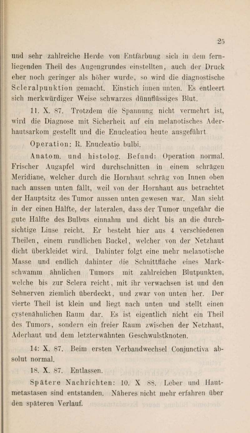 und sehr zahlreiche Herde von Entfärbung sich in dein fern¬ liegenden Theil des Augengrundes einstellten, auch der Druck eher noch geringer als höher wurde, so wird die diagnostische Scleralpunktion gemacht. Einstich innen unten. Es entleert sich merkwürdiger Weise schwarzes dünnflüssiges Blut. 11. X. 87. Trotzdem die Spannung nicht vermehrt ist, wird die Diagnose mit Sicherheit auf ein melanotisches Ader¬ hautsarkom gestellt und die Enucleation heute ausgeführt. Operation: R. Enucleatio hulbi. Anatom, und histolog. Befund: Operation normal. Frischer Augapfel wird durchschnitten in einem schrägen Meridiane, welcher durch die Hornhaut schräg von Innen oben nach aussen unten fällt, weil von der Hornhaut aus betrachtet der Hauptsitz des Tumor aussen unten gewesen war. Man sieht in der einen Hälfte, der lateralen, dass der Tumor ungefähr die gute Hälfte des Bulbus einnahm und dicht bis an die durch¬ sichtige Linse reicht. Er besteht hier aus 4 verschiedenen Theilen, einem rundlichen Buckel, welcher von der Netzhaut dicht überkleidet wird. Dahinter folgt eine mehr melanotische Masse und endlich dahinter die Schnittfläche eines Mark¬ schwamm ähnlichen Tumors mit zahlreichen Blutpunkten, welche bis zur Sclera reicht, mit ihr verwachsen ist und den Sehnerven ziemlich überdeckt, und zwar von unten her. Der vierte Theil ist klein und liegt nach unten und stellt einen cystenähnlichen Raum dar. Es ist eigentlich nicht ein Theil des Tumors, sondern ein freier Raum zwischen der Netzhaut, Aderhaut und dem letzterwähnten Geschwulstknoten. 14: X. 87. Beim ersten Verbandwechsel Conjunctiva ab¬ solut normal. 18. X. 87. Entlassen. Spätere Nachrichten: 10. X 88. Leber und Haut¬ metastasen sind entstanden. Näheres nicht mehr erfahren über den späteren Verlauf.