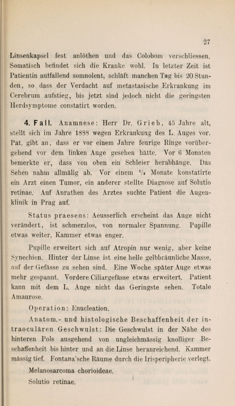 Linsenkapsel fest anlöthen und das Colobom verschliessen. Somatisch befindet sich die Kranke wohl. In letzter Zeit ist Patientin auffallend somnolent, schläft manchen Tag bis 20 Stun¬ den, so dass der Verdacht auf metastasisclie Erkrankung im Cerebrum aufstieg, bis jetzt sind jedoch nicht die geringsten Herdsymptoine constatirt worden. 4. Fall. Anamnese: Herr Dr. Grieb, 45 Jahre alt, stellt sich im Jahre 18S8 wegen Erkrankuug des L. Auges vor. Pat. gibt an, dass er vor einem Jahre feurige Ringe vorüber¬ gehend vor dem linken Auge gesehen hätte. Vor 6 Monaten bemerkte er, dass von oben ein Schleier herabhänge. Das Sehen nahm allmälig ab. Vor einem V* Monate konstatirte ein Arzt einen Tumor, ein anderer stellte Diagnose auf Solutio retinae. Auf Anrathen des Arztes suchte Patient die Augen¬ klinik in Prag auf. Status praesens: Aeusserlich erscheint das Auge nicht verändert, ist schmerzlos, von normaler Spannung. Pupille etwas weiter, Kammer etwas enger. Pupille erweitert sich auf Atropin nur wenig, aber keine Synechien. Hinter der Linse ist eine helle gelbbräunliche Masse, auf der Gefässe zu sehen sind. Eine Woche später Auge etwas mehr gespannt. Vordere Ciliargefässe etwas erweitert. Patient kann mit dem L. Auge nicht das Geringste sehen. Totale Amaurose. Operation: Enucleation. Anatom.- und histologische Beschaffenheit der in- traoculären Geschwulst: Die Geschwulst in der Nähe des hinteren Pols ausgehend von ungleichmässig knolliger Be¬ schaffenheit bis hinter und an die Linse heranreichend. Kammer mässig tief. Eontana’sche Räume durch die Irisperipherie verlegt, Melanosarcoma chorioideae, Solutio retinae,