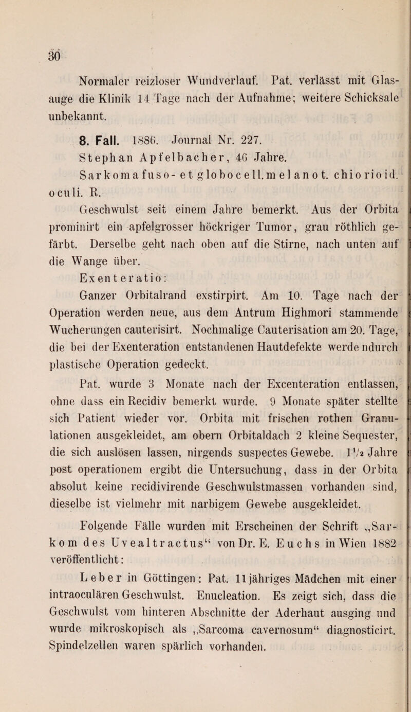 Normaler reizloser Wund verlauf. Pat. verlässt mit Glas¬ auge die Klinik 14 Tage nach der Aufnahme; weitere Schicksale unbekannt. 8. Fall. 1S86. Journal Nr. 227. Stephan Apfelbacher, 40 Jahre. Sarkom a fuso-e t globoc ell.m el an o t. chiorioid. I oculi. R. Geschwulst seit einem Jahre bemerkt. Aus der Orbita prominirt ein apfelgrosser höckriger Tumor, grau röthlich ge- I färbt. Derselbe geht nach oben auf die Stirne, nach unten auf 1 die Wange über. Exenteratio: Ganzer Orbitalrand exstirpirt. Am 10. Tage nach der j Operation werden neue, aus dem Antrum Highmori stammende I Wucherungen cauterisirt. Nochmalige Cauterisation am 20. Tage, (j die bei der Exenteration entstandenen Hautdefekte werde ndurcli j plastische Operation gedeckt. Pat. wurde 3 Monate nach der Excenteration entlassen, ( ohne dass ein Recidiv bemerkt wurde. 9 Monate später stellte c sich Patient wieder vor. Orbita mit frischen rothen Granu- lationen ausgekleidet, am obern Orbitaldach 2 kleine Sequester, die sich auslösen lassen, nirgends suspectes Gewebe. IV* Jahre post operationem ergibt die Untersuchung, dass in der Orbita absolut keine recidivirende Geschwulstmassen vorhanden sind, dieselbe ist vielmehr mit narbigem Gewebe ausgekleidet. Folgende Fälle wurden mit Erscheinen der Schrift ,,Sar¬ kom des Uvealtractus“ vonDr. E. Euchs in Wien 1882 veröffentlicht: Leber in Göttingen: Pat. 11 jähriges Mädchen mit einer intraoculären Geschwulst. Enucleation. Es zeigt sich, dass die Geschwulst vom hinteren Abschnitte der Aderhaut ausging und wurde mikroskopisch als ,,Sarcoma cavernosum“ diagnosticirt. Spindelzellen waren spärlich vorhanden.