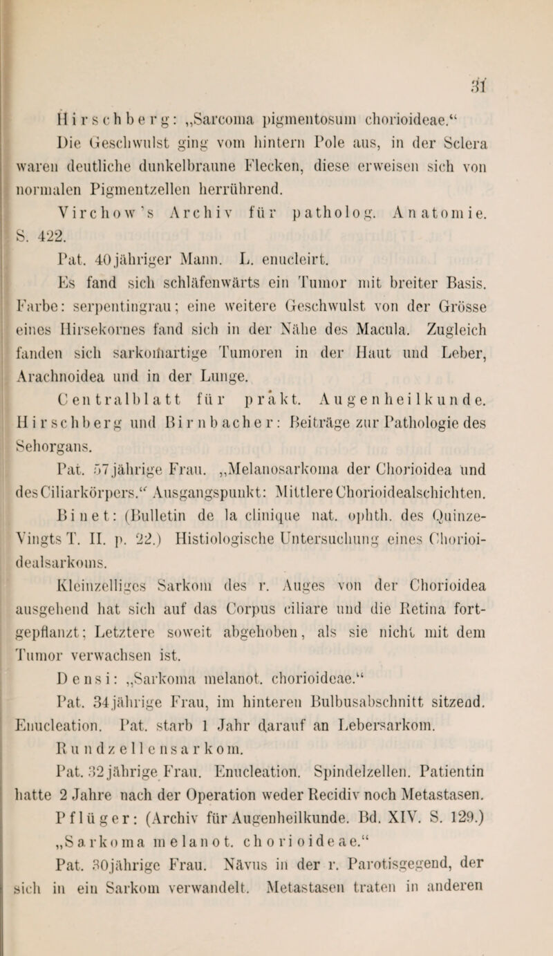H i r s c h b e r g: „Sarcoina pigmentosum chorioideae.“ Die Geschwulst ging vom hintern Pole aus, in der Sclera waren deutliche dunkelbraune Flecken, diese erweisen sich von normalen Pigmentzellen herrührend. Virchow’s Archiv für patholog. Anatomie. S. 422. Pat. 40jähriger Mann. L. enucleirt. Es fand sich schläfenwärts ein Tumor mit breiter Basis. Farbe: serpentingrau; eine weitere Geschwulst von der Grösse eines Hirsekornes fand sich in der Nähe des Macula. Zugleich fanden sich sarkoiüartige Tumoren in der Haut und Leber, Arachnoidea und in der Lunge. Centralblatt f ü r p r a k t. A u g e n h e i 1 k u n d e. H i r sc h b er g und Bi r n b ach e r: Beiträge zur Pathologie des Sehorgans. Pat. 57 jährige Frau. „Melanosarkoma der Chorioidea und des Ciliarkörpers.“ Ausgangspunkt: MittlereChorioidealschichten. Bi net: (Bulletin de la clinique nat. ophth. des Quinze- Vingts T. II. p. 22.) Histiologische Untersuchung eines Chorioi- dealsarkoms. Kleinzelliges Sarkom des r. Auges von der Chorioidea ausgehend hat sich auf das Corpus ciliare und die Retina fort¬ gepflanzt; Letztere soweit abgehoben, als sie nicht mit dem Tumor verwachsen ist. Densi: „Sarkoma melanot. chorioideae.“ Pat. 34jährige Frau, im hinteren Bulbusabschnitt sitzend. Enucleation. Pat. starb 1 Jahr darauf an Lebersarkom. Rundzellensarko m. Pat. 32 jährige Frau. Enucleation. Spindelzellen. Patientin hatte 2 Jahre nach der Operation weder Recidiv noch Metastasen. Pflüger: (Archiv für Augenheilkunde. Bd. XIV. S. 129.) „S a r k o m a melanot. c h o r i o i d e a e.“ Pat. 30jährige Frau. Nävus in der r. Parotisgegend, der sich in ein Sarkom verwandelt. Metastasen traten in anderen