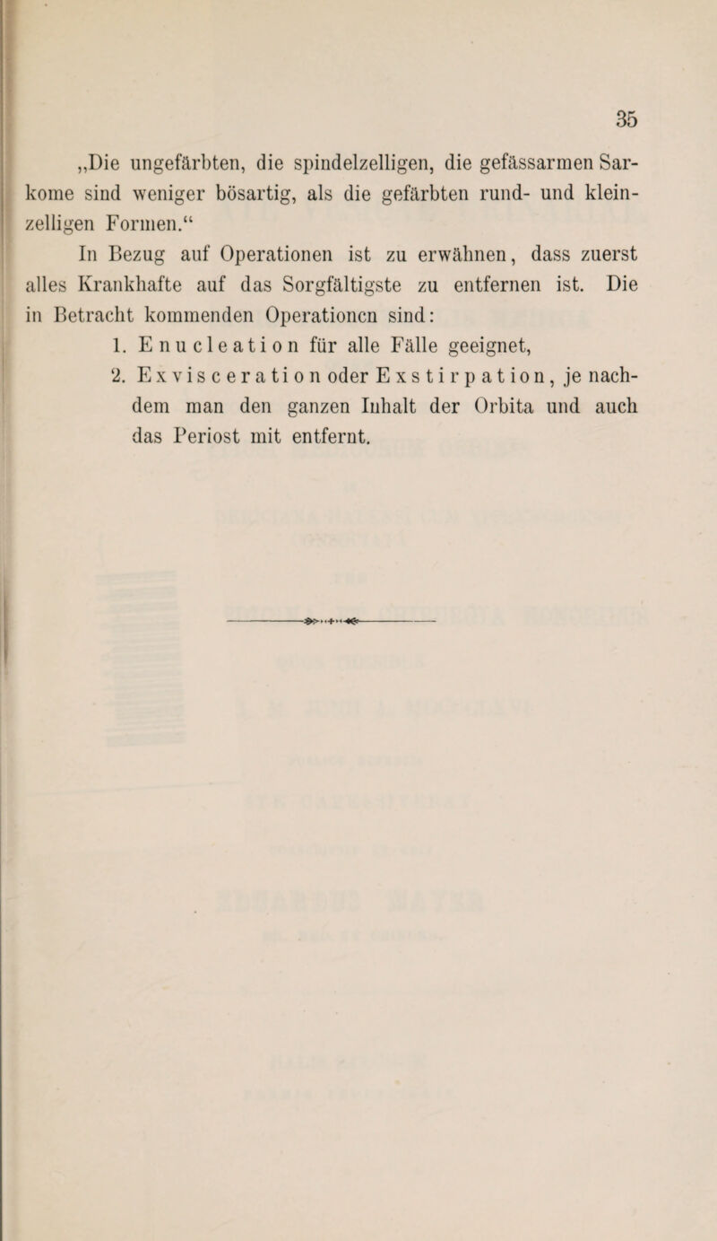 „Die ungefärbten, die spindelzelligen, die gefässarmen Sar¬ kome sind weniger bösartig, als die gefärbten rund- und klein¬ zelligen Formen.“ In Bezug auf Operationen ist zu erwähnen, dass zuerst alles Krankhafte auf das Sorgfältigste zu entfernen ist. Die in Betracht kommenden Operationen sind: 1. Enucleation für alle Fälle geeignet, ‘2. Exvisceration oder Exstirpation, je nach¬ dem man den ganzen Inhalt der Orbita und auch das Periost mit entfernt.