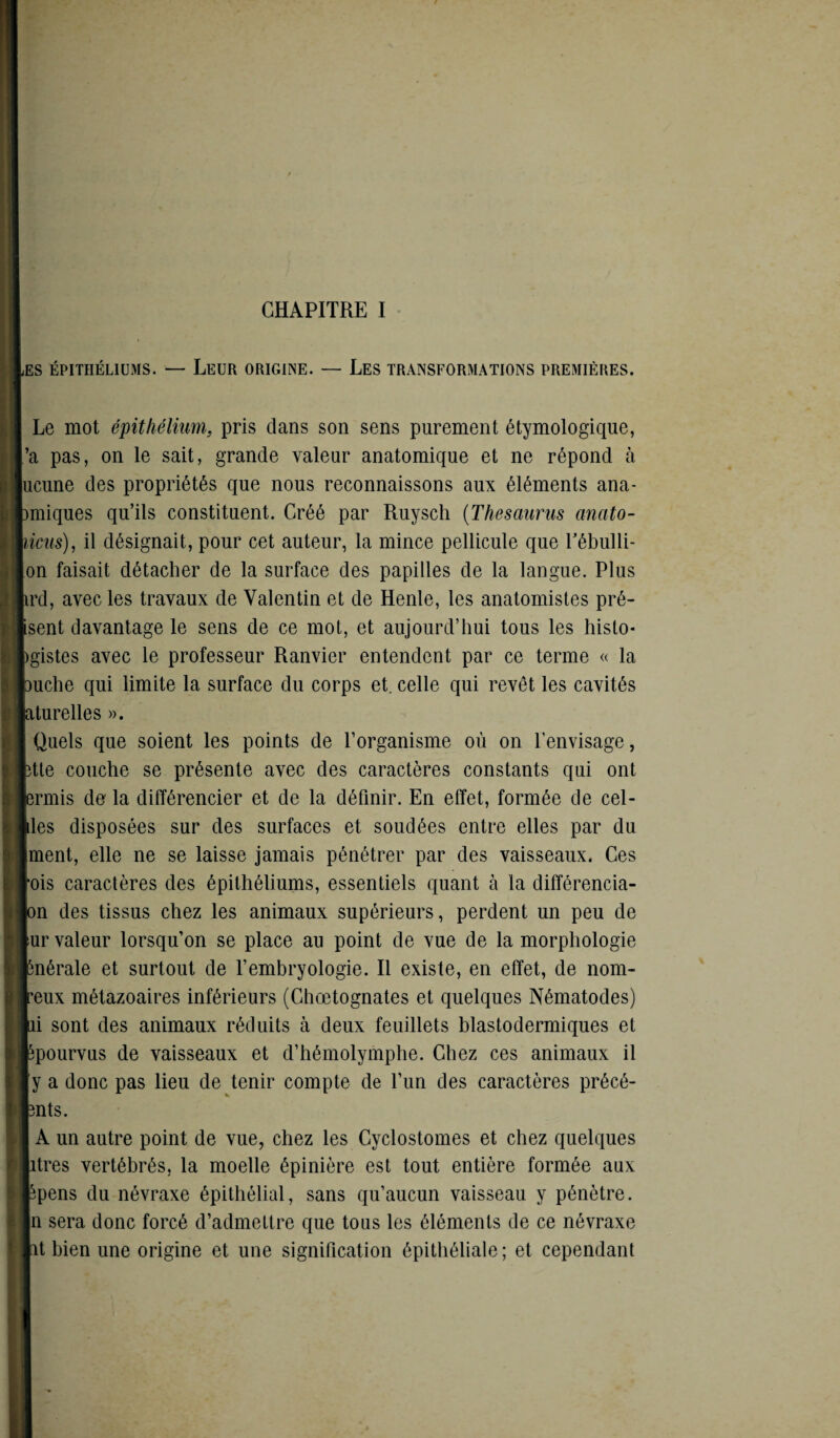 JSS ÉPITHÉLIUMS. — LEUR ORIGINE. — LES TRANSFORMATIONS PREMIÈRES. Le mot épithélium, pris dans son sens purement étymologique, ’a pas, on le sait, grande valeur anatomique et ne répond à ucune des propriétés que nous reconnaissons aux éléments ana- miiques qu’ils constituent. Créé par Ruysch (Thésaurus anato- ücus), il désignait, pour cet auteur, la mince pellicule que Tébulli- on faisait détacher de la surface des papilles de la langue. Plus ird, avec les travaux de Valentin et de Henle, les anatomistes pré¬ sent davantage le sens de ce mot, et aujourd’hui tous les histo- igistes avec le professeur Ranvier entendent par ce terme « la 3uche qui limite la surface du corps et. celle qui revêt les cavités aturelles ». Quels que soient les points de l’organisme où on l’envisage, îtte couche se présente avec des caractères constants qui ont ermis de la différencier et de la définir. En effet, formée de cel- des disposées sur des surfaces et soudées entre elles par du ment, elle ne se laisse jamais pénétrer par des vaisseaux. Ces ois caractères des épithéliums, essentiels quant à la différencia- on des tissus chez les animaux supérieurs, perdent un peu de ur valeur lorsqu’on se place au point de vue de la morphologie ùiérale et surtout de l’embryologie. Il existe, en effet, de nom- reux métazoaires inférieurs (Ghœtognates et quelques Nématodes) ni sont des animaux réduits à deux feuillets blastodermiques et ^pourvus de vaisseaux et d’hémolymphe. Chez ces animaux il y a donc pas lieu de tenir compte de l’un des caractères précé- 3nts. A un autre point de vue, chez les Cyclostomes et chez quelques itres vertébrés, la moelle épinière est tout entière formée aux ^pens du névraxe épithélial, sans qu’aucun vaisseau y pénètre, n sera donc forcé d’admettre que tous les éléments de ce névraxe ît bien une origine et une signification épithéliale ; et cependant