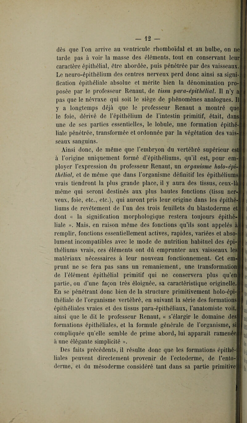 dès que l’on arrive au ventricule rhomboïdal et au bulbe, on ne tarde pas à voir la masse des éléments, tout en conservant leur caractère épithélial, être abordée, puis pénétrée par des vaisseaux. Le neuro-épithélium des centres nerveux perd donc ainsi sa signi¬ fication épithéliale absolue et mérite bien la dénomination pro¬ posée par le professeur Renaut, de tissu para-épithélial. Il n’y a pas que le névraxe qui soit le siège de phénomènes analogues. Il y a longtemps déjà que le professeur Renaut a montré que le foie, dérivé de l’épithélium de l’intestin primitif, était, dans- une de ses parties essentielles, le lobule, une formation épithé¬ liale pénétrée, transformée et ordonnée par la végétation des vais¬ seaux sanguins. Ainsi donc, de même que l’embryon du vertébré supérieur est à l’origine uniquement formé d’épithéliums, qu’il est, pour em¬ ployer l’expression du professeur Renaut, un organisme holo-épi- tliélial, et de même que dans l’organisme définitif les épithéliums vrais tiendront la plus grande place, il y aura des tissus, ceux-là même qui seront destinés aux plus hautes fonctions (tissu ner veux, foie, etc., etc.), qui auront pris leur origine dans les épithé¬ liums de revêtement de l’un des trois feuillets du blastoderme et dont « la signification morphologique restera toujours épithé¬ liale ». Mais, en raison même des fonctions qu’ils sont appelés à remplir, fonctions essentiellement actives, rapides, variées et abso lument incompatibles avec le mode de nutrition habituel des épi¬ théliums vrais, ces éléments ont dû emprunter aux vaisseaux les matériaux nécessaires à leur nouveau fonctionnement. Cet em prunt ne se fera pas sans un remaniement, une transformation de l’élément épithélial primitif qui ne conservera plus qu’en partie, ou d’une façon très éloignée, sa caractéristique originelle. En se pénétrant donc bien de la structure primitivement holo-épi- théliale de l’organisme vertébré, en suivant la série des formations épithéliales vraies et des tissus para-épithéliaux, l’anatomiste voit, ainsi que le dit le professeur Renaut, « s’élargir le domaine des formations épithéliales, et la formule générale de l’organisme, si compliquée qu’elle semble de prime abord, lui apparaît ramenée à une élégante simplicité ». Des faits précédents, il résulte donc que les formations épithé¬ liales peuvent directement provenir de l’ectoderme, de l’ento derme, et du mésoderme considéré tant dans sa partie primitive ï k