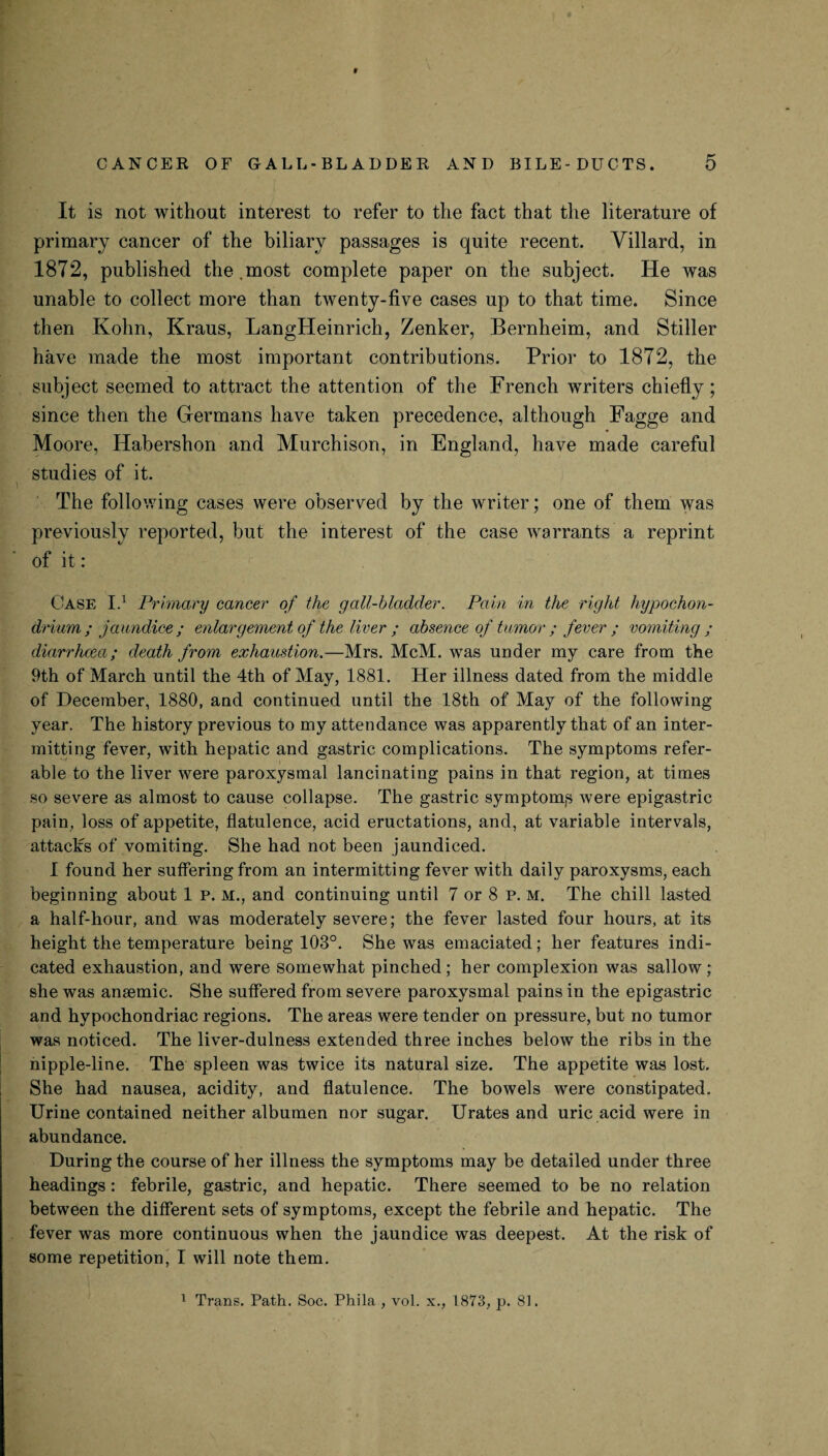 9 CANCER OF GALL-BLADDER AND BILE-DUCTS. 5 It is not without interest to refer to the fact that the literature of primary cancer of the biliary passages is quite recent. Yillard, in 1872, published the.most complete paper on the subject. He was unable to collect more than twenty-five cases up to that time. Since then Kohn, Kraus, LangHeinrich, Zenker, Bernheim, and Stiller have made the most important contributions. Prior to 1872, the subject seemed to attract the attention of the French writers chiefly ; since then the Germans have taken precedence, although Fagge and Moore, Habershon and Murchison, in England, have made careful studies of it. The following cases were observed by the writer; one of them was previously reported, but the interest of the case warrants a reprint of it : Case I.1 Primary cancer of the gall-bladder. Pain in the right hypochon- drium ; jaundice; enlargement of the liver ; absence of tumor ; fever ; vomiting ; diarrhoea,; death from exhaustion.—Mrs. McM. was under my care from the Ath of March until the 4th of May, 1881. Her illness dated from the middle of December, 1880, and continued until the 18th of May of the following year. The history previous to my attendance was apparently that of an inter¬ mitting fever, with hepatic and gastric complications. The symptoms refer¬ able to the liver were paroxysmal lancinating pains in that region, at times so severe as almost to cause collapse. The gastric symptom^ were epigastric pain, loss of appetite, flatulence, acid eructations, and, at variable intervals, attacks of vomiting. She had not been jaundiced. I found her suffering from an intermitting fever with daily paroxysms, each beginning about 1 p. m., and continuing until 7 or 8 p. m. The chill lasted a half-hour, and was moderately severe; the fever lasted four hours, at its height the temperature being 103°. She was emaciated; her features indi¬ cated exhaustion, and were somewhat pinched ; her complexion was sallow ; she was anasmic. She suffered from severe paroxysmal pains in the epigastric and hypochondriac regions. The areas were tender on pressure, but no tumor was noticed. The liver-dulness extended three inches below the ribs in the nipple-line. The spleen was twice its natural size. The appetite was lost. She had nausea, acidity, and flatulence. The bowels were constipated. Urine contained neither albumen nor sugar. Urates and uric acid were in abundance. During the course of her illness the symptoms may be detailed under three headings : febrile, gastric, and hepatic. There seemed to be no relation between the different sets of symptoms, except the febrile and hepatic. The fever was more continuous when the jaundice was deepest. At the risk of some repetition, I will note them. 1 Trans. Path. Soc. Phila , vol. x., 1873, p. 81.