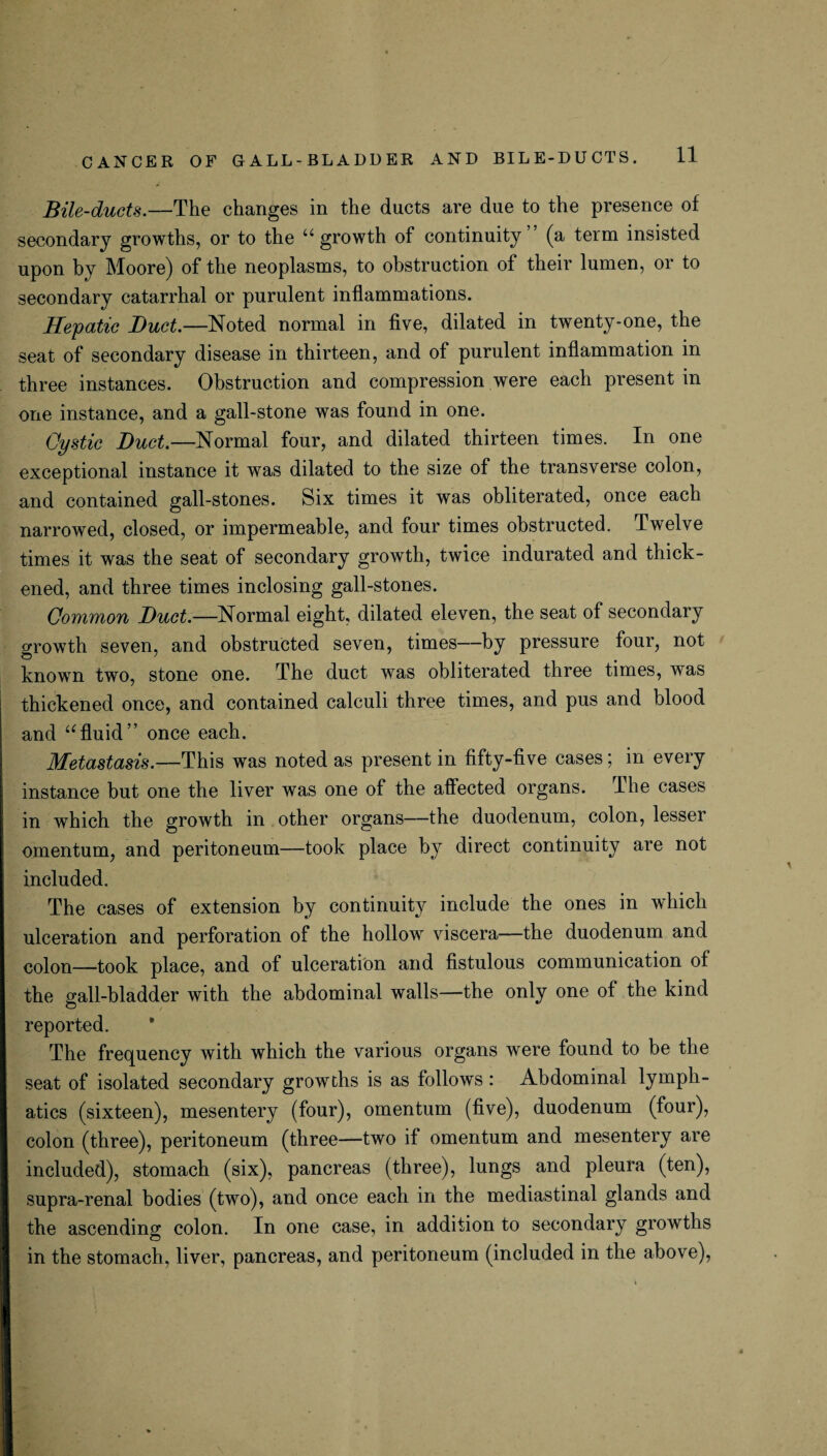 Bile-ducts.—The changes in the ducts are due to the presence of secondary growths, or to the u growth of continuity (a term insisted upon by Moore) of the neoplasms, to obstruction of their lumen, or to secondary catarrhal or purulent inflammations. Hepatic Duct.—Noted normal in five, dilated in twenty-one, the seat of secondary disease in thirteen, and of purulent inflammation in three instances. Obstruction and compression were each present in one instance, and a gall-stone was found in one. Qystic Duct.—Normal four, and dilated thirteen times. In one exceptional instance it was dilated to the size of the transverse colon, and contained gall-stones. Six times it was obliterated, once each narrowed, closed, or impermeable, and four times obstructed. Twelve times it was the seat of secondary growth, twice indurated and thick¬ ened, and three times inclosing gall-stones. Common Duct.—Normal eight, dilated eleven, the seat of secondary growth seven, and obstructed seven, times—by pressure four, not known two, stone one. The duct was obliterated three times, was thickened once, and contained calculi three times, and pus and blood and ufluid” once each. Metastasis.—This was noted as present in fifty-five cases; in every instance but one the liver was one of the affected organs. The cases in which the growth in other organs—the duodenum, colon, lesser omentum, and peritoneum—took place by direct continuity are not included. The cases of extension by continuity include the ones in which ulceration and perforation of the hollow viscera—the duodenum and colon—took place, and of ulceration and fistulous communication of the gall-bladder with the abdominal walls—the only one of the kind reported. The frequency with which the various organs were found to be the seat of isolated secondary growths is as follows : Abdominal lymph¬ atics (sixteen), mesentery (four), omentum (five), duodenum (four), colon (three), peritoneum (three—two if omentum and mesentery are included), stomach (six), pancreas (three), lungs and pleura (ten), supra-renal bodies (two), and once each in the mediastinal glands and the ascending colon. In one case, in addition to secondary growths in the stomach, liver, pancreas, and peritoneum (included in the above),