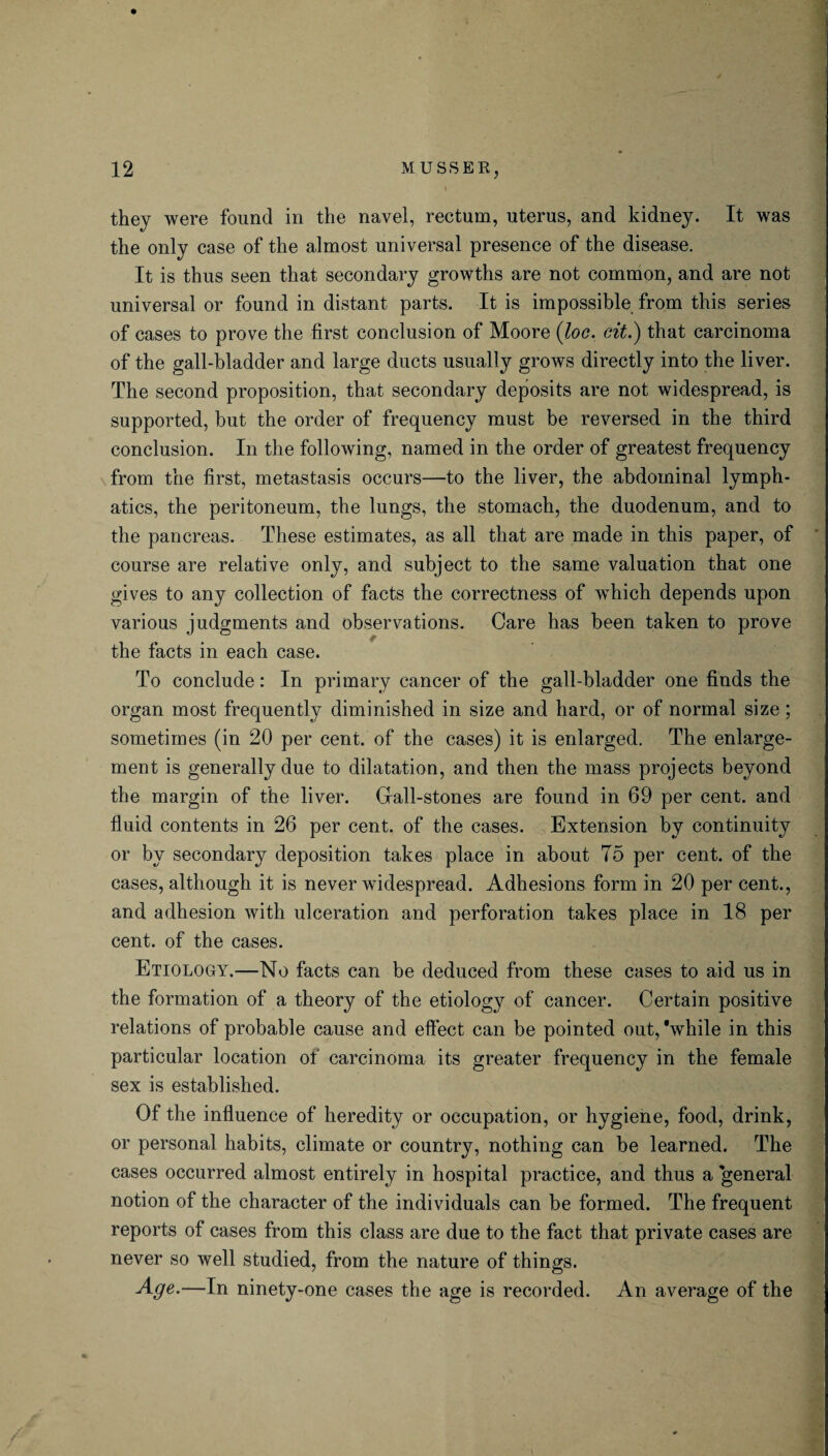 l they were found in the navel, rectum, uterus, and kidney. It was the only case of the almost universal presence of the disease. It is thus seen that secondary growths are not common, and are not universal or found in distant parts. It is impossible from this series of cases to prove the first conclusion of Moore (loc. cit.) that carcinoma of the gall-bladder and large ducts usually grows directly into the liver. The second proposition, that secondary deposits are not widespread, is supported, but the order of frequency must be reversed in the third conclusion. In the following, named in the order of greatest frequency from the first, metastasis occurs—to the liver, the abdominal lymph¬ atics, the peritoneum, the lungs, the stomach, the duodenum, and to the pancreas. These estimates, as all that are made in this paper, of course are relative only, and subject to the same valuation that one gives to any collection of facts the correctness of which depends upon various judgments and observations. Care has been taken to prove the facts in each case. To conclude: In primary cancer of the gall-bladder one finds the organ most frequently diminished in size and hard, or of normal size ; sometimes (in 20 per cent, of the cases) it is enlarged. The enlarge¬ ment is generally due to dilatation, and then the mass projects beyond the margin of the liver. Gall-stones are found in 69 per cent, and fluid contents in 26 per cent, of the cases. Extension by continuity or by secondary deposition takes place in about T5 per cent, of the cases, although it is never widespread. Adhesions form in 20 per cent., and adhesion with ulceration and perforation takes place in 18 per cent, of the cases. Etiology.-—No facts can be deduced from these cases to aid us in the formation of a theory of the etiology of cancer. Certain positive relations of probable cause and effect can be pointed out, 'while in this particular location of carcinoma its greater frequency in the female sex is established. Of the influence of heredity or occupation, or hygiene, food, drink, or personal habits, climate or country, nothing can be learned. The cases occurred almost entirely in hospital practice, and thus a general notion of the character of the individuals can be formed. The frequent reports of cases from this class are due to the fact that private cases are never so well studied, from the nature of things. —In ninety-one cases the age is recorded. An average of the