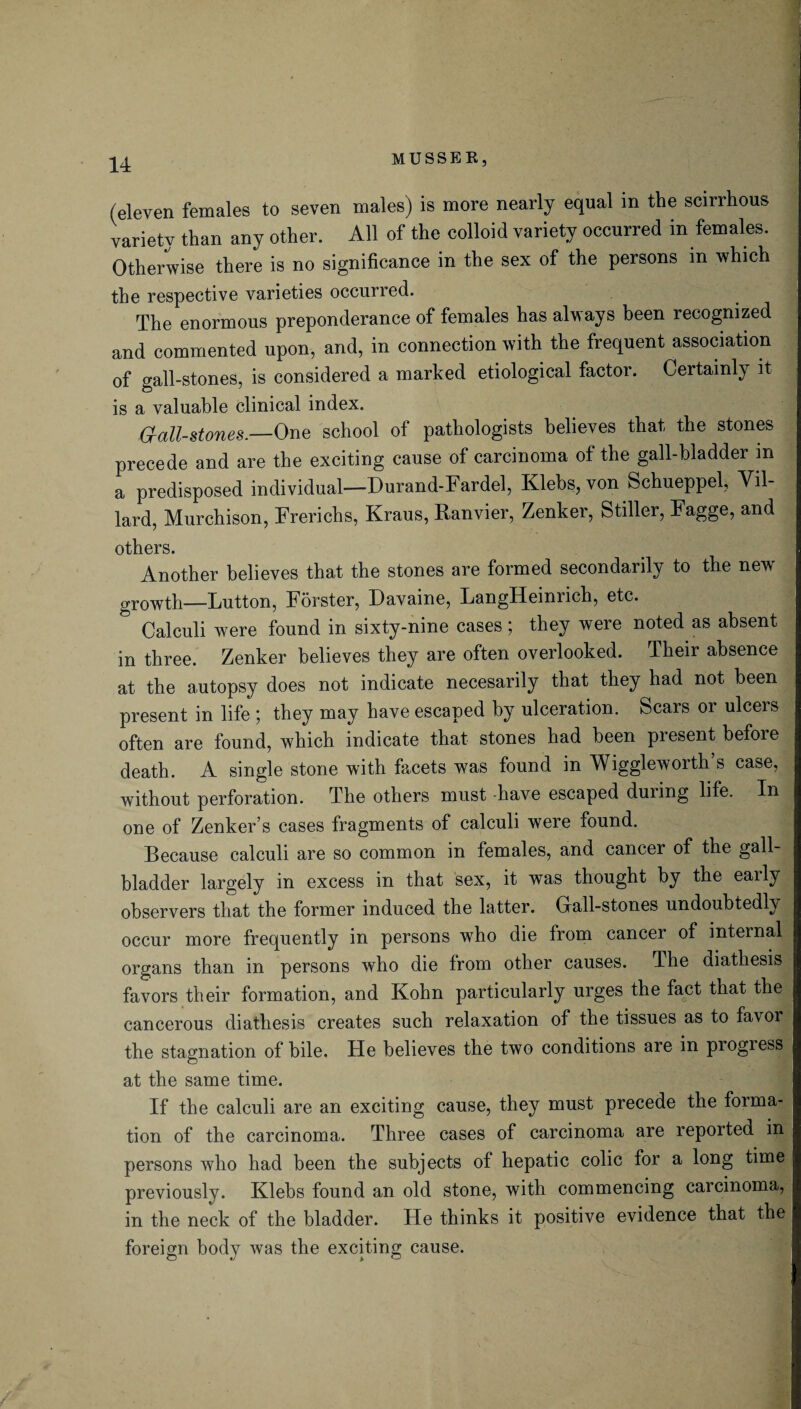 (eleven females to seven males) is more nearly equal in the scirrhous variety than any other. All of the colloid variety occurred in females. Otherwise there is no significance in the sex of the persons m which the respective varieties occurred. The enormous preponderance of females has always been recognized and commented upon, and, in connection with the frequent association of gall-stones, is considered a marked etiological factor. Certainly it is a valuable clinical index. O-all-stones.—One school of pathologists believes that the stones precede and are the exciting cause of carcinoma of the gall-bladder m a predisposed individual—Durand-Fardel, Klebs, von Schueppel, Vil- lard, Murchison, Frerichs, Kraus, Ranvier, Zenker, Stiller, Fagge, and others. Another believes that the stones are formed secondarily to the new' growth—Lutton, Forster, Davaine, LangHeinrich, etc. Calculi were found in sixty-nine cases; they were noted as absent in three. Zenker believes they are often overlooked. Their absence at the autopsy does not indicate necesarily that they had not been present in life ; they may have escaped by ulceration. Scars or ulcers often are found, which indicate that stones had been present before death. A single stone with facets was found in Wiggle worth’s case, without perforation. The others must -have escaped during life. In one of Zenker’s cases fragments of calculi were found. Because calculi are so common in females, and cancer of the gall¬ bladder largely in excess in that sex, it was thought by the eaily observers that the former induced the latter. Grail-stones undoubtedly occur more frequently in persons who die from cancer of internal organs than in persons who die Irom other causes. The diathesis favors their formation, and Kohn particularly urges the fact that the cancerous diathesis creates such relaxation of the tissues as to favor the stagnation of bile, tie believes the two conditions are in progress at the same time. If the calculi are an exciting cause, they must precede the forma¬ tion of the carcinoma. Three cases of carcinoma are reported in persons who had been the subjects of hepatic colic for a long time previously. Klebs found an old stone, with commencing carcinoma, in the neck of the bladder. He thinks it positive evidence that the foreign body was the exciting cause.