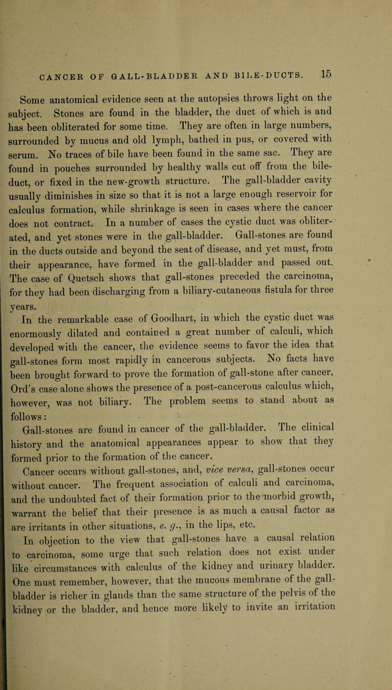 Some anatomical evidence seen at the autopsies throws light on the subject. Stones are found in the bladder, the duct of which is and has been obliterated for some time. They are often in large numbers, surrounded by mucus and old lymph, bathed in pus, or covered with serum. No traces of bile have been found in the same sac. They are found in pouches surrounded by healthy walls cut off from the bile- duct, or fixed in the new-growth structure. The gall-bladder cavity usually diminishes in size so that it is not a large enough reservoir for calculus formation, while shrinkage is seen in cases where the cancer does not contract. In a number of cases the cystic duct was obliter¬ ated, and yet stones were in the gall-bladder. Gall-stones are found in the ducts outside and beyond the seat of disease, and yet must, from their appearance, have formed in the gall-bladder and passed out. The case of Quetsch shows that gall-stones preceded the carcinoma, for they had been discharging from a biliary-cutaneous fistula for three years. In the remarkable case of Goodhart, in which the cystic duct was enormously dilated and contained a great number of calculi, which developed with the cancer, the evidence seems to favor the idea that gall-stones form most rapidly in cancerous subjects. No facts have been brought forward to prove the formation of gall-stone after cancer. Ord’s case alone shows the presence of a post-cancerous calculus which, however, was not biliary. The problem seems to stand about as follows: Gall-stones are found in cancer of the gall-bladder. The clinical history and the anatomical appearances appear to show that they formed prior to the formation of the cancer. Cancer occurs without gall-stones, and, vice versa, gall-stones occur without cancer. The frecpient association of calculi and carcinoma, and the undoubted fact of their formation prior to the moibid growth, warrant the belief that their presence is as much a causal factor as are irritants in other situations, e. g., in the lips, etc. In objection to the view that gall-stones have a causal relation to carcinoma, some urge that such relation does not exist undei like circumstances with calculus of the kidney and urinaiy bladder. One must remember, however, that the mucous membrane of the gall¬ bladder is richer in glands than the same structure ol the pelvis of the kidney or the bladder, and hence more likely to invite an lmtation