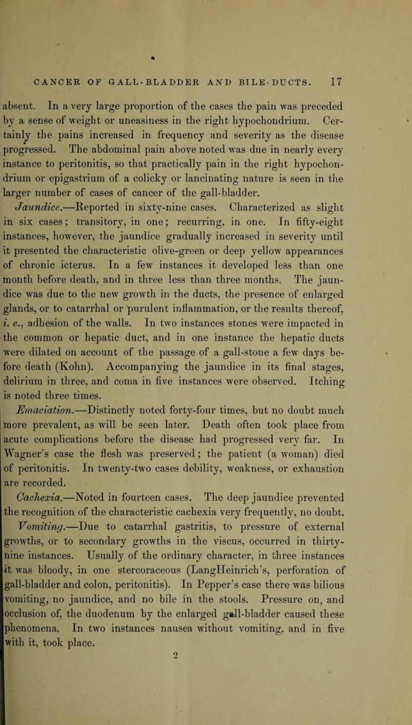 absent. In a very large proportion of the cases the pain was preceded by a sense of weight or uneasiness in the right hypochondrium. Cer¬ tainly the pains increased in frequency and severity as the disease progressed. The abdominal pain above noted was due in nearly every instance to peritonitis, so that practically pain in the right hypochon¬ drium or epigastrium of a colicky or lancinating nature is seen in the larger number of cases of cancer of the gall-bladder. Jaundice.—Reported in sixty-nine cases. Characterized as slight in six cases; transitory, in one; recurring, in one. In fifty-eight instances, however, the jaundice gradually increased in severity until it presented the characteristic olive-green or deep yellow appearances of chronic icterus. In a few instances it developed less than one month before death, and in three less than three months. The jaun¬ dice was due to the new growth in the ducts, the presence of enlarged glands, or to catarrhal or 'purulent inflammation, or the results thereof, i. e., adhesion of the walls. In two instances stones were impacted in the common or hepatic duct, and in one instance the hepatic ducts were dilated on account of the passage of a gall-stone a few days be¬ fore death (Kohn). Accompanying the jaundice in its final stages, delirium in three, and coma in five instances were observed. Itching is noted three times. Emaciation.—Distinctly noted forty-four times, but no doubt much more prevalent, as will be seen later. Death often took place from acute complications before the disease had progressed very far. In Wagner’s case the flesh was preserved; the patient (a woman) died of peritonitis. In twenty-two cases debility, weakness, or exhaustion are recorded. Cachexia.—Noted in fourteen cases. The deep jaundice prevented the recognition of the characteristic cachexia very frequently, no doubt. Vomiting.—Due to catarrhal gastritis, to pressure of external growths, or to secondary growths in the viscus, occurred in thirty- nine instances. Usually of the ordinary character, in three instances it was bloody, in one stercoraceous (LangHeinrich’s, perforation of gall-bladder and colon, peritonitis). In Pepper’s case there was bilious vomiting, no jaundice, and no bile in the stools. Pressure on, and occlusion of, the duodenum by the enlarged gall-bladder caused these phenomena. In two instances nausea without vomiting, and in five with it, took place. 2