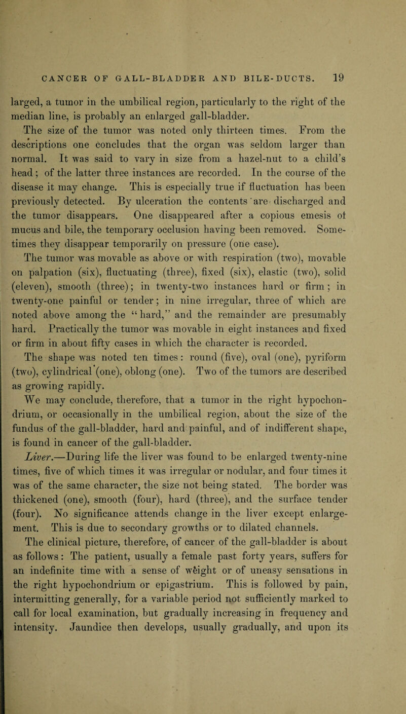 larged, a tumor in the umbilical region, particularly to the right of the median line, is probably an enlarged gall-bladder. The size of the tumor was noted only thirteen times. From the descriptions one concludes that the organ was seldom larger than normal. It was said to vary in size from a hazel-nut to a child’s head ; of the latter three instances are recorded. In the course of the disease it may change. This is especially true if fluctuation has been previously detected. By ulceration the contents are discharged and the tumor disappears. One disappeared after a copious emesis ot mucus and bile, the temporary occlusion having been removed. Some¬ times they disappear temporarily on pressure (one case). The tumor was movable as above or with respiration (two), movable on palpation (six), fluctuating (three), fixed (six), elastic (two), solid (eleven), smooth (three); in twenty-two instances hard or firm ; in twenty-one painful or tender; in nine irregular, three of which are noted above among the “hard,” and the remainder are presumably hard. Practically the tumor was movable in eight instances and fixed or firm in about fifty cases in which the character is recorded. The shape was noted ten times : round (five), oval (one), pyriform (two), cylindrical (one), oblong (one). Two of the tumors are described as growing rapidly. We may conclude, therefore, that a tumor in the right hypochon- drium, or occasionally in the umbilical region, about the size of the fundus of the gall-bladder, hard and painful, and of indifferent shape, is found in cancer of the gall-bladder. Liver.—During life the liver was found to be enlarged twenty-nine times, five of which times it was irregular or nodular, and four times it was of the same character, the size not being stated. The border was thickened (one), smooth (four), hard (three), and the surface tender (four). No significance attends change in the liver except enlarge¬ ment. This is due to secondary growths or to dilated channels. The clinical picture, therefore, of cancer of the gall-bladder is about as follows: The patient, usually a female past forty years, suffers for an indefinite time with a sense of weight or of uneasy sensations in the right hypochondrium or epigastrium. This is followed by pain, intermitting generally, for a variable period not sufficiently marked to call for local examination, but gradually increasing in frequency and intensity. Jaundice then develops, usually gradually, and upon its
