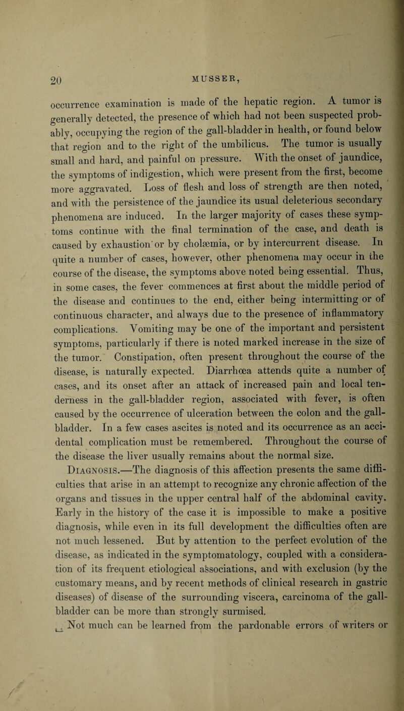 occurrence examination is made of the hepatic region. A tumor is generally detected, the presence of which had not been suspected prob¬ ably, occupying the region of the gall-bladder in health, or found below that region and to the right of the umbilicus. The tumor is usually small and hard, and painful on pressure. With the onset of jaundice, the symptoms of indigestion, which were present from the first, become more aggravated. Loss of flesh and loss of strength are then noted, and with the persistence of the jaundice its usual deleterious secondary phenomena are induced. In the larger majority of cases these symp¬ toms continue with the final termination of the case, and death is caused by exhaustion'or by cholaemia, or by intercurrent disease. In quite a number of cases, however, other phenomena may occur in the course of the disease, the symptoms above noted being essential. Thus, in some cases, the fever commences at first about the middle period of the disease and continues to the end, either being intermitting or of continuous character, and always due to the presence of inflammatory complications. Vomiting may be one of the important and persistent symptoms, particularly if there is noted marked increase in the size of the tumor. Constipation, often present throughout the course of the disease, is naturally expected. Diarrhoea attends quite a number of cases, and its onset after an attack of increased pain and local ten¬ derness in the gall-bladder region, associated with fever, is often caused by the occurrence of ulceration between the colon and the gall¬ bladder. In a few cases ascites is noted and its occurrence as an acci¬ dental complication must be remembered. Throughout the course of the disease the liver usually remains about the normal size. Diagnosis.—The diagnosis of this affection presents the same diffi¬ culties that arise in an attempt to recognize any chronic affection of the organs and tissues in the upper central half of the abdominal cavity. Early in the history of the case it is impossible to make a positive diagnosis, while even in its full development the difficulties often are not much lessened. But by attention to the perfect evolution of the disease, as indicated in the symptomatology, coupled with a considera¬ tion of its frequent etiological associations, and with exclusion (by the customary means, and by recent methods of clinical research in gastric diseases) of disease of the surrounding viscera, carcinoma of the gall¬ bladder can be more than strongly surmised. ^ Not much can be learned from the pardonable errors of writers or