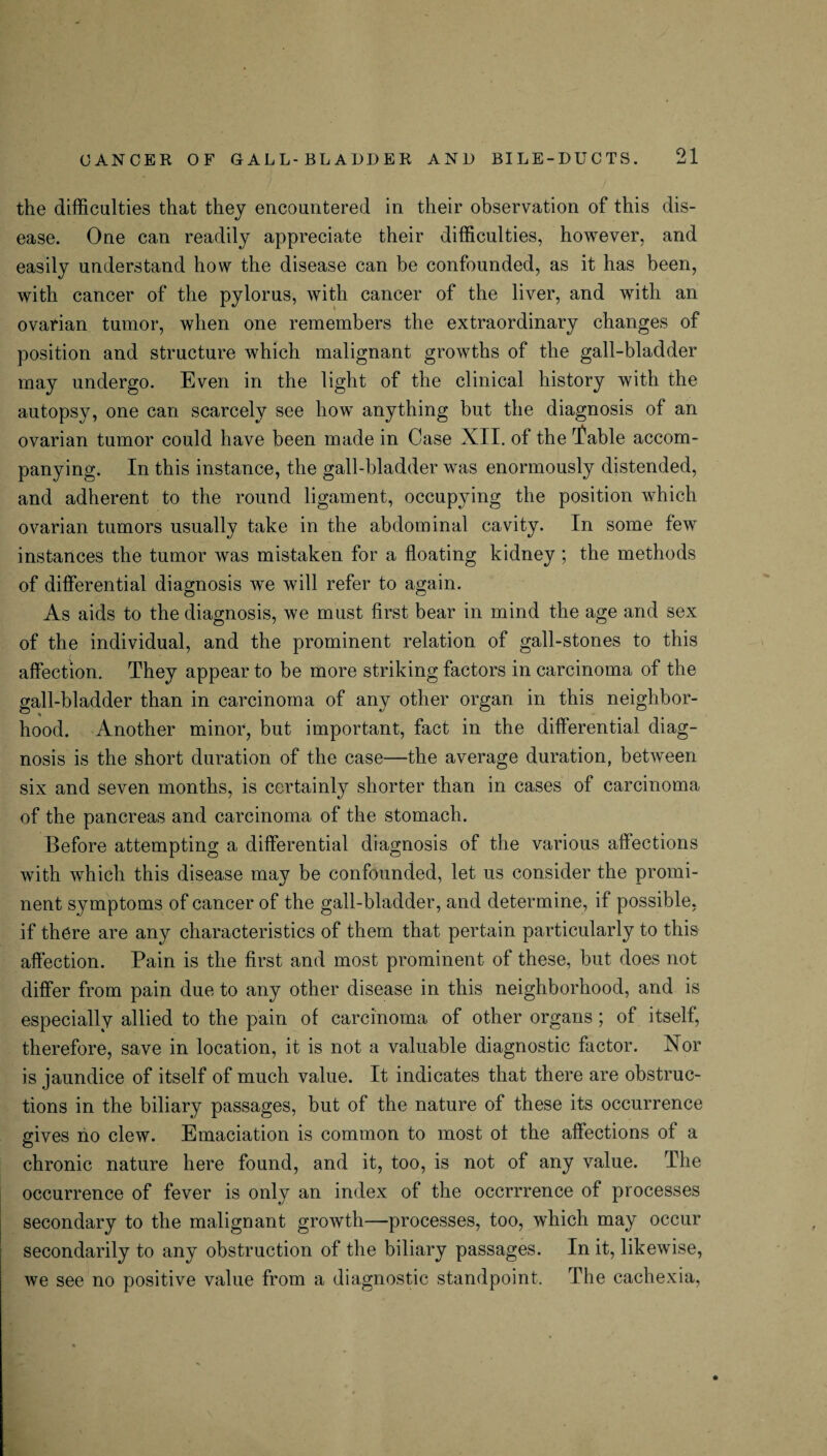 the difficulties that they encountered in their observation of this dis¬ ease. One can readily appreciate their difficulties, however, and easily understand how the disease can be confounded, as it has been, with cancer of the pylorus, with cancer of the liver, and with an ovarian tumor, when one remembers the extraordinary changes of position and structure which malignant growths of the gall-bladder may undergo. Even in the light of the clinical history with the autopsy, one can scarcely see how anything but the diagnosis of an ovarian tumor could have been made in Case XII. of the Table accom¬ panying. In this instance, the gall-bladder was enormously distended, and adherent to the round ligament, occupying the position which ovarian tumors usually take in the abdominal cavity. In some few instances the tumor was mistaken for a floating kidney ; the methods of differential diagnosis we will refer to again. As aids to the diagnosis, we must first bear in mind the age and sex of the individual, and the prominent relation of gall-stones to this affection. They appear to be more striking factors in carcinoma of the gall-bladder than in carcinoma of any other organ in this neighbor¬ hood. Another minor, but important, fact in the differential diag¬ nosis is the short duration of the case—the average duration, between six and seven months, is certainly shorter than in cases of carcinoma of the pancreas and carcinoma of the stomach. Before attempting a differential diagnosis of the various affections with which this disease may be confounded, let us consider the promi¬ nent symptoms of cancer of the gall-bladder, and determine, if possible, if there are any characteristics of them that pertain particularly to this affection. Pain is the first and most prominent of these, but does not differ from pain due to any other disease in this neighborhood, and is especially allied to the pain of carcinoma of other organs ; of itself, therefore, save in location, it is not a valuable diagnostic factor. Nor is jaundice of itself of much value. It indicates that there are obstruc¬ tions in the biliary passages, but of the nature of these its occurrence gives no clew. Emaciation is common to most of the affections of a chronic nature here found, and it, too, is not of any value. The occurrence of fever is only an index of the occrrrence of processes secondary to the malignant growth—processes, too, which may occur secondarily to any obstruction of the biliary passages. In it, likewise, we see no positive value from a diagnostic standpoint. The cachexia,
