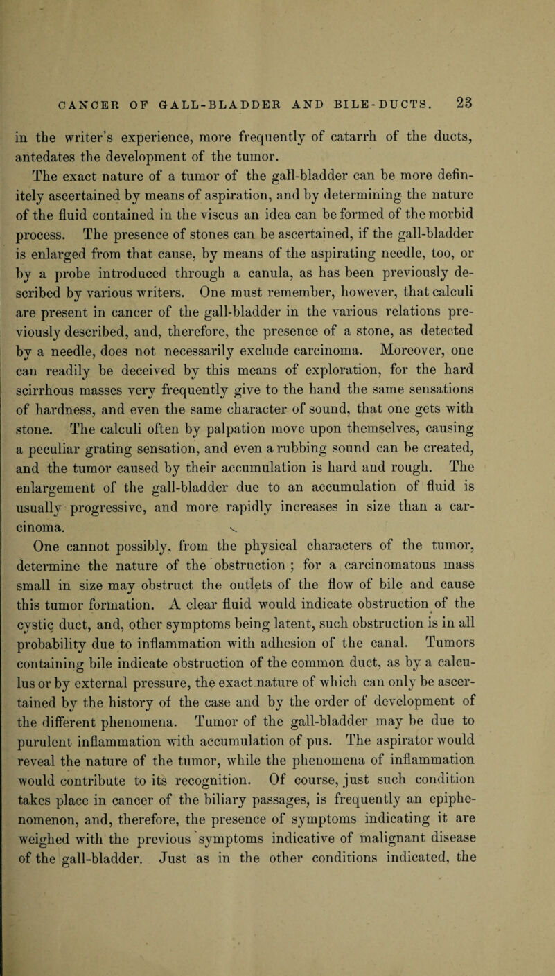 in the writer’s experience, more frequently of catarrh of the ducts, antedates the development of the tumor. The exact nature of a tumor of the gall-bladder can be more defin¬ itely ascertained by means of aspiration, and by determining the nature of the fluid contained in the viscus an idea can be formed of the morbid process. The presence of stones can be ascertained, if the gall-bladder is enlarged from that cause, by means of the aspirating needle, too, or by a probe introduced through a canula, as has been previously de¬ scribed by various writers. One must remember, however, that calculi are present in cancer of the gall-bladder in the various relations pre¬ viously described, and, therefore, the presence of a stone, as detected by a needle, does not necessarily exclude carcinoma. Moreover, one can readily be deceived by this means of exploration, for the hard scirrhous masses very frequently give to the hand the same sensations of hardness, and even the same character of sound, that one gets with stone. The calculi often by palpation move upon themselves, causing a peculiar grating sensation, and even a rubbing sound can be created, and the tumor caused by their accumulation is hard and rough. The enlargement of the gall-bladder due to an accumulation of fluid is usually progressive, and more rapidly increases in size than a car¬ cinoma. V One cannot possibly, from the physical characters of the tumor, determine the nature of the obstruction ; for a carcinomatous mass small in size may obstruct the outlets of the flow of bile and cause this tumor formation. A clear fluid would indicate obstruction of the 4 cystic duct, and, other symptoms being latent, such obstruction is in all probability due to inflammation with adhesion of the canal. Tumors containing bile indicate obstruction of the common duct, as by a calcu¬ lus or by external pressure, the exact .nature of which can only be ascer¬ tained by the history of the case and by the order of development of the different phenomena. Tumor of the gall-bladder may be due to purulent inflammation with accumulation of pus. The aspirator would reveal the nature of the tumor, while the phenomena of inflammation would contribute to its recognition. Of course, just such condition takes place in cancer of the biliary passages, is frequently an epiphe- nomenon, and, therefore, the presence of symptoms indicating it are weighed with the previous symptoms indicative of malignant disease of the gall-bladder. Just as in the other conditions indicated, the