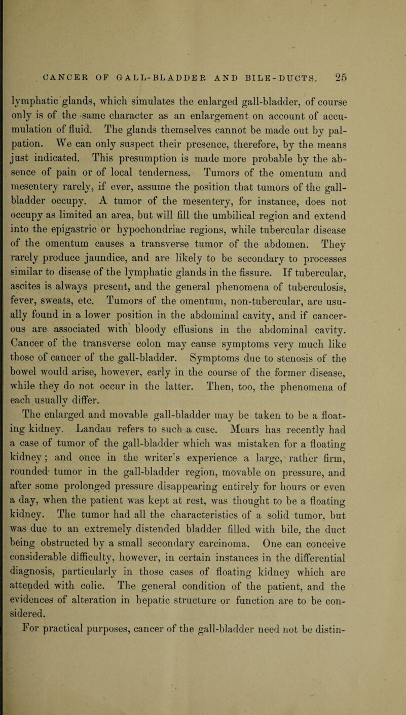 lymphatic glands, which simulates the enlarged gall-bladder, of course only is of the same character as an enlargement on account of accu¬ mulation of fluid. The glands themselves cannot be made out by pal¬ pation. We can only suspect their presence, therefore, by the means just indicated. This presumption is made more probable by the ab¬ sence of pain or of local tenderness. Tumors of the omentum and mesentery rarely, if ever, assume the position that tumors of the gall¬ bladder occupy. A tumor of the mesentery, for instance, does not occupy as limited an area, but will fill the umbilical region and extend into the epigastric or hypochondriac regions, while tubercular disease of the omentum causes a transverse tumor of the abdomen. They rarely produce jaundice, and are likely to be secondary to processes similar to disease of the lymphatic glands in the fissure. If tubercular, ascites is always present, and the general phenomena of tuberculosis, fever, sweats, etc. Tumors of the omentum, non-tubercular, are usu¬ ally found in a lower position in the abdominal cavity, and if cancer¬ ous are associated with bloody effusions in the abdominal cavity. Cancer of the transverse colon may cause symptoms very much like those of cancer of the gall-bladder. Symptoms due to stenosis of the bowel would arise, however, early in the course of the former disease, while they do not occur in the latter. Then, too, the phenomena of each usuallv differ. •/ The enlarged and movable gall-bladder may be taken to be a float¬ ing kidney. Landau refers to such a case. Hears has recently had a case of tumor of the gall-bladder which was mistaken for a floating kidney; and once in the writer’s experience a large, rather firm, rounded' tumor in the gall-bladder region, movable on pressure, and after some prolonged pressure disappearing entirely for hours or even a day, when the patient was kept at rest, was thought to be a floating kidney. The tumor had all the characteristics of a solid tumor, but was due to an extremely distended bladder filled with bile, the duct being obstructed by a small secondary carcinoma. One can conceive considerable difficulty, however, in certain instances in the differential diagnosis, particularly in those cases of floating kidney which are attended with colic. The general condition of the patient, and the evidences of alteration in hepatic structure or function are to be con¬ sidered. For practical purposes, cancer of the gall-bladder need not be distin-