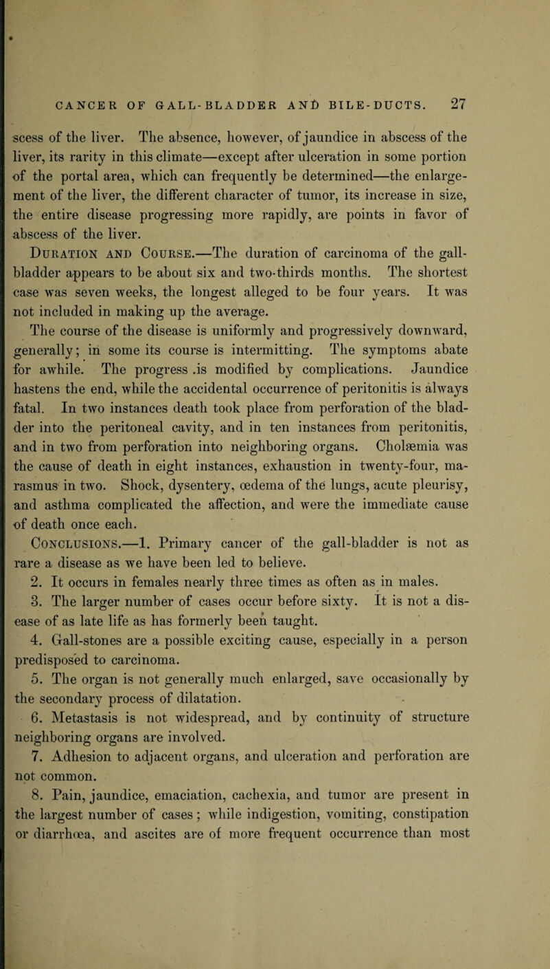 scess of the liver. The absence, however, of jaundice in abscess of the liver, its rarity in this climate—except after ulceration in some portion of the portal area, which can frequently be determined—the enlarge¬ ment of the liver, the different character of tumor, its increase in size, the entire disease progressing more rapidly, are points in favor of abscess of the liver. Duration and Course.—The duration of carcinoma of the gall¬ bladder appears to be about six and two-thirds months. The shortest case was seven weeks, the longest alleged to be four years. It was not included in making up the average. The course of the disease is uniformly and progressively downward, generally; in some its course is intermitting. The symptoms abate for awhile. The progress .is modified by complications. Jaundice hastens the end, while the accidental occurrence of peritonitis is always fatal. In two instances death took place from perforation of the blad¬ der into the peritoneal cavity, and in ten instances from peritonitis, and in two from perforation into neighboring organs. Cholsemia was the cause of death in eight instances, exhaustion in twenty-four, ma¬ rasmus in two. Shock, dysentery, oedema of the lungs, acute pleurisy, and asthma complicated the affection, and were the immediate cause of death once each. Conclusions.—1. Primary cancer of the gall-bladder is not as rare a disease as we have been led to believe. 2. It occurs in females nearly three times as often as in males. 3. The larger number of cases occur before sixty. It is not a dis¬ ease of as late life as has formerly been taught. 4. Gall-stones are a possible exciting cause, especially in a person predisposed to carcinoma. 5. The organ is not generally much enlarged, save occasionally by the secondary process of dilatation. 6. Metastasis is not widespread, and by continuity of structure neighboring organs are involved. 7. Adhesion to adjacent organs, and ulceration and perforation are not common. 8. Pain, jaundice, emaciation, cachexia, and tumor are present in the largest number of cases ; while indigestion, vomiting, constipation or diarrhoea, and ascites are of more frequent occurrence than most