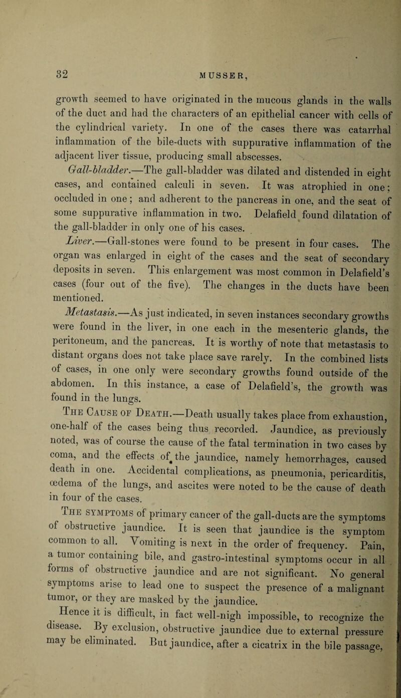 M USSE R, growth seemed to have originated in the mucous glands in the walls of the duct and had the characters of an epithelial cancer with cells of the cylindrical variety. In one of the cases there was catarrhal inflammation of the bile-ducts with suppurative inflammation of the adjacent liver tissue, producing small abscesses. Gall-bladder.—The gall-bladder was dilated and distended in eight cases, and contained calculi in seven. It was atrophied in one; occluded in one; and adherent to the pancreas in one, and the seat of some suppurative inflammation in two. Delafield found dilatation of the gall-bladder in only one of his cases. Liver.—Gall-stones were found to be present in four cases. The organ was enlarged in eight of the cases and the seat of secondary deposits in seven. This enlargement was most common in Delafield’s cases (four out of the five). The changes in the ducts have been mentioned. Metastasis. As just indicated, in seven instances secondary growths were found in the liver, in one each in the mesenteric glands, the peritoneum, and the pancreas. It is worthy of note that metastasis to distant organs does not take place save rarely. In the combined lists of cases, in one only were secondary growths found outside of the abdomen. In this instance, a case of Delafield’s, the growth was found in the lungs. The Cause of Death. Death usually takes place from exhaustion, one-half of the cases being thus recorded. Jaundice, as previously noted, was of course the cause of the fatal termination in two cases by coma, and the effects of^the jaundice, namely hemorrhages, caused death in one. Accidental complications, as pneumonia, pericarditis, oedema of the lungs, and ascites were noted to be the cause of death in four of the cases. The symptoms of primary cancer of the gall-ducts are the symptoms of obstructive jaundice. It is seen that jaundice is the symptom common to all. Vomiting is next in the order of frequency. Pain, a tumor containing bile, and gastro-intestinal symptoms occur in all forms of obstructive jaundice and are not significant. No general symptoms arise to lead one to suspect the presence of a malignant tumor, or they are masked by the jaundice. Hence it is difficult, in fact well-nigh impossible, to recognize the disease. Py exclusion, obstructive jaundice due to external pressure may be eliminated. But jaundice, after a cicatrix in the bile passage,