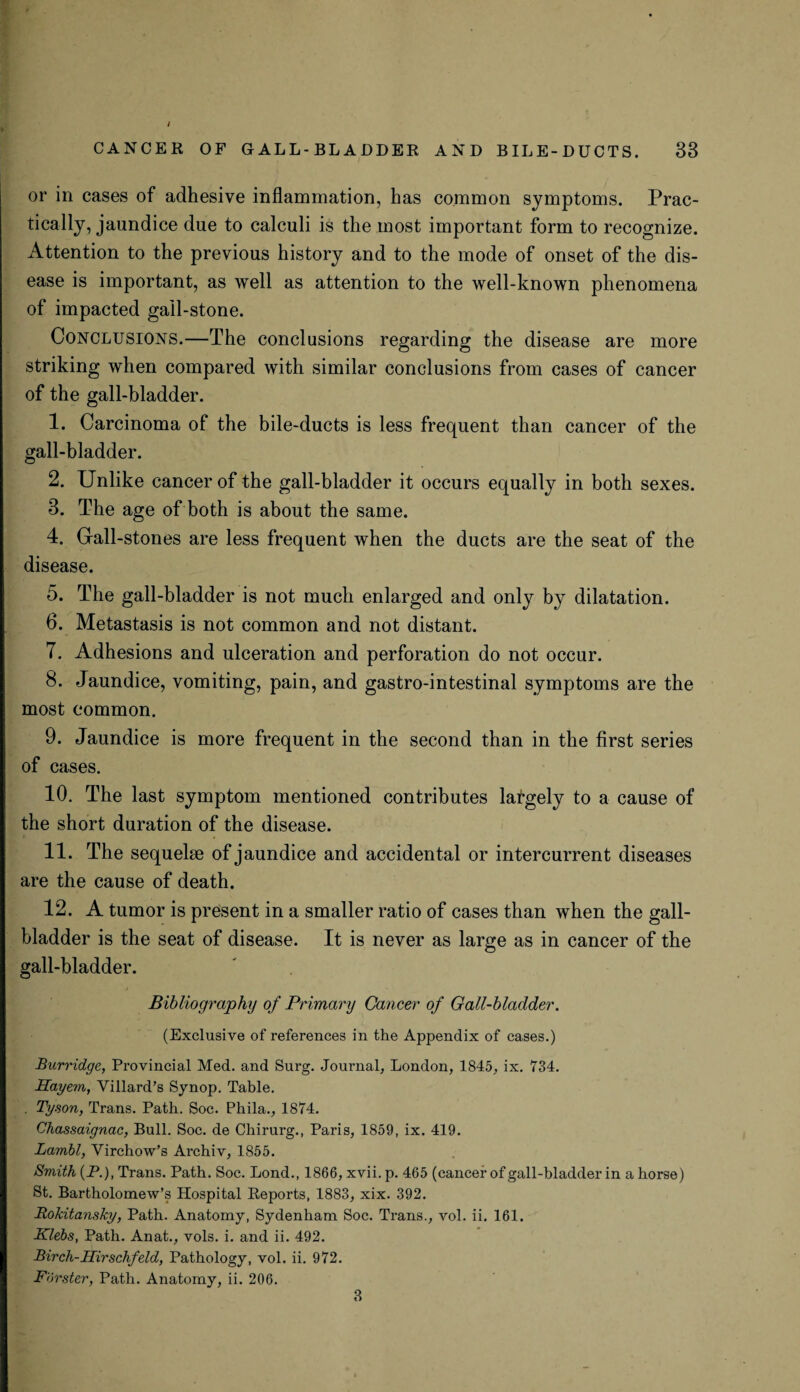 or in cases of adhesive inflammation, has common symptoms. Prac¬ tically, jaundice due to calculi is the most important form to recognize. Attention to the previous history and to the mode of onset of the dis¬ ease is important, as well as attention to the well-known phenomena of impacted gall-stone. Conclusions.—The conclusions regarding the disease are more striking when compared with similar conclusions from cases of cancer of the gall-bladder. 1. Carcinoma of the bile-ducts is less frequent than cancer of the gall-bladder. 2. Unlike cancer of the gall-bladder it occurs equally in both sexes. 3. The age of both is about the same. 4. Gall-stones are less frequent when the ducts are the seat of the disease. 5. The gall-bladder is not much enlarged and only by dilatation. 6. Metastasis is not common and not distant. 7. Adhesions and ulceration and perforation do not occur. 8. Jaundice, vomiting, pain, and gastro-intestinal symptoms are the most common. 9. Jaundice is more frequent in the second than in the first series of cases. 10. The last symptom mentioned contributes lat-gely to a cause of the short duration of the disease. 11. The sequelae of jaundice and accidental or intercurrent diseases are the cause of death. 12. A tumor is present in a smaller ratio of cases than when the gall¬ bladder is the seat of disease. It is never as large as in cancer of the gall-bladder. Bibliography of Primary Cancer of Gall-bladder. (Exclusive of references in the Appendix of cases.) Burridge, Provincial Med. and Surg. Journal, London, 1845, ix. 734. Hayem, Villard’s Synop. Table. . Tyson, Trans. Path. Soc. Phila., 1874. Chassaignac, Bull. Soc. de Chirurg., Paris, 1859, ix. 419. Lambl, Virchow’s Archiv, 1855. Smith (P.), Trans. Path. Soc. Lond., 1866, xvii. p. 465 (cancer of gall-bladder in a horse) St. Bartholomew’s Hospital Reports, 1883, xix. 392. Rokitansky, Path. Anatomy, Sydenham Soc. Trans., vol. ii. 161. Klebs, Path. Anat., vols. i. and ii. 492. Birch-Hirschfeld, Pathology, vol. ii. 972. Forster, Path. Anatomy, ii. 206. 3