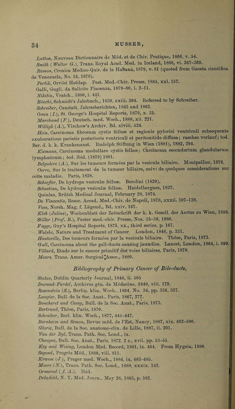 button, Nouveau Dictionnaire de Med. et de Chir. Pratique, 1866, v. 64. Smith (Walter G.), Trans. Royal Acad. Med. in Ireland, 1888, vi. 367-369. Ramon, Cronica Medico-Quir. de la Habana, 1879, v-. 81 (quoted from Gaceta cientifica de Venezuela, No. 34, 1878). Pertik, Orvosi Hetilap. Pest. Med.-Chir. Presse, 1885, xxl. 167. Galli, Gugli. da Salicito Piacenza, 1879-80, i. 2-11. Nikitin, Vratch., 1880, i. 441. Rdcchi, Schmidt’s Jahrbuch., 1839, xxiii. 304. Referred to by Schreiber. Schreiber, Canstatt, Jaliresberichten, 1843 and 1862. Owen {I.), St. George’s Hospital Reports, 1879, x. 35. Marchand (F.), Deutsch. med. Woch., 1888, xii. 221. Willigk (A.), Virchow’s Archiv, Bd. xlviii. 524. Hein, Carcinoma fibrosum cystis fellese et regionis pylorici ventriculi subsequente exulceratione parietis posterioris ventriculi et peritonitide diffusa; rascher.verlauf; tod. Ber. d. k. k. Krankenanst. Rudolph Stiftung in Wien (1881), 1882, 294. Kiemann, Carcinoma medullare cystis fellese; Carcinoma secondarium glandularum lymphaticum; tod. ibid. (1879) 1881. Belgodere (A.), Sur les tumeurs formees par la vesicule biliaire. Montpellier, 1876. Carre, Sur le traitement de la tumeur biliaire, suivi de quelques considerations sur cette maladie. Paris, 1828. Schieffer, De liydrope vesiculse fellese. Berolini (1829). Sebastian, De liydrope vesiculse fellese. Heidelbergnes, 1827. Quinlan, British Medical Journal, February 28, 1874. De Vincentis, Resoc. Accad. Med.-Chir. de Napoli, 1878, xxxii. 107-120. Foss, Norsh. Mag. f. Lagend., Bd. xxiv. 167. Klob {Julius), Wochenblatt der Zeitschrift der k. k. Gesell. der Aertze zu Wien, 1856. Stiller {Prof. B.), Pester med.-chir. Presse, Nos. 35-38, 1886. Fagge, Guy’s Hospital Reports, 1875, xx., third series, p. 167. Walshe, Nature and Treatment of Cancer. London, 1846, p. 331. Hauteville, Des tumeurs formees par la vesicule biliaire. These, Paris, 1873. Gull, Carcinoma about the gall-ducts causing jaundice. Lancet, London, 1864, i. 699. Villard, Etude sur le cancer primitif des voies biliaires, Paris, 1870. Mears, Trans. Amer. Surgical JAssoc., 1889. Bibliography of Primary Cancer of Bile-ducts. Stokes, Dublin Quarterly Journal, 1846, ii. 505 Durand-Fardel, Archives gen. de Medecine, 1840, viii. 179. Rosenstein {S.), Berlin, klin. Woch., 1864, No. 34, pp. 336, 337. Laugier, Bull, de la Soc. Anat., Paris, 1867, 277. Boucheret and Cassy, Bull, de la Soc. Anat., Paris, 1873. Bertrand, These, Paris, 1870. Schreiber, Berl. klin. Woch., 1877, 445-447. Bernheim and Simon, Revue med. de l’Est, Nancy, 1887, xix. 492-500. Glorie, Bull, de la Soc. anatomo-clin. de Lille, 1887, ii. 201. Van der Byl, Trans. Path. Soc. Lond., ix. Choupee, Bull. Soc. Anat., Paris, 1872, 2 s., xvii. pp. 53-55. Key and Wising, London Med. Record, 1881, ix. 464. From Hygeia, 1880. Segond, Progres Med., 1880, viii. 811. Krause {J.), Prager med. Woch., 1884, ix. 483-485. Moore (JV.), Trans. Path. Soc. Lond., 1888, xxxix. 142. Ormerod (J. A.). Ibid. Delafield, N. Y. Med. Journ., May 26, 1883, p. 582.