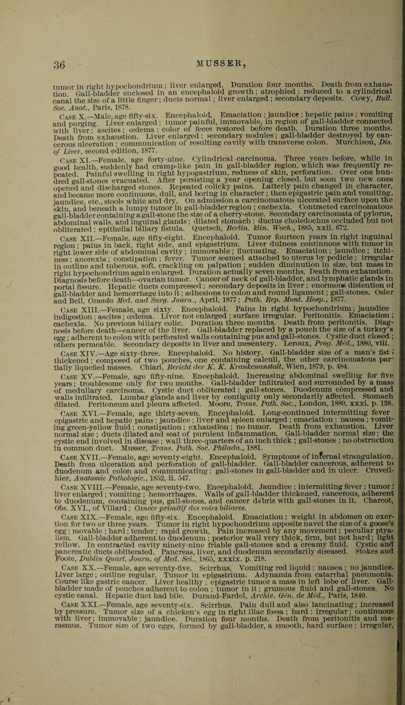 tumor in right hypochondrium; liver enlarged. Duration four months. Death from exhaus¬ tion Gall-bladder enclosed in an encephaloid growth; atrophied : reduced to a cylindrical canal the size of a little finger; ducts normal; liver enlarged ; secondary deposits. Cowy, Bull. Soc. Anal., Paris, 1878. Case X —Male age fifty-six. Encephaloid. Emaciation ; jaundice ; hepatic pains ; vomiting and purging Liver enlarged : tumor painful, immovable, in region of gall-bladder connected with liver• ascites; oedema ; color of feces restored before death. Duration three months. Death from exhaustion. Liver enlarged ; secondary nodules; gall-bladder destroyed by can¬ cerous ulceration ; communication of resulting cavity with transverse colon. Murchison, m.s. of Liver, second edition, 1877. Case XI—Female, age fortv-nine. Cylindrical carcinoma. Three years before, while in good health, suddenly had cramp-like pain in gall-bladder region, which was frequently re¬ peated Painful swelling in right hypogastrium, redness of skin, perforation. Over one hun¬ dred gall-stones evacuated. After persisting a year opening closed, but soon two new ones opened and discharged stones. Repeated colicky pains. Latterly pain changed in character, and became more continuous, dull, and boring in character ; then epigastric pain and vomiting, jaundice etc., stools white and drv. On admission a carcinomatous ulcerated surface upon the skin and beneath a lumpy tumor in gall-bladder region ; cachexia. Contracted carcinomatous gall-bladder containing a gall-stone the size of a cherry-stone. Secondary carcinomata of pylorus, abdominal walls, and inguinal glands; dilated stomach ; ductus choledochus occluded but not obliterated; epithelial biliary fistula, Quetseh, Berlin. Min. Woch., 1885, xxii. 672. Case XII —Female, age fifty-eight, Encephaloid. Tumor fourteen years in right inguinal region • pains in back, right side, and epigastrium. Liver dulness continuous with tumor in right lower side of abdominal cavity ; immovable ; fluctuating. Emaciation ; jaundice ; itchi¬ ness • anorexia ; constipation ; fever. Tumor seemed attached to uterus by pedicle ; irregular in outline and tuberous, soft, crackling on palpation ; sudden diminution in size, but mass in right hypochondrium again enlarged. Duration actually seven months. Death from exhaustion. Diagnosis before death—ovarian tumor. Cancer of neck of gall-bladder, and lymphatic glands in portal fissure. Hepatic ducts compressed ; secondary deposits in liver ; enormous distention of gall-bladder and hemorrhage into it; adhesions to colon and round ligament; gall-stones. Osier and Bell, Canada Med. and Surg. Journ., April, 1877 ; Path. Rep. Mont. Hosp., 1877. Case XIII.—Female, age sixty. Encephaloid. Pains in right hypochondrium; jaundice indigestion; ascites ; oedema. Liver not enlarged ; surface irregular. Peritonitis. Emaciation ; cachexia. No previous biliary colic. Duration three months. Death from peritonitis. Diag¬ nosis before death—cancer of the liver. Gall-bladder replaced by a pouch the size of a turkey’s egg; adherent to colon with perforated walls containing pus and gall-stones. Cystic duct closed ; others permeable. Secondary deposits in liver and mesentery. Leroux, Prog. Med., 1880, viii. Case XIV.—Age sixty-three. Encephaloid. No history. Gall-bladder size of a man’s fist ; thickened; composed of two pouches, one containing calculi, the other carcinomatous par¬ tially liquefied masses. Chiari, Bericht der K. K. Krankenanstalt, Wien, 1879, p. 484. Case XV.—Female, age fifty-nine. Encephaloid. Increasing abdominal swelling for five years; troublesome onlv for two months. Gall-bladder infiltrated and surrounded by a mass of medullary carcinoma. Cystic duct obliterated; gall-stones. Duodenum compressed and walls infiltrated. Lumbar glands and liver by contiguity only secondarily affected. Stomach dilated. Peritoneum and pleura affected. Moore, Trans. Path. Soc., London, 1880, xxxi. p. 138. Case XVI.—Female, age thirty-seven. Encephaloid. Long-continued intermitting fever epigastric and hepatic pains ; jaundice ; liver and spleen enlarged ; emaciation ; nausea ; vomit¬ ing green-yellow fluid ; constipation; exhaustion ; no tumor. Death from exhaustion. Liver normal size ; ducts dilated and seat of purulent inflammation. Gall-bladder normal size; the cystic end involved in disease ; wall three-quarters of an inch thick ; gall-stones ; no obstruction in common duct. Musser, Trans. Path. Soc. Philada., 1881. Case XVII.—Female, age seventy-eight. Encephaloid. Symptoms of infernal strangulation. Death from ulceration and perforation of gall-bladder. Gall-bladder cancerous, adherent to duodenum and colon and communicating ; gall-stones in gall-bladder and in ulcer. Cruveil- hier, Anatomie Pathologic., 1852, ii. 547. Case XVIII—Female, age seventy-two. Encephaloid. Jaundice ; intermitting fever ; tumor : liver enlarged ; vomiting ; hemorrhages. Walls of gall-bladder thickened, cancerous, adherent to duodenum, containing pus, gall-stones, and cancer debris with gall-stones in it. Charcot, Obs. XVI., of Villard ; Cancer primitif des voies biliares. Case XIX.—Female, age fifty-six. Encephaloid. Emaciation ; weight in abdomen on exer¬ tion for two or three years. Tumor in right hypochondrium opposite navel the size of a goose’s egg; movable ; hard ; tender; rapid growth. Pain increased by any movement; peculiar ptya- lism. Gall-bladder adherent to duodenum ; posterior wall very thick, firm, but not hard; light yellow. In contracted cavity ninety-nine friable gall-stones and a creamy fluid. Cystic and pancreatic ducts obliterated. Pancreas, liver, and duodenum secondarily diseased. Stokes and Foote, Dublin Quart. Journ. of Med. Sci., 1865, xxxix. p. 218. Case XX.—Female, age seventy-five. Scirrhus, Vomiting red liquid ; nausea; no jaundice. Liver large ; outline regular. Tumor in epigastrium. Adynamia from catarrhal pneumonia. Course like gastric cancer. Liver healthy ; epigastric tumor a mass in left lobe of liver. Gall¬ bladder made of pouches adherent to colon ; tumor in it; grumous fluid and gall-stones. No cystic canal. Hepatic duct had bile. Durand-Fardel, Archiv. Gen. de Med., Paris, 1840. Case XXI.—Female, age seventy-six. Scirrhus. Pain dull and also lancinating; increased by pressure. Tumor size of a chicken’s egg in right iliac fossa ; hard : irregular; continuous with liver; immovable; jaundice. Duration four months. Death from peritonitis and ma¬ rasmus. Tumor size of two eggs, formed by gall-bladder, a smooth, hard surface; irregular,