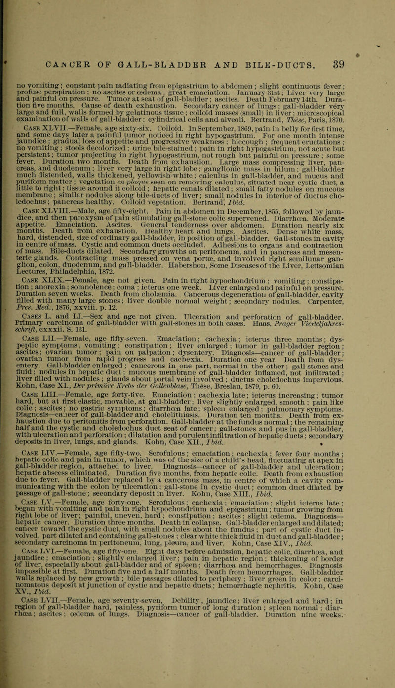 ♦ no vomiting; constant pain radiating from epigastrium to abdomen; slight continuous fever; profuse perspiration ; no ascites or oedema ; great emaciation. January 31st; Liver very large and painful on pressure. Tumor at seat of gall-bladder ; ascites. Death February 14th. Dura¬ tion five months. Cause of death exhaustion. Secondary cancer of lungs ; gall-bladder very large and full, walls formed by gelatinous tissue ; colloid masses (small) in liver ; microscopical examination of walls of gall-bladder: cylindrical cells and alveoli. Bertrand, These, Paris, 1870. Case XLYII.—Female, age sixty-six. Colloid. In September, 1869, pain in belly for first time, and some days later a painful tumor noticed in right hypogastrium. For one month intense jaundice; gradual loss of appetite and progressive weakness ; hiccough ; frequent eructations ; no vomiting; stools decolorized : urine bile-stained ; pain in right hypogastrium, not acute but persistent; tumor projecting in right hypogastrium, not rough but painful ou pressure ; some fever. Duration two months. Death from exhaustion. Large mass compressing liver, pan¬ creas, and duodenum ; liver very large in right lobe ; ganglionic mass in hilum; gall-bladder much distended, walls thickened, yellowish-white; calculus in gall-bladder, and mucus and puriform matter ; vegetation ea plaque seen on removing calculus, situated near cystic duct, a little to right; tissue around it colloid ; hepatic canals dilated ; small fatty nodules on mucous membrane ; similar nodules along bile-ducts of liver; small nodules in interior of ductus cho- ledochus ; pancreas healthy. Colloid vegetation. Bertrand, Ibid. Case XLVIIL—Male, age fifty-eight. Pain in abdomen in December, 1855, followed by jaun¬ dice, and then paroxysm of pain stimulating gall-stone colic supervened. Diarrhoea. Moderate appetite. Emaciation. Ascites. General tenderness over abdomen. Duration nearly six months. Death from exhaustion. Healthy heart and lungs. Ascites. Dense white mass, hard, distended, size of ordinary gall-bladder, in position of gall-bladder. Gall-stones in cavity in centre of mass. Cystic and common ducts occluded. Adhesions to organs and contraction of mass. Bile-ducts dilated. Secondary growths on peritoneum, and in pancreas and mesen¬ teric glands. Contracting mass pressed on vena portse, and involved right semilunar gan¬ glion, colon, duodenum, and gall-bladder. Habershon, Borne Diseases of the Liver, Lettsomian Lectures, Philadelphia, 1872. Case XLIX.— Female, age not given. Pain in right hypochondrium ; vomiting ; constipa¬ tion ; anorexia; somnolence; coma ; icterus one week. Liver enlarged and painful on pressure. Duration seven weeks. Death from cholsemia. Cancerous degeneration of gall-bladder, cavity filled with many large stones; liver double normal weight; secondary nodules. Carpenter, Pres. Med., 1876, xxviii. p. 12. Cases L. and LI.—Sex and age not given. Ulceration and perforation of gall-bladder. Primary carcinoma of gall-bladder with gall-stones in both cases. Haas, Prager Vierteljahres- schrift, cxxxii. S. 131. Case LIL—Female, age fifty-seven. Emaciation; cachexia; icterus three months; dys¬ peptic symptoms , vomiting ; constipation ; liver enlarged ; tumor in gall-bladder region ; ascites; ovarian tumor ; pain on palpation ; dysentery. Diagnosis—cancer of gall-bladder; ovarian tumor from rapid progress and cachexia. Duration one year. Death from dys¬ entery. Gall-bladder enlarged ; cancerous in one part, normal in the other; gall-stones and fluid; nodules in hepatic duct; mucous membrane of gall-bladder inflamed, not infiltrated; liver filled with nodules ; glands about portal vein involved ; ductus choledochus impervious. Kohn, Case XI., Der primare Krebs der Gallenblase, These, Breslau, 1879, p. 60. Case LIII.—Female, age forty-five. Emaciation; cachexia late; icterus increasing; tumor hard, but at first elastic, movable, at gall-bladder; liver slightly enlarged, smooth ; pain like colic; ascites; no gastric symptoms; diarrhoea late; spleen enlarged; pulmonarv symptoms. Diagnosis—caocer of gall-bladder and cholelithiasis. Duration ten months. Death from ex¬ haustion due to peritonitis from perforation. Gall-bladder at the fundus normal; the remaining half and the cystic and choledochus duct seat of cancer; gall-stones and pus in gall-bladder, with ulceration and perforation ; dilatation and purulent infiltration of hepatic ducts; secondary deposits in liver, lungs, and glands. Kohn, Case XII., Ibid. * Case LIV.—Female, age fifty-two. Scrofulous ; emaciation; cachexia ; fever four months ; hepatic colic and pain in tumor, which was of the size of a child’s head, fluctuating at apex in gall-bladder iregion, attached to liver. Diagnosis—cancer of gall-bladder and ulceration; hepatic abscess eliminated. Duration five months, from hepatic colic. Death from exhaustion due to fever. Gall-bladder replaced by a cancerous mass, in centre of which a cavity com¬ municating with the colon by ulceration ; gall-stone in cystic duct; common duct dilated by passage of gall-stone; secondary deposit in liver. Kohn, Case XIII., Ibid. Case LY.—Female, age forty-one. Scrofulous ; cachexia; emaciation; slight icterus late ; began with vomiting and pain in right hypochondrium and epigastrium ; tumor growing from right lobe of liver; painful, uneven, hard ; constipation; ascites; slight oedema. Diagnosis- hepatic cancer. Duration three months. Death in collapse. Gall-bladder enlarged and dilated; cancer toward the cystic duct, with small nodules about the fundus; part of cystic duct in¬ volved, part dilated and containing gall-stones ; clear white thick fluid in duct and gall-bladder; secondary carcinoma in peritoneum, lung, pleura, and liver. Kohn, Case XIV., Ibid. Case LVI.—Female, age fifty-one. Eight days before admission, hepatic colic, diarrhoea, and jaundice; emaciation; slightly enlarged liver; pain in hepatic region; thickening of border ot liver, especially about gall-bladder and of spleen ; diarrhoea anti hemorrhages. Diagnosis impossible at first. Duration five and a half months. Death from hemorrhages. Gall-bladder walls replaced by new growth ; bile passages dilated to periphery ; fiver green in color; carci¬ nomatous deposit at junction of cystic and hepatic ducts; hemorrhagic nephritis. Kohn, Case XV., Ibid. Case LVH.—Female, age seventy-seven, Debility , jaundice; liver enlarged and hard ; in region of gall-bladder hard, painless, pyriform tumor of long duration ; spleen normal; diar- rhcea; ascites; oedema of lungs. Diagnosis—cancer of gall-bladder. Duration nine weeks.