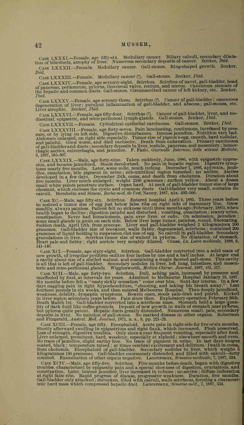 Case LXXXI —Female, age fifty-six. Medullary cancer. Biliary calculi, secondary dilata¬ tion of bile-ducts, atrophy of liver. Numerous secondary deposits of cancer. Zenker, Ibid. Case LXXXIL—Female. Medullary cancer. Gall-stones. Ring-shaped growth. Zenker, Ibid. Case LXXXIIL—Female. Medullary cancer (?). Gall-stones. Zenker, Ibid. Case LXXXIV.—Female, age seventy-eight. Scirrhus. Scirrhus of navel, gall-bladder, head of pancreas peritoneum, pylorus, ileo-csecal valve, rectum, and uterus. Cancerous stenosis of the hepatic and common ducts. Gall-stones. Circumscribed cancer of left kidney, etc. Zenker, Ibid. Case LXXXV.—Female, age seventy-three. Scirrhus (?). Cancer of gall-bladder; cancerous degeneration of liver; purulent inflammation of gall-bladder, and abscess; gall-stones, etc. Liver atrophic. Zenker, Ibid. Case LXXXVL—Female, age fifty-four. Scirrhus (?). Cancer of gall-bladder, liver, and me¬ diastinal, epigastric, and retro-peritoneal lymph-glands. Gall-stones. Zenker, Ibid. Case LXXXVIL—Female. Cylindrical epithelial carcinoma. Gall-stones. Zenker, Ibid. Case LXXXVIIL—Female, age forty-seven. Pain lancinating, continuous, increased by pres¬ sure or by lying on left side. Digestive disturbances. Intense jaundice. Nutrition very bad. Abdomen enlarged, on right side especially. Tumor size of pigeon’s-egg, smooth, hard nodular, and painful. Grew worse, and died cachectic. Death from exhaustion. Primary carcinoma of gall-bladder and ducts; secondary deposits in liver, testicle, pancreas, and mesentery; hemor¬ rhagic ascites, entrorrhagia, and jaundice. F. Fazio, Giornalle Internaz. delle scienze Medic!ie, 9, 1887, 385-397. Case LXXXIX.—Male, age forty-nine. Taken suddenly, June, 1886, with epigastric oppres¬ sion, and became jaundiced. Stools decolorized. No pain in hepatic region. Digestive symp¬ toms nearly five months. Later, some colic, much itching. December 1, 1886, apyrexia, jaun¬ dice, emaciation, bile pigment in urine; sub-umbilical region tumefied; no ascites. Ascites developed in a few days. December 25th, coma, and death from cholsemia. Duration about five months. Liver much .enlarged ; weight 2180 grammes; surface yellow. About a dozen small white points penetrate surface. Organ hard. At neck of gall-bladder tumor size of large chestnut, which encloses the cystic and common ducts Gall-bladder very small, contains no calculi. Bernheim and Simon, Eevuemed. de Vest, Nancy, 1887, xix. 492-500. Case XC—Male, age fifty-six. Scirrhus. Entered hospital April 6, 1885. Three years before he noticed a tumor size of egg just below false ribs on right side of mammary hue. Grew steadily, always painless. Patient felt no sickness until three months ago (February, 1885),when health began to decline ; digestion painful and disturbed ; vomiting, emaciation ; scanty urine, constipation. Never had hematemesis, pain over liver, or colic. On admission, jaundice ; some small glands in groin on each side. Below liver large tumor, painless, round, fluctuating. Sudden death, April 12th, from syncope. Liver and gall-bladder weighed 2 kilogrammes 200 grammes. Gall-bladder size of cocoanut, walls flabby, degenerated, scirrhous; contained 200 grammes of liquid holding in suspension clot size of egg. No calculi in gall-bladder. Secondary granulations in liver. Scirrhus tumor size of walnut in pylorus. No dilatation of stomach. Heart pale and flabby ; right auricle very notably dilated. Cenas, La Loire medicate, 1888, 6, 141-146. Case NCI.—Female, age sixty-eight. Scirrhus. Gall-bladder converted into a solid mass of new growth, of irregular pyriform outline four inches by one and a half inches. At larger end a cavity about size of a shelled walnut, and containing a single faceted gall-stone. This cavity is all that is left of gall-bladder. Secondary nodules in liver, left lung, intestines, and mesen¬ teric and retro-peritoneal glands. Wigglesworth, Medico-Chirur. Journal, 1887, vii. 217. Case XCIL—Male, age forty-two. Scirrhus. Dull, aching pain, increased by pressure and unaffected by food, at intervals for years. Admitted to Melbourne Hospital January 19, 1887. Six months before felt a “nasty sickly sensation” come over him. Next day icterus. In a few days nagging pain in right hypochondrium, “shooting, and taking his breath away.” Lost fourteen pounds in six weeks, and then entered Melbourne Hospital. Then deeply jaundiced, weakness, debility, dyspeptic symptoms. Bowels open, stools pale-drab and putrid. Kicked in liver region seventeen years before. Pain since then. Exploratory operation February 26th. Death March 1st. Gall-bladder converted into a scirrhous mass. Stomach held a large quan¬ tity of dark fluid like coffee-grounds. Deposit of new growth in walls of stomach near pylorus, but pylorus quite patent. Hepatic ducts greatly distended. Numerous small, pale, secondary deposits in liver. No mention of gall-stones. No marked disease in other organs. Robertson and Fitzgerald, Austral. Med. Journal, 1871, n. s., 9, pp. 221-23. Case XCIII.—Female, age fifty. Encephaloid. Acute pain in right side for five or six months. Shortly afterward swelling in epigastrium and right flank, which increased. Flesh preserved. Loss of strength, digestive troubles. Only since a year frequent vomiting, especially after food. Liver enlarged, prominent, hard, woodeny, especially at xiphoid ; elsewhere smooth and even. No trace of jaundice, slight earthy hue. No trace of pigment in urine. In last days tongue coated, black ; temperature raised ; at times cerebral excitement and delirium.' Death in coma, from chokemia. Encephaloid of gall-bladder. Secondary nodules in liver, which weighs 5 kilogrammes 190 grammes. Gall-bladder enormously distended, and filled with calculi—forty counted. Examination of other organs negative. Lancereaux, Semaine medicale, 7, 1887, 334. Case XCIV.—Male, age fifty-five. Scirrhus. Five months before death, began with digestive troubles, characterized by epigastric pain and a special slowness of digestion, eructations, and constipation. Later, intense jaundice, liver increased in volume ; no ascites ; diffuse induration at right false ribs. Rapid progress of disease, progressive weakness. Duration, five months. Gall-bladder only attacked ; shrunken, filled with calculi, walls scirrhous, forming a character¬ istic hard mass which compressed hepatic duct. Lancereaux, Semeine med., 7, 1887, 334.