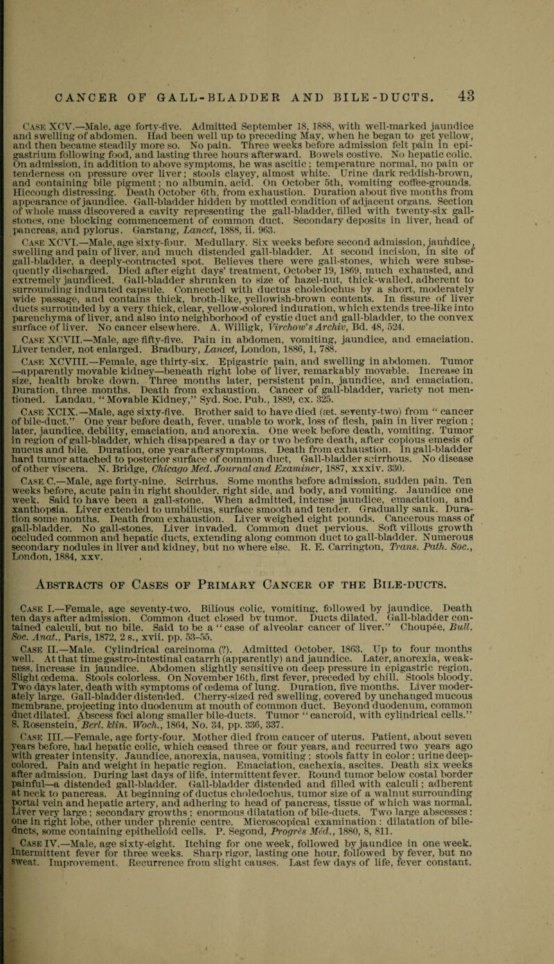 Case XCV.—Male, age forty-five. Admitted September 18, 1888, with well-marked jaundice and swelling of abdomen. Had been well up to preceding May, when he began to get yellow, and then became steadily more so. No pain. Three weeks before admission felt pain in epi¬ gastrium following food, and lasting three hours afterward. Bowels costive. No hepatic colic. On admission, in addition to above symptoms, he was ascitic ; temperature normal, no pain or tenderness on pressure over liver; stools clayey, almost white. Urine dark reddish-brown, and containing bile pigment; no albumin, acid. On October 5th, vomiting coffee-grounds. Hiccough distressing. Death October 6th, from exhaustion. Duration about five months from appearance of jaundice. Gall-bladder hidden by mottled condition of adjacent organs. Section of whole mass discovered a cavity representing the gall-bladder, filled with twenty-six gall¬ stones, one blocking commencement of common duct. Secondary deposits in liver, head of pancreas, and pylorus. Garstang, Lancet, 1888, ii. 963. Case XCVI.—Male,age sixty-four. Medullary. Six weeks before second admission, jaundice, swelling and pain of liver, and much distended gall-bladder. At second incision, in site of gall-bladder, a deeply-contracted spot. Believes there were gall-stones, which were subse¬ quently discharged. Died after eight days’ treatment, October 19, 1869, much exhausted, and extremely jaundiced. Gall-bladder shrunken to size of hazel-nut, thick-walled, adherent to surrounding indurated capsule. Connected with ductus choledochus by a short, moderately wide passage, and contains thick, broth-like, yellowish-brown contents. In fissure of liver ducts surrounded by a very thick, clear, yellow-colored induration, which extends tree-like into parenchyma of liver, and also into neighborhood of cystic duct and gall-bladder, to the convex surface of liver. No cancer elsewhere. A. Willigk, Virchow’s Archiv, Bd. 48, 524. Case XCVII.—Male, age fifty-five. Pain in abdomen, vomiting, jaundice, and emaciation. Liver tender, not enlarged. Bradbury, Lancet, London, 1886, 1, 788. Case NCVTII.—Female, age thirty-six. Epigastric pain, and swelling in abdomen. Tumor —apparently movable kidney—beneath right lobe of liver, remarkably movable. Increase in size, health broke down. Three months later, persistent pain, jaundice, and emaciation. Duration, three months. Death from exhaustion. Cancer of gall-bladder, variety not men¬ tioned. Landau, “ Movable Kidney,” Syd. Soc. Pub., 1889, cx. 325. Case XCIX.—Male, age sixty-five. Brother said to have died (set. seventy-two) from “ cancer of bile-duct.” One year before death, fever, unable to work, loss of flesh, pain in liver region ; later, jaundice, debility, emaciation, and anorexia. One week before death, vomiting. Tumor in region of gall-bladder, which disappeared a day or two before death, after copious emesis of mucus and bile. Duration, one year after symptoms. Death from exhaustion. In gall-bladder hard tumor attached to posterior surface of common duct, Gall-bladder scirrhous. No disease of other viscera. N. Bridge, Chicago Med. Journal and Examiner, 1887, xxxiv. 330. Case C.—Male, age forty-nine. Scirrhus. Some months before admission, sudden pain. Ten weeks before, acute pain:in right shoulder, right side, and body, and vomiting. Jaundice one week. Said to have been a gall-stone. When admitted, intense jaundice, emaciation, and xanthopsia. Liver extended to umbilicus, surface smooth and tender. Gradually sank. Dura¬ tion some months. Death from exhaustion. Liver weighed eight pounds. Cancerous mass of gall-bladder. No gall-stones. Liver invaded. Common duct pervious. Soft villous growth occluded common and hepatic ducts, extending along common duct to gall-bladder. Numerous secondary nodules in liver and kidney, but no where else. R. E. Carrington, Trans. Path. Soc., London, 1884, xxv. Abstracts of Cases of Primary Cancer of the Bile-ducts. Case I.—Female, age seventy-two. Bilious colic, vomiting, followed by jaundice. Death ten days after admission. Common duct closed bv tumor. Ducts dilated. Gall-bladder con¬ tained” calculi, but no bile. Said to be a “case of alveolar cancer of liver.” Choupee, Bull. Soc. Anat., Paris, 1872, 2 s., xvii. pp. 53-55. Case II.—Male. Cylindrical carcinoma (?). Admitted October, 1863. Up to four months well. At that time gastro-intestinal catarrh (apparently) and jaundice. Later, anorexia, weak¬ ness. increase in jaundice. Abdomen slightly sensitive on deep pressure in epigastric region. Slight oedema. Stools colorless. On November 16th, first fever, preceded by chill. Stools bloody. Two days later, death with symptoms of oedema of lung. Duration, five months. Liver moder¬ ately large. Gall-bladder distended. Cherry-sized red swelling, covered by unchanged mucous membrane, projecting into duodenum at mouth of common duct. Beyond duodenum, common duct dilated. Abscess foci along smaller bile-ducts. Tumor “ cancroid, with cylindrical cells.” S. Rosenstein.'Rer/. klin. Woch., 1864, No. 34, pp. 336, 337. Case III.—Female, age forty-four. Mother died from caueer of uterus. Patient, about seven years before, had hepatic colic, which ceased three or four years, and recurred two years ago with greater intensity. Jaundice, anorexia, nausea, vomiting ; stools fatty in color: urine deep- colored. Pain and ■weight in hepatic region. Emaciation, cachexia, ascites. Death six weeks after admission. During last days of life, intermittent fever. Round tumor below costal border painful—a distended gall-bladder. Gall-bladder distended and filled with calculi; adherent at neck to pancreas. At beginning of ductus choledochus, tumor size of a walnut surrounding pprtal vein and hepatic artery, and adhering to head of pancreas, tissue of which was normal. Liver very large; secondary growths : enormous dilatation of bile-ducts. Two large abscesses : one in right lobe, other under phrenic centre. Microscopical examination : dilatation of bile- dnets, some containing epithelioid cells. P. Segond, Progres Med., 1880, 8, 811. Case IY.—Male, age sixty-eight. Itching for one week, followed by jaundice in one week. Intermittent fever for three weeks. Sharp rigor, lasting one hour, followed by fever, but no sweat. Improvement. Recurrence from slight causes.  Last few days of life, fever constant.