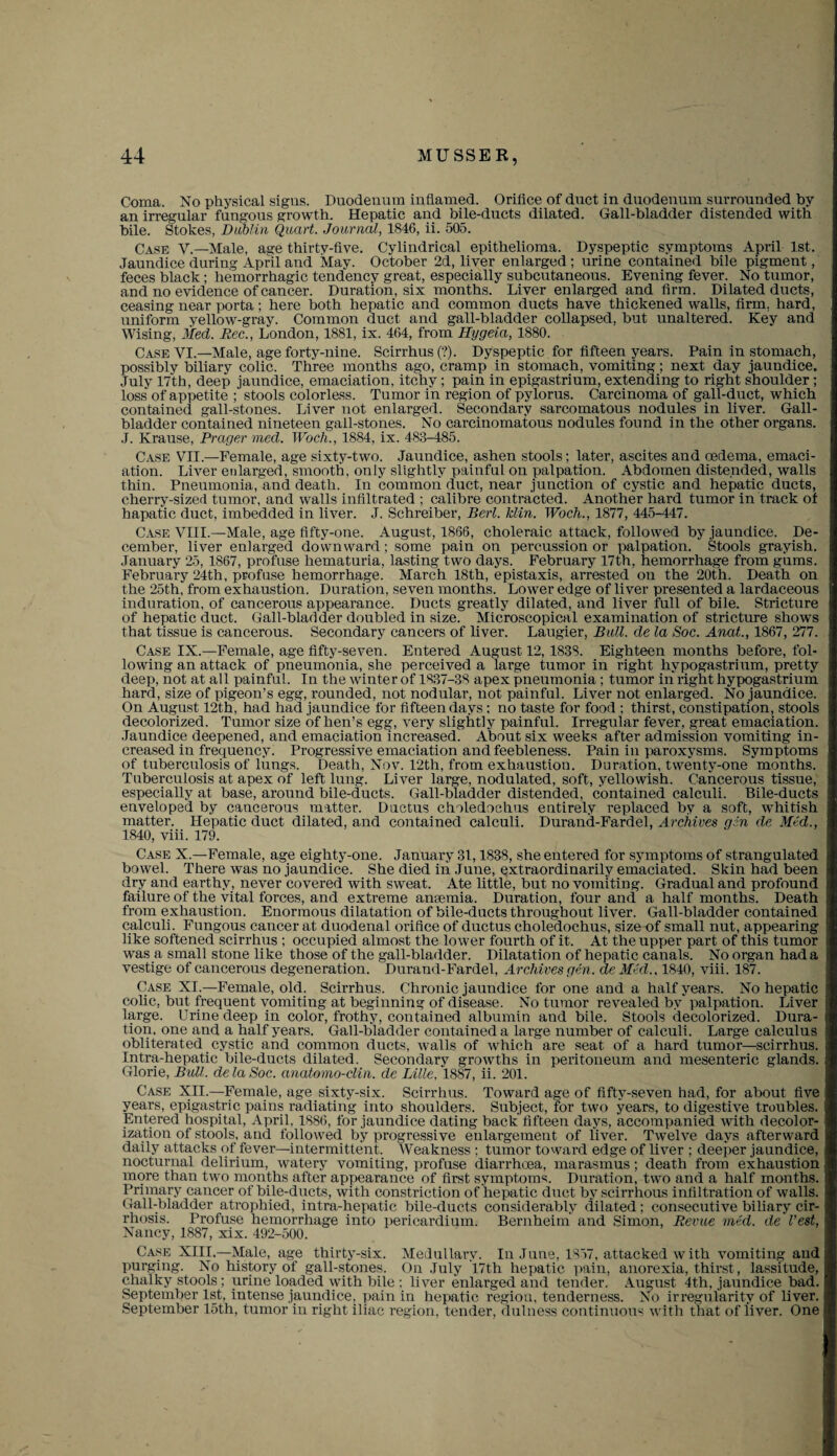 Coma. No physical signs. Duodenum inflamed. Orifice of duct in duodenum surrounded by an irregular fungous growth. Hepatic and bile-ducts dilated. Gall-bladder distended with bile. Stokes, Dublin Quart. Journal, 1846, ii. 505. Case V.—Male, a?e thirtv-five. Cylindrical epithelioma. Dyspeptic symptoms April 1st. Jaundice during April and May. October 2d, liver enlarged ; urine contained bile pigment, feces black; hemorrhagic tendency great, especially subcutaneous. Evening fever. No tumor, and no evidence of cancer. Duration, six months. Liver enlarged and firm. Dilated ducts, ceasing near porta; here both hepatic and common ducts have thickened walls, firm, hard, uniform yellow-gray. Common duct and gall-bladder collapsed, but unaltered. Key and Wising, Med. Rec., London, 1881, ix. 464, from Hygeia, 1880. Case VI.—Male, age forty-nine. Scirrhus(?). Dyspeptic for fifteen years. Pain in stomach, possibly biliary colic. Three months ago, cramp in stomach, vomiting; next day jaundice. July 17th, deep jaundice, emaciation, itchy; pain in epigastrium, extending to right shoulder ; loss of appetite ; stools colorless. Tumor in region of pylorus. Carcinoma of gall-duct, which contained gall-stones. Liver not enlarged. Secondary sarcomatous nodules in liver. Gall¬ bladder contained nineteen gall-stones. No carcinomatous nodules found in the other organs. J. Krause, Prager med. Woch., 1884, ix. 488-485. Case VII.—Female, age sixty-two. Jaundice, ashen stools; later, ascites and oedema, emaci¬ ation. Liver enlarged, smooth, only slightly painful on palpation. Abdomen distended, walls thin. Pneumonia, and death. In common duct, near junction of cystic and hepatic ducts, cherry-sized tumor, and walls infiltrated ; calibre contracted. Another hard tumor in track of hapatic duct, imbedded in liver. J. Schreiber, Berl. klin. Woch., 1877, 445-447. Case VIII.—Male, age fifty-one. August, 1866, choleraic attack, followed by jaundice. De¬ cember, liver enlarged downward; some pain on percussion or palpation. Stools grayish. January 25, 1867, profuse hematuria, lasting two days. February 17th, hemorrhage from gums. February 24th, profuse hemorrhage. March 18th, epistaxis, arrested on the 20th. Death on the 25th, from exhaustion. Duration, seven months. Lower edge of liver presented a lardaceous induration, of cancerous appearance. Ducts greatly dilated, and liver full of bile. Stricture of hepatic duct. Gall-bladder doubled in size. Microscopical examination of stricture shows that tissue is cancerous. Secondary cancers of liver. Laugier, Bull, de la Soc. Anat., 1867, 277. Case IX.—Female, age fifty-seven. Entered August 12, 1838. Eighteen months before, fol¬ lowing an attack of pneumonia, she perceived a large tumor in right hypogastrium, pretty deep, not at all painful. In the winter of 1837-38 apex pneumonia ; tumor in right hypogastrium hard, size of pigeon’s egg, rounded, not nodular, not painful. Liver not enlarged. No jaundice. On August 12th, had had jaundice for fifteen days ; no taste for food ; thirst, constipation, stools decolorized. Tumor size of hen’s egg, very slightly painful. Irregular fever, great emaciation. Jaundice deepened, and emaciation increased. About six weeks after admission vomiting in¬ creased in frequency. Progressive emaciation and feebleness. Pain in paroxysms. Symptoms of tuberculosis of lungs. Death, Nov. 12th, from exhaustion. Duration, twenty-one months. Tuberculosis at apex of left lung. Liver large, nodulated, soft, yellowish. Cancerous tissue, especially at base, around bile-ducts. Gall-bladder distended, contained calculi. Bile-ducts enveloped by cancerous matter. Ductus choledochus entirely replaced by a soft, whitish matter. Hepatic duct dilated, and contained calculi. Durand-Fardel, Archives gin de Mid., 1840, viii. 179. Case X.—Female, age eighty-one. January 31,1838, she entered for symptoms of strangulated bowel. There was no jaundice. She died in June, extraordinarily emaciated. Skin had been dry and earthy, never covered with sweat. Ate little, but no vomiting. Gradual and profound failure of the vital forces, and extreme antemia. Duration, four and a half months. Death from exhaustion. Enormous dilatation of bile-ducts throughout liver. Gall-bladder contained calculi. Fungous cancer at duodenal orifice of ductus choledochus, size of small nut, appearing like softened scirrhus ; occupied almost the lower fourth of it. At the upper part of this tumor was a small stone like those of the gall-bladder. Dilatation of hepatic canals. No organ had a vestige of cancerous degeneration. Durand-Fardel, Archives gen. de Mid., 1840, viii. 187. Case XI.—Female, old. Scirrhus. Chronic jaundice for one and a half years. No hepatic colic, but frequent vomiting at beginning of disease. No tumor revealed by palpation. Liver large. Urine deep in color, frothy, contained albumin and bile. Stools decolorized. Dura¬ tion, one and a half years. Gall-bladder contained a large number of calculi. Large calculus obliterated cystic and common ducts, walls of which are seat of a hard tumor—scirrhus. Intra-hepatic bile-ducts dilated. Secondary growths in peritoneum and mesenteric glands. Glorie, Bull. delaSoc. anatomo-clin. de Lille. 1887, ii. 201. Case XII.—Female, age sixty-six. Scirrhus. Toward age of fifty-seven had, for about five years, epigastric pains radiating into shoulders. Subject, for two years, to digestive troubles. Entered hospital, April, 1886, for jaundice dating back fifteen days, accompanied with decolor- ization of stools, and followed by progressive enlargement of liver. Twelve days afterward daily attacks of fever—intermittent. Weakness ; tumor toward edge of liver ; deeper jaundice, nocturnal delirium, watery vomiting, profuse diarrhoea, marasmus; death from exhaustion more than two months after appearance of first symptoms. Duration, two and a half months. Primary cancer of bile-ducts, with constriction of hepatic duct by scirrhous infiltration of walls. Gall-bladder atrophied, intra-hepatic bile-ducts considerably dilated ; consecutive biliary cir¬ rhosis. Profuse hemorrhage into pericardium. Bernheim and Simon, Revue mid. de Vest, Nancy, 1887, xix. 492-500. Case XIII.—Male, age thirty-six. Medullary. In June, 1857, attacked w ith vomiting and purging. No history of gall-stones. On July 17th hepatic pain, anorexia, thirst, lassitude, chalky stools ; urine loaded with bile : liver enlarged and tender. August 4th, jaundice bad. September 1st, intense jaundice, pain in hepatic region, tenderness. No irregularity of liver. September 15th, tumor in right iliac region, tender, dulness continuous with that of liver. One