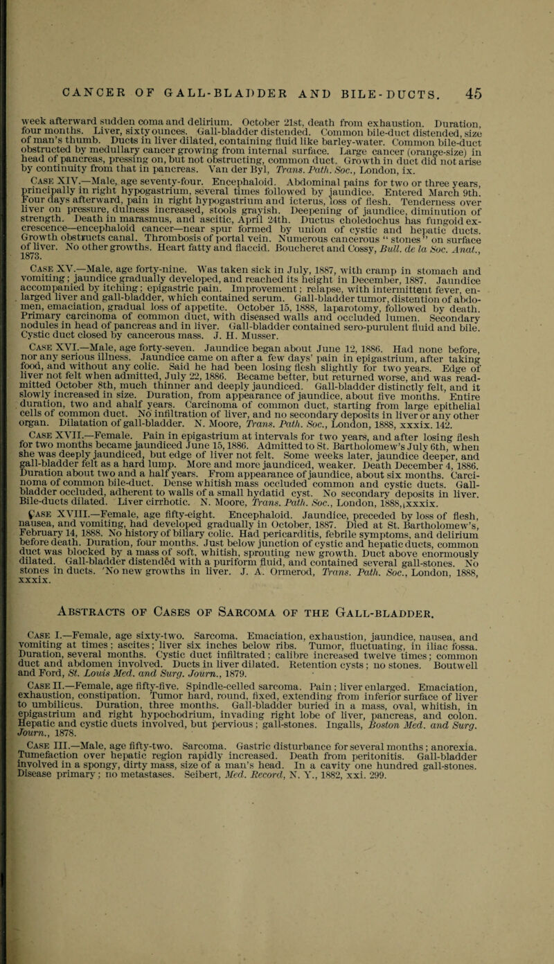 week afterward sudden coma and delirium. October 21st, death from exhaustion. Duration, four months. Liver, sixty ounces. Gall-bladder distended. Common bile-duct distended, size of man’s thumb. Ducts in liver dilated, containing fluid like barley-water. Common bile-duct obstructed by medullary cancer growing from internal surface. Large cancer (orange-size) in head of pancreas, pressing on, but not obstructing, common duct. Growth in duct did not arise by continuity from that in pancreas. Van der Byl, Trans. Path. Soc., London, ix. Case XIV.—Male, age seventy-four. Encephaloid. Abdominal pains for two or three years principally in right hypogastrium, several times followed by jaundice. Entered March 9th’ Four days afterward, pain in right hypogastrium and icterus, loss of flesh. Tenderness over liver on pressure, dulness increased, stools grayish. Deepening of jaundice, diminution of strength. Death in marasmus, and ascitic, April 24th. Ductus choledochus has fungoid ex¬ crescence—encephaloid cancer—near spur formed by union of cystic and hepatic ducts. Growth obstructs canal. Thrombosis of portal vein. Numerous cancerous “ stones ” on surface of liver. No other growths. Heart fatty and flaccid. Boucheret and Lossy, Bull, de la Soc. Anat., 1873. Case XV.—Male, age forty-nine. Was taken sick in July, 1887, with cramp in stomach and vomiting; jaundice gradually developed, and reached its height in December, 1887. Jaundice accompanied by itching; epigastric pain. Improvement; relapse, with intermittent fever, en¬ larged liver and gall-bladder, which contained serum. Gall-bladder tumor, distention of abdo¬ men, emaciation, gradual loss of appetite. October 15, 1888, laparotomy, followed by death Primary carcinoma of common duct, with diseased walls and occluded lumen. Secondary nodules in head of pancreas and in liver. Gall-bladder contained sero-purulent fluid and bile. Cystic duct closed by cancerous mass. J. H. Musser. Case XVI —Male, age forty-seven. Jaundice began about June 12, 1886. Had none before, nor any serious illness. Jaundice came on after a few days’ pain in epigastrium, after taking lood, and without any colic. Said he had been losing flesh slightly for two years. Edge of liver not felt when admitted, July 22,1886. Became better, but returned worse, and was read¬ mitted October 8th, much thinner and deeply jaundiced. Gall-bladder distinctly felt, and it slowly increased in size. Duration, from appearance of jaundice, about five months. Entire duration, two and ahalf years. Carcinoma of common duct, starting from large epithelial cells of common duct. No infiltration of liver, and no secondary deposits in liver or any other organ. Dilatation of gall-bladder. N. Moore, Trans. Path. Soc., London, 1888, xxxix. 142. Case XVII.—Female. Pain in epigastrium at intervals for two years, and after losing flesh for two months became jaundiced June 15,1886. Admitted to St. Bartholomew’s July 6th, when she was deeply jaundiced, but edge of liver not felt. Some weeks later, jaundice deeper, and gall-bladder felt as a hard lump. More and more jaundiced, weaker. Death December 4, 1886. Duration about two and a half years. From appearance of jaundice, about six months. Carci¬ noma of common bile-duct. Dense whitish mass occluded common and cystic ducts. Gall¬ bladder occluded, adherent to walls of a small hydatid cyst. No secondary deposits in liver. Bile-ducts dilated. Liver cirrhotic. N. Moore, Trans. Path. Soc., London, 1888,ixxxix. £ase XVIII.—Female, age fifty-eight. Encephaloid. Jaundice, preceded by loss of flesh, nausea, and vomiting, had developed gradually in October, 1887. Died at St. Bartholomew’s, February 14, 1888. No history of biliary colic. Had pericarditis, febrile symptoms, and delirium before death. Duration, four months. Just below junction of cystic and hepatic ducts, common duct was blocked by a mass of soft, whitish, sprouting new growth. Duct above enormously dilated. Gall-bladder distended with a puriform fluid, and contained several gall-stones. No stones in ducts. 'No new growths in liver. J. A. Ormerod, Trans. Path. Soc., London, 1888, xxxix. Abstracts of Cases of Sarcoma of the Gall-bladder. Case I.—Female, age sixty-two. Sarcoma. Emaciation, exhaustion, jaundice, nausea, and vomiting at times; ascites; liver six inches below ribs. Tumor, fluctuating, in iliac fossa. Duration, several months. Cystic duct infiltrated; calibre increased twelve times; common duct and abdomen involved. Ducts in liver dilated. Retention cysts ; no stones. Boutwell and Ford, St. Louis Med. and Surg. Joum., 1879. Case II.—Female, age fifty-five. Spindle-celled sarcoma. Pain ; liver enlarged. Emaciation, exhaustion, constipation. Tumor hard, round, fixed, extending from inferior surface of liver to umbilicus. Duration, three months. Gall-bladder buried in a mass, oval, whitish, in epigastrium and right hypochodrium, invading right lobe of liver, pancreas, and colon. Hepatic and cystic ducts involved, but pervious; gall-stones. Ingalls, Boston Med. and Surg. Journ., 1878. Case III.—Male, age fifty-two. Sarcoma. Gastric disturbance for several months; anorexia. Tumefaction over hepatic region rapidly increased. Death from peritonitis. Gall-bladder involved in a spongy, dirty mass, size of a man’s head. In a cavity one hundred gall-stones. Disease primary; no metastases. Seibert, Med. Record, N. Y., 1882, xxi. 299.