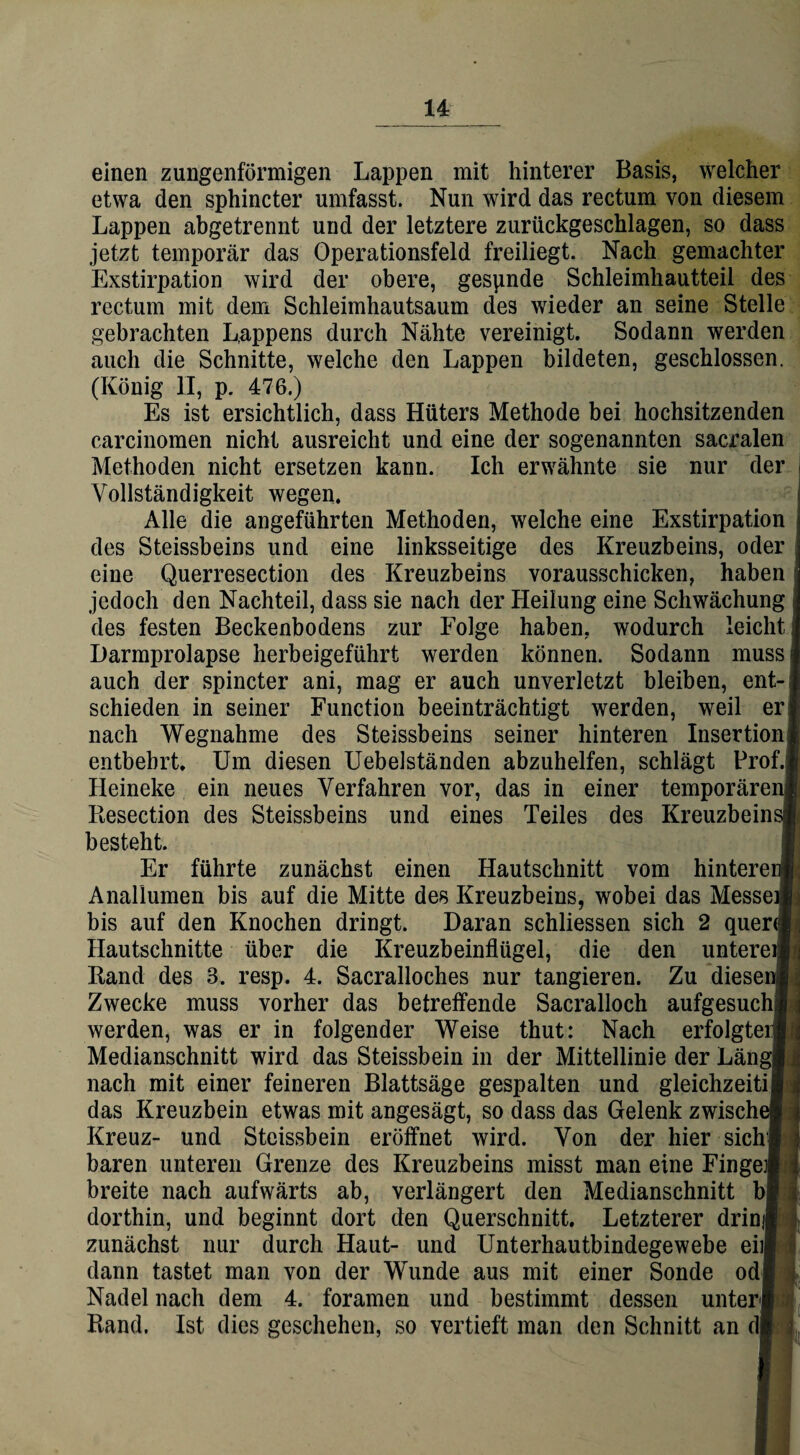 u einen zungenförmigen Lappen mit hinterer Basis, welcher etwa den sphincter umfasst. Nun wird das rectum von diesem Lappen abgetrennt und der letztere zurückgeschlagen, so dass jetzt temporär das Operationsfeld freiliegt. Nach gemachter Exstirpation wird der obere, gespnde Schleimhautteil des rectum mit dem Schleimhautsaum des wieder an seine Stelle gebrachten Lappens durch Nähte vereinigt. Sodann werden auch die Schnitte, welche den Lappen bildeten, geschlossen. (König II, p. 476.) Es ist ersichtlich, dass Hüters Methode bei hochsitzenden carcinomen nicht ausreicht und eine der sogenannten sacralen Methoden nicht ersetzen kann. Ich erwähnte sie nur der Vollständigkeit wegen. Alle die angeführten Methoden, welche eine Exstirpation des Steissbeins und eine linksseitige des Kreuzbeins, oder eine Querresection des Kreuzbeins vorausschicken, haben jedoch den Nachteil, dass sie nach der Heilung eine Schwächung des festen Beckenbodens zur Folge haben, wodurch leicht Harmprolapse herbeigeführt werden können. Sodann muss auch der spincter ani, mag er auch unverletzt bleiben, ent-: schieden in seiner Function beeinträchtigt werden, weil er! nach Wegnahme des Steissbeins seiner hinteren Insertion; entbehrt. Um diesen Uebelständen abzuhelfen, schlägt Profi Ileineke ein neues Verfahren vor, das in einer temporären) Resection des Steissbeins und eines Teiles des Kreuzbeim besteht. Er führte zunächst einen Hautschnitt vom hinterei Anallumen bis auf die Mitte des Kreuzbeins, wobei das Messei bis auf den Knochen dringt. Daran schliessen sich 2 quere Hautschnitte über die Kreuzbeinflügel, die den unterei Rand des 3. resp. 4. Sacralloches nur tangieren. Zu dieseni] Zwecke muss vorher das betreifende Sacralloch aufgesuclq werden, was er in folgender Weise thut: Nach erfolgtei Medianschnitt wird das Steissbein in der Mittellinie der Läng! nach mit einer feineren Blattsäge gespalten und gleichzeitij das Kreuzbein etwas mit angesägt, so dass das Gelenk zwische Kreuz- und Steissbein eröffnet wird. Von der hier sich] baren unteren Grenze des Kreuzbeins misst man eine Fingei breite nach aufwärts ab, verlängert den Medianschnitt bf dorthin, und beginnt dort den Querschnitt. Letzterer drin; zunächst nur durch Haut- und Unterhautbindegewebe ebl dann tastet man von der Wunde aus mit einer Sonde odf Nadel nach dem 4. foramen und bestimmt dessen unter Rand. Ist dies geschehen, so vertieft man den Schnitt an dl