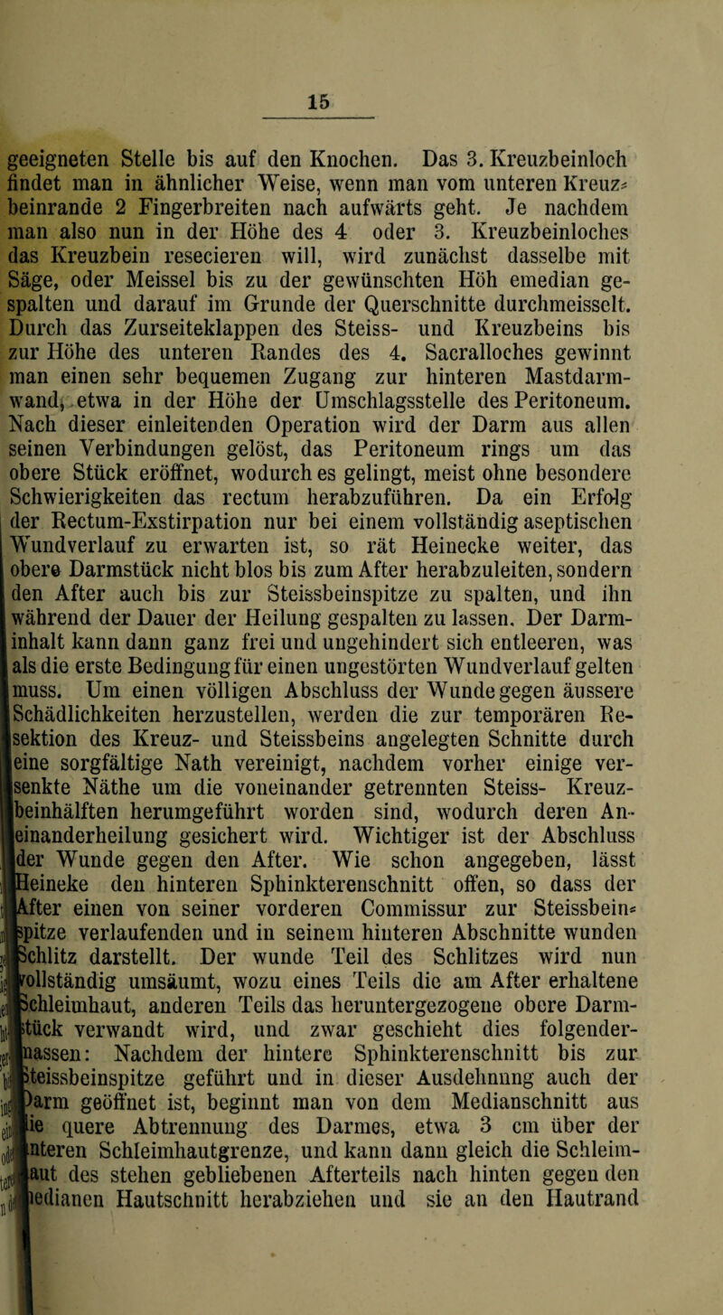 geeigneten Stelle bis auf den Knochen. Das 3. Kreuzbeinloch findet man in ähnlicher Weise, wenn man vom unteren Kreuz* beinrande 2 Fingerbreiten nach aufwärts geht. Je nachdem man also nun in der Höhe des 4 oder 3. Kreuzbeinloches das Kreuzbein resecieren will, wird zunächst dasselbe mit Säge, oder Meissei bis zu der gewünschten Höh emedian ge¬ spalten und darauf im Grunde der Querschnitte durchmeisselt. Durch das Zurseiteklappen des Steiss- und Kreuzbeins bis zur Höhe des unteren Randes des 4. Sacralloches gewinnt man einen sehr bequemen Zugang zur hinteren Mastdarm¬ wand, etwa in der Höhe der Umschlagsstelle des Peritoneum. Nach dieser einleitenden Operation wird der Darm aus allen seinen Verbindungen gelöst, das Peritoneum rings um das obere Stück eröffnet, wodurch es gelingt, meist ohne besondere Schwierigkeiten das rectum herabzuführen. Da ein Erfolg der Rectum-Exstirpation nur bei einem vollständig aseptischen Wund verlauf zu erwarten ist, so rät Heinecke weiter, das Isre Darmstück nicht blos bis zum After herabzuleiten, sondern n After auch bis zur Steissbeinspitze zu spalten, und ihn hrend der Dauer der Heilung gespalten zu lassen. Der Darm- lalt kann dann ganz frei und ungehindert sich entleeren, was i die erste Bedingung für einen ungestörten Wundverlauf gelten iss. Um einen völligen Abschluss der Wunde gegen äussere hädlichkeiten herzustellen, werden die zur temporären Be¬ ition des Kreuz- und Steissbeins angelegten Schnitte durch le sorgfältige Nath vereinigt, nachdem vorher einige ver- akte Näthe um die voneinander getrennten Steiss- Kreuz¬ inhälften herumgeführt worden sind, wodurch deren An» aanderheilung gesichert wird. Wichtiger ist der Abschluss ir Wunde gegen den After. Wie schon angegeben, lässt 3ineke den hinteren Sphinkterenschnitt offen, so dass der ’ter einen von seiner vorderen Commissur zur Steissbein* itze verlaufenden und in seinem hinteren Abschnitte wunden ihlitz darstellt. Der wunde Teil des Schlitzes wird nun llständig umsäumt, wozu eines Teils die am After erhaltene Meimhaut, anderen Teils das heruntergezogene obere Darrn- iick verwandt wird, und zwar geschieht dies folgender- assen: Nachdem der hintere Sphinkterenschnitt bis zur ßissbeinspitze geführt und in dieser Ausdehnnng auch der arm geöffnet ist, beginnt man von dem Medianschnitt aus e quere Abtrennung des Darmes, etwa 3 cm über der iteren Schleimhautgrenze, und kann dann gleich die Schleim¬ et des stehen gebliebenen Afterteils nach hinten gegen den edianen Hautschnitt herabziehen und sie an den Hautrand