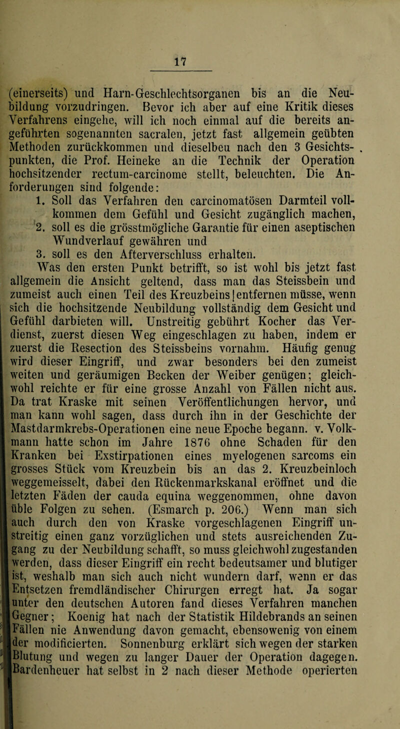 (einerseits) und Harn-Geschlechtsorganen bis an die Neu¬ bildung vorzudringen. Bevor ich aber auf eine Kritik dieses Verfahrens eingehe, will ich noch einmal auf die bereits an¬ geführten sogenannten sacralen, jetzt fast allgemein geübten Methoden zurückkommen und dieselbeu nach den 3 Gesichts- . punkten, die Prof. Heineke an die Technik der Operation hochsitzender rectum-carcinome stellt, beleuchten. Die An¬ forderungen sind folgende: 1. Soll das Verfahren den carcinomatösen Darmteil voll¬ kommen dem Gefühl und Gesicht zugänglich machen, 2. soll es die grösstmögliche Garantie für einen aseptischen Wundverlauf gewähren und 3. soll es den Afterverschluss erhalten. Was den ersten Punkt betrifft, so ist wohl bis jetzt fast allgemein die Ansicht geltend, dass man das Steissbein und zumeist auch einen Teil des Kreuzbeins]entfernen müsse, wenn sich die hochsitzende Neubildung vollständig dem Gesicht und Gefühl darbieten will. Unstreitig gebührt Kocher das Ver¬ dienst, zuerst diesen Weg eingeschlagen zu haben, indem er zuerst die Resection des Steissbeins vornahm. Häufig genug wird dieser Eingriff, und zwar besonders bei den zumeist weiten und geräumigen Becken der Weiber genügen; gleich¬ wohl reichte er für eine grosse Anzahl von Fällen nicht aus. Da trat Kraske mit seinen Veröffentlichungen hervor, und man kann wohl sagen, dass durch ihn in der Geschichte der Mastdarmkrebs-Operationen eine neue Epoche begann, v. Volk¬ mann hatte schon im Jahre 1876 ohne Schaden für den Kranken bei Exstirpationen eines myelogenen sarcoms ein grosses Stück vom Kreuzbein bis an das 2. Kreuzbeinloch weggemeisselt, dabei den Rückenmarkskanal eröffnet und die letzten Fäden der cauda equina weggenommen, ohne davon üble Folgen zu sehen. (Esmarch p. 206.) Wenn man sich auch durch den von Kraske vorgeschlagenen Eingriff un¬ streitig einen ganz vorzüglichen und stets ausreichenden Zu- I gang zu der Neubildung schafft, so muss gleichwohl zugestanden werden, dass dieser Eingriff ein recht bedeutsamer und blutiger ist, weshalb man sich auch nicht wundern darf, wenn er das Entsetzen fremdländischer Chirurgen erregt hat. Ja sogar unter den deutschen Autoren fand dieses Verfahren manchen [Gegner; Koenig hat nach der Statistik Hildebrands an seinen ■ Fällen nie Anwendung davon gemacht, ebensowenig von einem Ider modificierten. Sonnenburg erklärt sich wegen der starken [Blutung und wegen zu langer Dauer der Operation dagegen. ■Bardenheuer hat selbst in 2 nach dieser Methode operierten