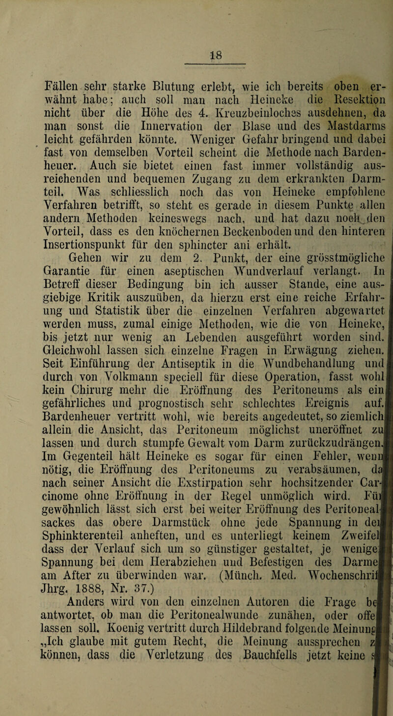 Fällen sehr starke Blutung erlebt, wie ich bereits oben er¬ wähnt habe; auch soll man nach Heineke die Resektion nicht über die Höhe des 4. Kreuzbeinloches ausdehnen, da man sonst die Innervation der Blase und des Mastdarms leicht gefährden könnte. Weniger Gefahr bringend und dabei fast von demselben Vorteil scheint die Methode nach Barden¬ heuer. Auch sie bietet einen fast immer vollständig aus¬ reichenden und bequemen Zugang zu dem erkrankten Darm¬ teil. Was schliesslich noch das von Heineke empfohlene Verfahren betrifft, so steht es gerade in diesem Punkte allen andern Methoden keineswegs nach, und hat dazu noch den Vorteil, dass es den knöchernen Beckenboden und den hinteren Insertionspunkt für den sphincter ani erhält. Gehen wir zu dem 2. Punkt, der eine grösstmögliche Garantie für einen aseptischen Wundverlauf verlangt. In Betreff dieser Bedingung bin ich ausser Stande, eine aus¬ giebige Kritik auszuüben, da hierzu erst eine reiche Erfahr¬ ung und Statistik über die einzelnen Verfahren abgewartet werden muss, zumal einige Methoden, wie die von Heineke, bis jetzt nur wenig an Lebenden ausgeführt worden sind. Gleichwohl lassen sich einzelne Fragen in Erwägung ziehen. Seit Einführung der Antiseptik in die Wundbehandlung und durch von Volkmann speciell für diese Operation, fasst wohl kein Chirurg mehr die Eröffnung des Peritoneums als ein gefährliches und prognostisch sehr schlechtes Ereignis auf. Bardenheuer vertritt wohl, wie bereits angedeutet, so ziemlich allein die Ansicht, das Peritoneum möglichst uneröffnet z lassen und durch stumpfe Gewalt vom Darm zurückzudrängen.; Im Gegenteil hält Heineke es sogar für einen Fehler, wem nötig, die Eröffnung des Peritoneums zu verabsäumen, d nach seiner Ansicht die Exstirpation sehr hochsitzender Car cinome ohne Eröffnung in der Regel unmöglich wird. Fm gewöhnlich lässt sich erst bei weiter Eröffnung des Peritoneal sackes das obere Darmstück ohne jede Spannung in deij Sphinkterenteil anheften, und es unterliegt keinem Zweifel, dass der Verlauf sich um so günstiger gestaltet, je wenige Spannung bei dem Herabziehen und Befestigen des Darme am After zu überwinden war. (Münch. Med. Wochenschri Jhrg. 1888, Nr. 37.) Anders wird von den einzelnen Autoren die Frage bei antwortet, ob man die Peritonealwunde zunähen, oder offe lassen soll. Koenig vertritt durch Hildebrand folgende Meinung „Ich glaube mit gutem Recht, die Meinung aussprechen können, dass die Verletzung des Bauchfells jetzt keine g