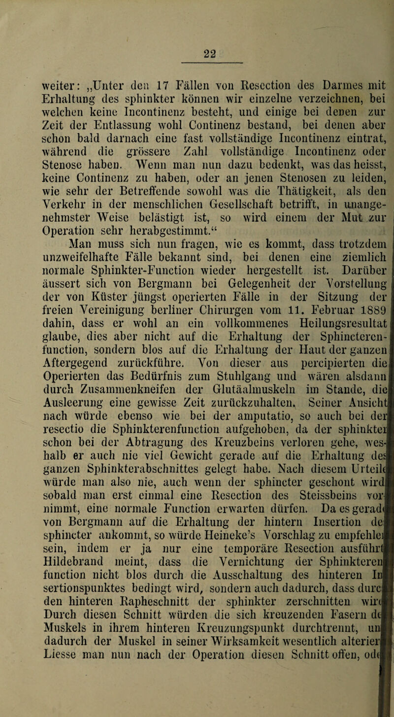 weiter: „Unter den 17 Fällen von Resection des Darmes mit Erhaltung des sphinkter können wir einzelne verzeichnen, bei welchen keine Incontinenz besteht, und einige bei denen zur Zeit der Entlassung wohl Continenz bestand, bei denen aber schon bald darnach eine fast vollständige Incontinenz eintrat, während die grössere Zahl vollständige Incontinenz oder Stenose haben. Wenn man nun dazu bedenkt, was das heisst, keine Continenz zu haben, oder an jenen Stenosen zu leiden, wie sehr der Betreffende sowohl was die Thätigkeit, als den Verkehr in der menschlichen Gesellschaft betrifft, in unange¬ nehmster Weise belästigt ist, so wird einem der Mut zur Operation sehr herabgestimmt.“ Man muss sich nun fragen, wie es kommt, dass trotzdem unzweifelhafte Fälle bekannt sind, bei denen eine ziemlich normale Sphinkter-Function wieder hergestellt ist. Darüber äussert sich von Bergmann bei Gelegenheit der Vorstellung der von Küster jüngst operierten Fälle in der Sitzung der freien Vereinigung berliner Chirurgen vom 11. Februar 1889 dahin, dass er wohl an ein vollkommenes Heilungsresultat glaube, dies aber nicht auf die Erhaltung der Sphinctercn- function, sondern blos auf die Erhaltung der Haut der ganzen Aftergegend zurückführe. Von dieser aus percipierten die Operierten das Bedürfnis zum Stuhlgang und wären alsdann durch Zusammenkneifen der Glutäalmuskeln im Stande, die Ausleerung eine gewisse Zeit zurückzuhaltem Seiner Ansicht nach würde ebenso wie bei der amputatio, so auch bei der resectio die Sphinkterenfunction aufgehoben, da der sphinkter schon bei der Abtragung des Kreuzbeins verloren gehe, wes¬ halb er auch nie viel Gewicht gerade auf die Erhaltung de£ ganzen Sphinkterabschnittes gelegt habe. Nach diesem Urteil« würde man also nie, auch wenn der sphincter geschont wird! sobald man erst einmal eine Resection des Steissbeins vor« nimmt, eine normale Function erwarten dürfen. DaesgeradiS von Bergmann auf die Erhaltung der hintern Insertion dei sphincter ankommt, so würde Heineke’s Vorschlag zu empfehle]! sein, indem er ja nur eine temporäre Resection ausführ« Hildebrand meint, dass die Vernichtung der Sphinkterenl function nicht blos durch die Ausschaltung des hinteren InH sertionspunktes bedingt wird, sondern auch dadurch, dass durcB den hinteren Rapheschnitt der sphinkter zerschnitten wir« Durch diesen Schnitt würden die sich kreuzenden Fasern dtli Muskels in ihrem hinteren Kreuzungspunkt durchtrennt, uni] dadurch der Muskel in seiner Wirksamkeit wesentlich alterierH Liesse man nun nach der Operation diesen Schnitt offen, ochsj