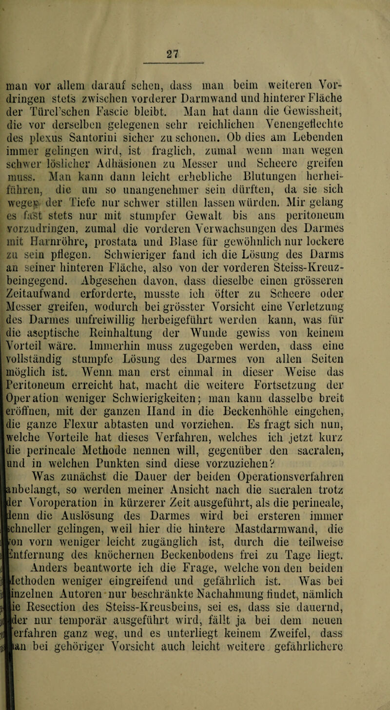 man vor allem darauf sehen, dass man beim weiteren Vor¬ dringen stets zwischen vorderer Darmwand und hinterer Fläche der Türel’schen Fascie bleibt. Man hat dann die Gewissheit, die vor derselben gelegenen sehr reichlichen Venengeflechte des plexus Santorini sicher zu schonen. Ob dies am Lebenden immer gelingen wird, ist fraglich, zumal wenn man wegen schwer löslicher Adhäsionen zu Messer und Scheere greifen muss. Man kann dann leicht erhebliche Blutungen herbei- führen, die um so unangenehmer sein dürften, da sie sich wegev der Tiefe nur schwer stillen lassen würden. Mir gelang es fast stets nur mit stumpfer Gewalt bis ans peritoneum vorzudringen, zumal die vorderen Verwachsungen des Darmes mit Harnröhre, prostata und Blase für gewöhnlich nur lockere zu sein pflegen. Schwieriger fand ich die Lösung des Darms an seiner hinteren Fläche, also von der vorderen Steiss-Kreuz- beingegend. Abgesehen davon, dass dieselbe einen grösseren Zeitaufwand erforderte, musste ich öfter zu Scheere oder Messer greifen, wodurch bei grösster Vorsicht eine Verletzung des Darmes unfreiwillig herbeigeführt werden kann, was für die aseptische Reinhaltung der Wunde gewiss von keinem Vorteil wäre. Immerhin muss zugegeben werden, dass eine vollständig stumpfe Lösung des Darmes von allen Seiten möglich ist. Wenn man erst einmal in dieser Weise das Peritoneum erreicht hat, macht die weitere Fortsetzung der Operation weniger Schwierigkeiten; man kann dasselbe breit eröffnen, mit der ganzen Iland in die Beckenhöhle eingehen, die ganze Flexur abtasten und vorziehen. Es fragt sich nun, welche Vorteile hat dieses Verfahren, welches ich jetzt kurz die perineale Methode nennen will, gegenüber den sacralen, und in welchen Punkten sind diese vorzuziehen? Was zunächst die Dauer der beiden Operationsverfahren nbelangt, so werden meiner Ansicht nach die sacralen trotz er Voroperation in kürzerer Zeit ausgeführt, als die perineale, enri die Auslösung des Darmes wird bei ersteren immer chneller gelingen, weil hier die hintere Mastdarmwand, die »*on vorn weniger leicht zugänglich ist, durch die teilweise hitfernung des knöchernen Beckenbodens frei zu Tage liegt. Anders beantworte ich die Frage, welche von den beiden ethoden weniger eingreifend und gefährlich ist. Was bei inzelnen Autoren nur beschränkte Nachahmung findet, nämlich ie Reseetion des Steiss-Kreusbeins, sei es, dass sie dauernd, :1er nur temporär ausgeführt wird, fällt ja bei dem neuen erfahren ganz weg, und es unterliegt keinem Zweifel, dass an bei gehöriger Vorsicht auch leicht weitere gefährlichere