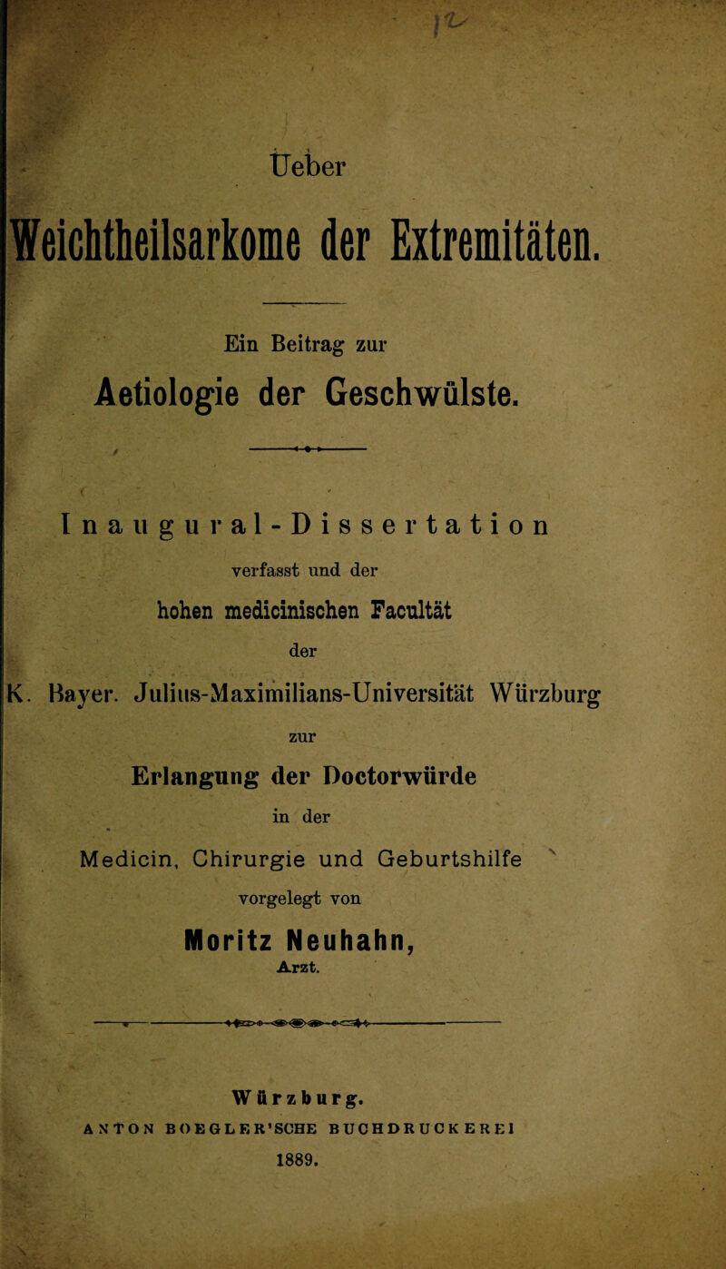 Ueber Weicbtbeilsarkome der Extremitäten. Ein Beitrag zur Aetiologie der Geschwülste. Inaugural-Dissertation verfasst und der hohen medicinischen Facultät der K. Bayer. Julius-Maximilians-Universität Wiirzburg zur Erlangung der Doctorwürde in der Medicin, Chirurgie und Geburtshilfe vorgelegt von Moritz Neuhahn, Arzt. ^ 1 - ■ i- • ' -«-—-- Würzburg. ANTON BOEGLF.R’SCHE BUCHDRUCKEREI