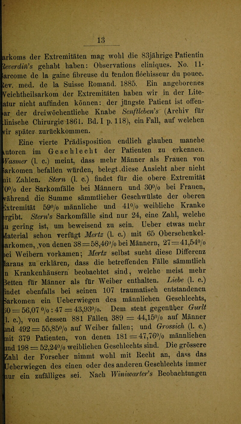 arkoms der Extremitäten mag wohl die 83jährige Patientin leverdito's gehabt haben: Observations cliniques. No. 11- iarcome de la gaine übreuse du tendon fleehisseur du pouce. tev. med. de la Suisse Romand. 1885. Ein angeborenes Veichtheilsarkom der Extremitäten haben wir in der Lite- atur nicht auffinden können: der jüngste Patient ist offen- ar der dreiwöchentliche Knabe Senftleben's (Archiv für linische Chirurgie 1861. Bd. Ip. 118), ein Fall, auf welchen rir später^ zurückkommen. Eine vierte Prädisposition endlich glauben manche utoren im Geschlecht der Patienten zu erkennen. .asmer (1. c.) meint, dass mehr Männer als Frauen von iarkomen befallen würden, belegt diese Ansicht aber nicht nt Zahlen. Stern (1. c.) findet für die obere Extremität ö°/o der Sarkomfälle bei Männern und 30°/o bei Frauen, 'ährend die Summe sämmtlicher Geschwülste der oberen ixtremität 59()/o männliche und 41°/o weibliche Kianke ergibt. Stern’s Sarkomfälle sind nur 24, eine Zahl, welche iU gering ist, um beweisend zu sein. Ueber etwas mehi Material schon verfügt Merte (L c.) mit 65 Obersehenkel- arkomeu, 4von denen 38 = 58,46ü/o bei Männern, 27 — 41,54o/o ei Weibern vorkamen*, JKertz selbst sucht diese Differenz .araus zu erklären, dass die betreffenden Fälle sämmtlich n Krankenhäusern beobachtet sind, welche meist mehr letten für Männer als für Weiber enthalten. Liebe (1. c.) ndet ebenfalls bei seinen 107 traumatisch entstandenen arkomen ein Ueberwiegen des männlichen Geschlechts, jO — 56,07 °/o : 47 = 43,93°/o. Dem steht gegenüber Gurlt 1. c.), von dessen 881 Fällen 389 = 44,15(Vo auf Männer ld 492 = 55,85°/o auf Weiber fallen; und Grossich (1. c.) dt 379 Patienten, von denen 181=47,760/0 männlichen nd 198 = 52,24°/o weiblichen Geschlechts sind. Die grössere ahl der Forscher nimmt wohl mit Recht an, dass das eberwiegen des einen oder des andeien Geschlechts immei .ur ein zufälliges sei. Nach Winiwarter’s Beobachtungen