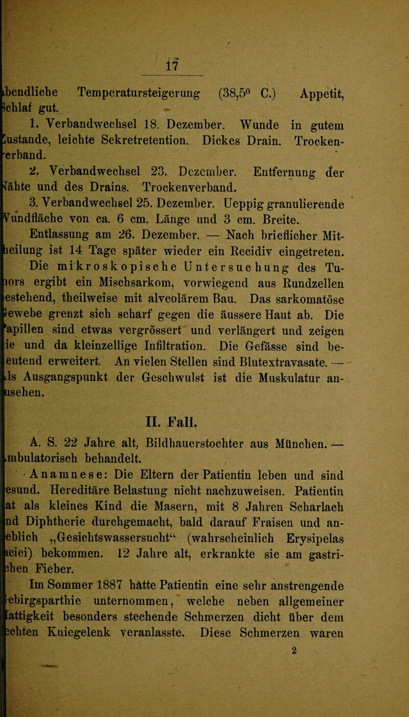 / 17 ibendliche Temperatursteigerung (38,5° C.) Appetit, Schlaf gut. 1. Verbandwechsel 18. Dezember. Wunde in gutem Zustande, leichte Sekretretention. Dickes Drain. Trocken¬ erband. 2. Verbandwechsel 23. Dezember. Entfernung der Jähte und des Drains. Trockenverband. 3. Verbandwechsel 25. Dezember. Ueppig granulierende Vundfläche von ca. 6 cm. Länge und 3 cm. Breite. Entlassung am 26. Dezember. — Nach brieflicher Mit- leilung ist 14 Tage später wieder ein Recidiv eingetreten. Die mikroskopische Untersuchung des Tu- lors ergibt ein Mischsarkom, vorwiegend aus Rundzellen estehend, theilweise mit alveolärem Bau. Das sarkomatöse lewebe grenzt sich scharf gegen die äussere Haut ab. Die Spillen sind etwas vergrössert und verlängert und zeigen ie und da kleinzellige Infiltration. Die Gefässe sind be- eutend erweitert. An vielen Stellen sind Blutextravasate. — kls Ausgangspunkt der Geschwulst ist die Muskulatur an- usehen. II. Fall. A. S. 22 Jahre alt, Bildhauerstochter aus München. — ambulatorisch behandelt. Anamnese: Die Eltern der Patientin leben und sind esund. Hereditäre Belastung nicht nachzuweisen. Patientin at als kleines Kind die Masern, mit 8 Jahren Scharlach nd Diphtherie durchgemacht, bald darauf Fraisen und an- eblich „Gesichtswassersucht“ (wahrscheinlich Erysipelas iciei) bekommen. 12 Jahre alt, erkrankte sie am gastri- 3hen Fieber. Im Sommer 1887 hatte Patientin eine sehr anstrengende rebirgsparthie unternommen, welche neben allgemeiner attigkeit besonders stechende Schmerzen dicht über dem achten Kniegelenk veranlasste. Diese Schmerzen waren 2