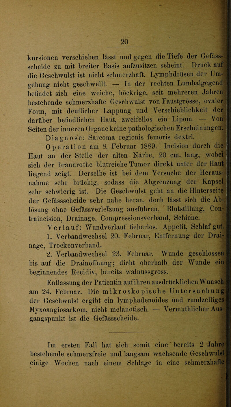 kursionen verschieben lässt und gegen die Tiefe der Gefäss- scheide zu mit breiter Basis aufzusitzen scheint. Druck auf die Geschwulst ist nicht schmerzhaft. Lymphdrüsen der Um¬ gehung nicht geschwellt. — In der rechten Lumbalgegend befindet sich eine weiche, liöckrige, seit mehreren Jahren bestehende schmerzhafte Geschwulst von Faustgrösse, ovaler Form, mit deutlicher Lappung und Verschieblichkeit der darüber befindlichen Haut, zweifellos ein Lipom. — Von Seiten der inneren Organe keine pathologischen Erscheinunge Diagnose: Sarcoma regionis femoris dextri. Operation am 8. Februar 1889. Incision durch die Haut an der Stelle der alten Närbe, 20 cm. lang, wobei sich der braunrothe blutreiche Tumor direkt unter der Haut liegend zeigt. Derselbe ist bei dem Versuche der Heraus¬ nahme sehr brüchig, sodass die Abgrenzung der Kapsel sehr schwierig ist. Die Geschwulst geht an die Hinterseite der Gefässsclieide sehr nahe heran, doch lässt sich die Ab¬ lösung ohne Gefässverlefzung ausführen. ' Blutstillung, Con- j traincision, Drainage, Compressionsverband, Schiene. Verlauf: Wundverlauf fieberlos. Appetit, Schlaf gut. 1. Verbandwechsel 20. Februar, Entfernung der Drai¬ nage, Trockenverband. 2. Verbandwechsel 23. Februar. Wunde geschlossen bis auf die Drainöffnung; dicht oberhalb der Wunde ein beginnendes Recidiv, bereits walnussgross. Entlassung der Patientin aufihren ausdrücklichen Wunsch am 24. Februar. Die mikroskopische Untersuchung der Geschwulst ergibt ein lymphadenoides und rundzeiliges Myxoangiosarkom, nicht melanotisch. — Vermuthlicher Aus¬ gangspunkt ist die Gefässsclieide. Im ersten Fall hat sich somit eine bereits 2 Jahre bestehende schmerzfreie und langsam wachsende Geschwulst einige Wochen nach einem Schlage in eine schmerzhafte