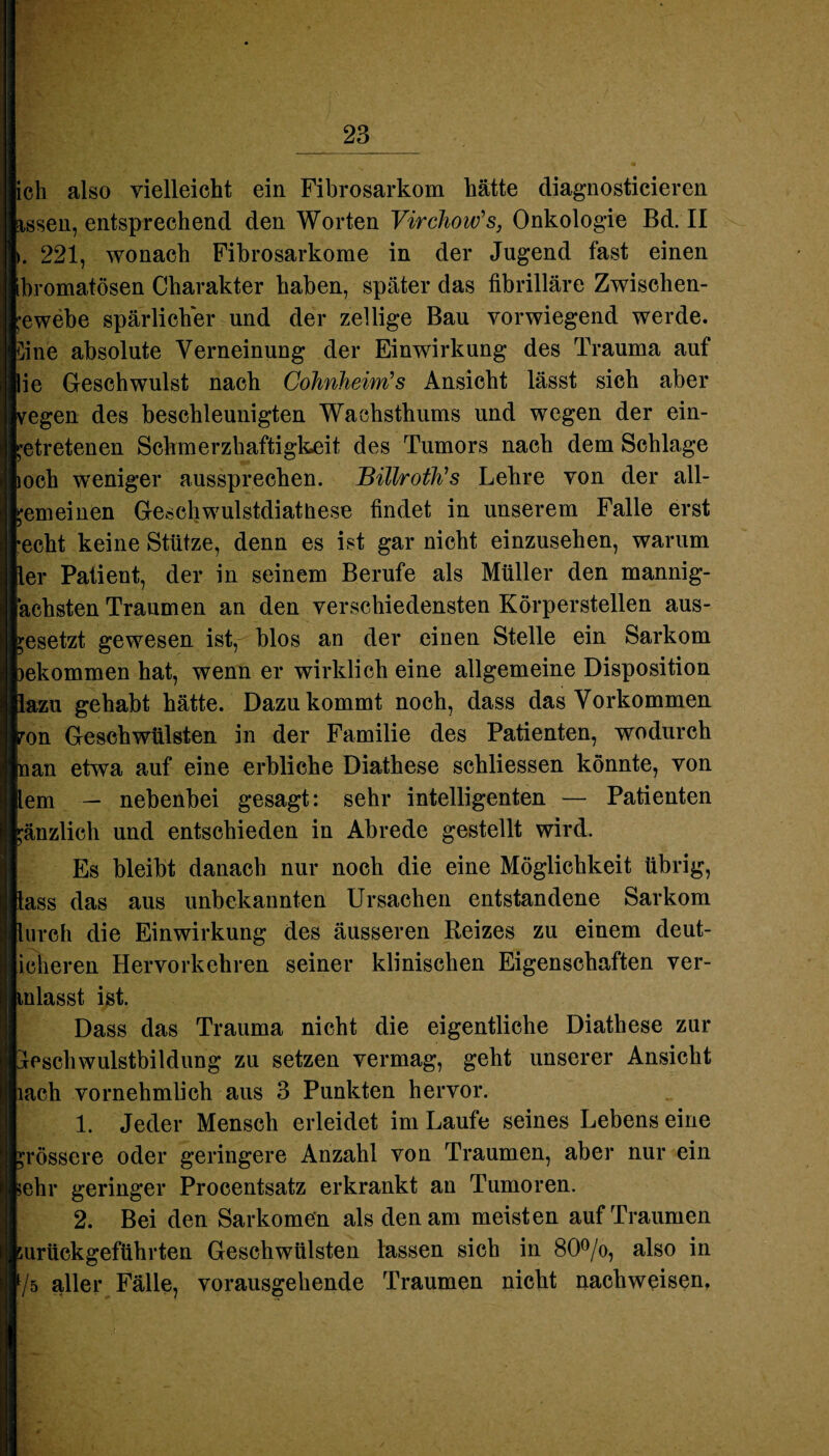 ich also vielleicht ein Fibrosarkom hätte diagnosticieren wissen, entsprechend den Worten Virchow's, Onkologie Bd. II i. 221, wonach Fibrosarkome in der Jugend fast einen bromatösen Charakter haben, später das fibrilläre Zwischen- ;*ewebe spärlicher und der zellige Bau vorwiegend werde. Sine absolute Verneinung der Einwirkung des Trauma auf ie Geschwulst nach Cohnheim's Ansicht lässt sich aber egen des beschleunigten Wachsthums und wegen der ein- ^etretenen Schmerzhaftigkeit des Tumors nach dem Schlage och weniger aussprechen. Billroth's Lehre von der all¬ emeinen Geschwulstdiatüese findet in unserem Falle erst echt keine Stütze, denn es ist gar nicht einzusehen, warum er Patient, der in seinem Berufe als Müller den mannig- ächsten Traumen an den verschiedensten Körperstellen aus- ;esetzt gewesen ist, blos an der einen Stelle ein Sarkom ekommen hat, wenn er wirklich eine allgemeine Disposition azu gehabt hätte. Dazu kommt noch, dass das Vorkommen on Geschwülsten in der Familie des Patienten, wodurch an etwa auf eine erbliche Diathese schliessen könnte, von em — nebenbei gesagt: sehr intelligenten — Patienten ;änzlich und entschieden in Abrede gestellt wird. Es bleibt danach nur noch die eine Möglichkeit übrig, ass das aus unbekannten Ursachen entstandene Sarkom ureh die Einwirkung des äusseren Reizes zu einem deut- ieheren Hervorkehren seiner klinischen Eigenschaften ver- nlasst ist. Dass das Trauma nicht die eigentliche Diathese zur eschwulstbildung zu setzen vermag, geht unserer Ansicht ach vornehmlich aus 3 Punkten hervor. 1. Jeder Mensch erleidet im Laufe seines Lebens eine rössere oder geringere Anzahl von Traumen, aber nur ein ehr geringer Procentsatz erkrankt an Tumoren. 2. Bei den Sarkomen als den am meisten auf Traumen urückgeführten Geschwülsten lassen sich in 80°/o, also in /5 aller Fälle, vorausgehende Traumen nicht nachweisen.