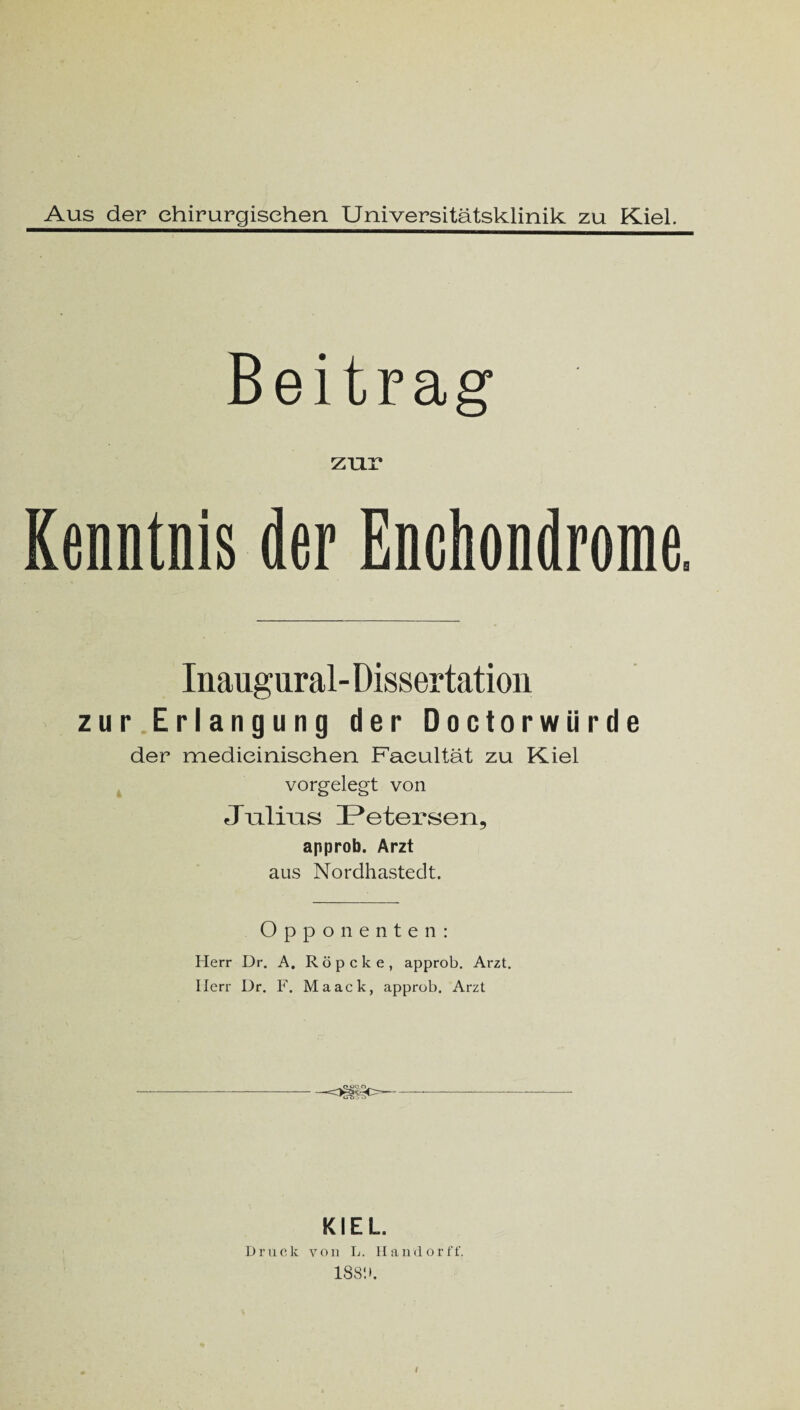 Aus der chirurgischen. Universitätsklinik zu Kiel. Beitrag zur Kenntnis der Enchondrome. Inaugural- Dissertation zur Erlangung der Doctorwürde der medieinisehen Faeultät zu Kiel vorgelegt von Julius Petersen, approb. Arzt aus Nordhastedt. Opponenten: Herr Dr. A. Röpcke, approb. Arzt. Herr Dr. F. Maack, approb. Arzt KIEL Druck von L. Hanrlorff. 188!».